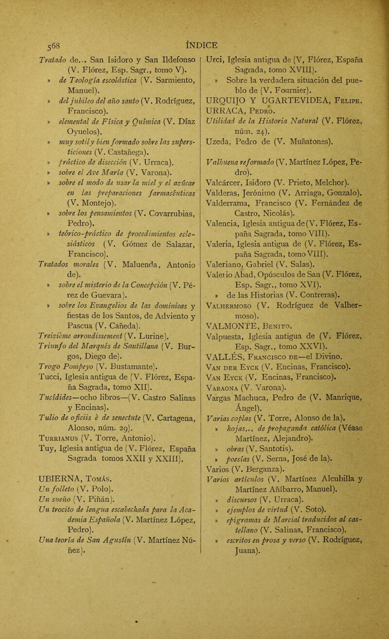 568 Tratado de... San Isidoro y San Ildefonso (V. Flórez, Esp. Sagr., tomo V). » de Teología escolástica (V. Sarmiento, Manuel). » del jubileo del año santo (V. Rodríguez, Francisco). » elemental de Física y Química (V. Díaz Oyuelos). » muy sotil y bien formado sobre las supers- ticiones (V. Castañega). » práctico de disección (V. Urraca). » sobre el Ave María (V. Varona). » sobre el modo de usar la miel y el azúcar en las preparaciones farmacéuticas (V. Montejo). » sobre los pensamientos (V. Covarrubias, Pedro). » teórico-práctico de procedimientos ecle- siásticos (V. Gómez de Salazar, Francisco). Tratados morales (V. Maluenda, Antonio de). » sobre el misterio de la Concepción (V. Pé- rez de Guevara). » sobre los Evangelios de las dominicas y fiestas de los Santos, de Adviento y Pascua (V. Cañeda). Treiziéme arrondissement (V. Lurine). Triunfo del Marqués de Santillana (V. Bur- gos, Diego de). Trogo Pompeyo (V. Bustamante). Tucci, Iglesia antigua de (V. Flórez, Espa- ña Sagrada, tomo XII). Tucídides—ocho libros—(V. Castro Salinas y Encinas). Tulio de oficiis e de senectute (V. Cartagena, Alonso, núm. 29). Turrianus (V. Torre, Antonio). Tuy, Iglesia antigua de (V. Flórez, España Sagrada tomos XXII y XXIII). UBIERNA, Tomás. Un folleto (V. Polo). Un sueño (V. Piñán). Un trocito de lengua escabechada para la Aca- demia Española (V. Martínez López, Pedro). Una teoría de San Agustín (V. Martínez Nú- ñez). Urci, Iglesia antigua de (V, Flórez, España Sagrada, tomo XVIII). » Sobre la verdadera situación del pue- blo de (V. Fournier). URQUIJO Y UGARTEVIDEA, Felipe. URRACA, Pedro. Utilidad de la Historia Natural (V. Flórez, núm. 24). Uzeda, Pedro de (V. Muñatones). Valhuena reformado (V, Martínez López, Pe- dro). Valcárcer, Isidoro (V. Prieto, Melchor). Valderas, Jerónimo (V. Arriaga, Gonzalo). Valderrama, Francisco (V. Fernández de Castro, Nicolás). Valencia, Iglesia antiguade(V. Flórez, Es- paña Sagrada, tomo VIII). Valeria, Iglesia antigua de (V. Flórez, Es- paña Sagrada, tomo VIII). Valeriano, Gabriel (V. Salas). Valeiio Abad, Opúsculos de San (V. Flórez, Esp. Sagr., tomo XVI). » de las Historias (V. Contreras). Valhermoso (V. Rodríguez de Valher- moso). VALMONTE, Benito. Valpuesta, Iglesia antigua de (V. Flórez, Esp. Sagr., tomo XXVI). VALLES, Francisco de—el Divino. Van der Eyck (V. Encinas, Francisco). Van Eyck (V. Encinas, Francisco). Varaona (V. Varona). Vargas Machuca, Pedro de (V. Manrique, Ángel). Varias coplas (V. Torre, Alonso de la). » hojas... de propaganda católica {fiéase Martínez, Alejandro). » obras (V. Santotis). » poesías (V. Serna, José de la). Varios (V. Berganza). Varios artículos (V. Martínez Alcubilla y Martínez Añíbarro, Manuel). » discursos (V. Urraca). » ejemplos de virtud (V. Soto). » epigramas de Marcial traducidos al cas- tellano (V. Salinas, Francisco). » escritos en prosa y verso (V. Rodríguez, Juana).