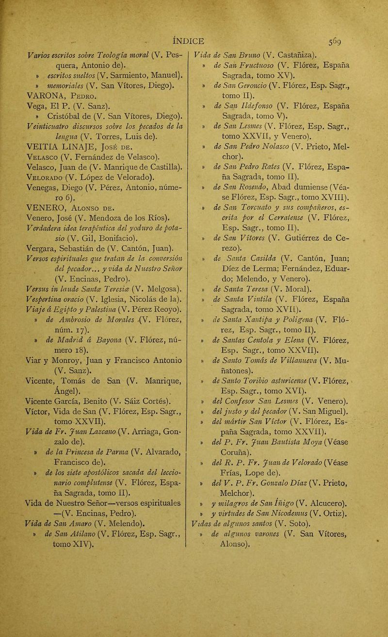 Vavíos escritos sobre Teología moral (V. Pes- quera, Antonio de). » escritos sueltos (V. Sarmiento, Manuel). » memoriales (V. San Vítores, Diego). VARONA, Pedro. Vega, El P. (V. Sanz). » Cristóbal de (V. San Vítores, Diego). Veinticuatro discursos sobre los pecados de la lengua (V. Torres, Luis de). VEITIA LINAJE, José de. Velasco (V. Fernández de Velasco). Velasco, Juan de (V. Manrique de Castilla). Velorado (V. López de Velorado). Venegas, Diego (V. Pérez, Antonio, núme- ro 6). VENERO, Alonso de. Venero, José (V. Mendoza de los Ríos). Verdadera idea terapéutica del yoduro de pota- sio (V. Gil, Bonifacio). Vergara, Sebastián de (V. Cantón, Juan). Versos espirituales que tratan de la conversión del pecador... y vida de Nuestro Señor (V. Encinas, Pedro). Versus in laude Santa Teresio (V. Melgosa). Vespertina orado (V. Iglesia, Nicolás de la). Viaje á Egipto y Palestina (V. Pérez Reoyo). » de Ambrosio de Morales -(V. Flórez, núm. 17). » de Madrid á Bayona (V. Flórez, nú- mero 18). Viar y Monroy, Juan y Francisco Antonio (V. Sanz). Vicente, Tomás de San (V. Manrique, Ángel), Vicente García, Benito (V. Sáiz Cortés). Víctor, Vida de San (V. Flórez, Esp. Sagr., tomo XXVII). Vida de Fr. Juan Lazcano (V. Arriaga, Gon- zalo de). » de la Princesa de Parma (V. Alvarado, Francisco de). » de los siete apostólicos sacada del leccio- navio complutense (V. Flórez, Espa- ña Sagrada, tomo II). Vida de Nuestro Señor—versos espirituales —(V. Encinas, Pedro). Vida de San Amaro (V. Melendo). » de San Atilano (V. Flórez, Esp. Sagr., tomo XIV). Vida de San Bruno (V. Castañiza). » de San Fructuoso (V. Flórez, España Sagrada, tomo XV). » de San Geroncio (V. Flórez, Esp. Sagr., tomo II). » de San Ildefonso (V. Flórez, España Sagrada, tomo V). » de San Lesmes (V. Flórez, Esp. Sagr., tomo XXVII, y Venero). » de San Pedro Nolasco (V. Prieto, Mel- chor). » de San Pedro Rates (V. Flórez, Espa- ña Sagrada, tomo II). » de San Rosendo, Abad dumiense (Véa- se Flórez, Esp. Sagr., tomo XVIII). » de San Torcuato y sus compañeros, es- crita por el Cerrátense (V. Flórez, Esp. Sagr., tomo II). » de San Vítores (V. Gutiérrez de Ce- rezo). » de Santa Casilda (V. Cantón, Juan; Diez de Lerma; Fernández, Eduar- do; Melendo, y Venero). » de Santa Teresa (V. Moral). » de Santa Vintila (V. Flórez, España Sagrada, tomo XVII). » de Santa Xantipa y Poligena (V. Fló- rez, Esp. Sagr., tomo II). » de Santas Centola y Elena (V. Flórez, Esp. Sagr., tomo XXVII). » de Santo Tomás de Villanueva (V. Mu- ñatones). » de Santo Toribio astiiricense (V. Flórez, Esp. Sagr., tomo XVI). » del Confesor San Lesmes (V. Venero). » del justo y del pecador (V. San Miguel), y del mártir San Víctor (V. Flórez, Es- paña Sagrada, tomo XXVII). » del P. Fr. Juan Bautista Moya (Véase Coruña). » del R. P. Fr. Juan de Velorado (Véase Frías, Lope de). » del V. P. Fr. Gonzalo Díaz (V. Prieto, Melchor). » y milagros de San Iñigo (V. Alcucero). » y virtudes de San Nicodemus (V. Ortiz). Vidas de algunos santos (V. Soto). y de algunos varones (V. San Vítores, Alonso).