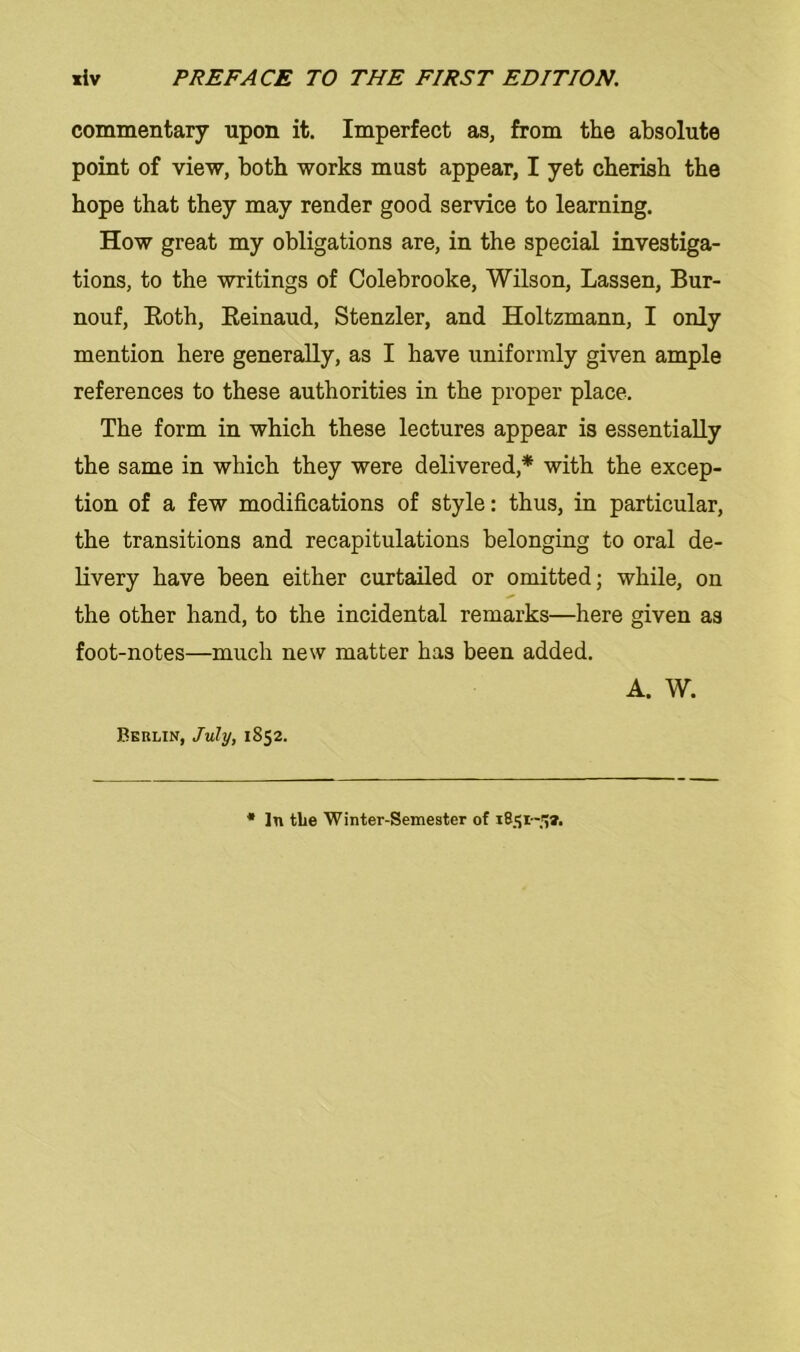 commentary upon it. Imperfect as, from the absolute point of view, both works must appear, I yet cherish the hope that they may render good Service to learning. How great my obligations are, in the special investiga- tions, to the writings of Colebrooke, Wilson, Lassen, Bur- nouf, Both, Beinaud, Stenzler, and Holtzmann, I only mention here generally, as I have uniformly given ample references to these authorities in the proper place. The form in which these lectures appear is essentially the same in which they were delivered,* with the excep- tion of a few modifications of style: thus, in particular, the transitions and recapitulations belonging to oral de- livery have been either curtailed or omitted; while, on the other hand, to the incidental remarks—here given as foot-notes—much new matter has been added. A. W. Berlin, July, 1852. * ln tlie Winter-Semester of 1851-5».