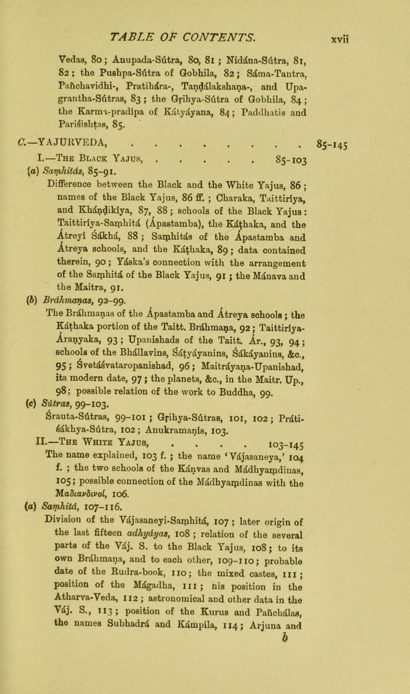 Vedas, So; Anupada-Sütra, 80, 81 ; Niddna-Sütra, 81, 82; the Puslipa-Stitra of Gobhila, 82; Sdma-Tantra, Panchavidhi-, Pratihdra-, Tanddlakshana-, and Upa- grantha-SAtras, 83 ; the Grihya-SAtra of Gobhila, 84 ; the Karma-pradipa of Kdtydyana, 84 ; Paddhatis and Paridisbtas, 85. C.—Y A JUltVEDA, 85-145 I. —The Black Yajus, 85-103 [а) Samhitds, 85-91. Differenee between the Black and the White Yajus, 86 ; names of the Black Yajus, 86 ff. ; Charaka, Taittiriya, and Khdndikiya, 87, 88; schools of the Black Yajus: Taittiriya-Samhitd (Äpastamba), the Kdthaka, and the Ätreyi Sdkhd, 88 ; Sarphitds of tho Äpastamba and Ätreya schools, and the Kdthaka, 89; data contained therein, 9°; Ydska’s Connection with the arrangement of the Samhitd of the Black Yajus, 91 ; the Mdnava and the Maitra, 91. (б) Brdhmanas, 92-99. The Brdhmanas of the Äpastamba and Ätreya schools ; the Kdthaka portion of the Taitt. Brdhmana, 92; Taittiriya- Äranyaka, 93 ; Upanishads of the Taitt. Ar., 93, 94; schools of the Bhdllavins, Sdtydyanins, Sdkdyanins, &c., 95 ; Övetddvataropanishad, 96; Maitrdyana-Upanishad, its modern date, 97; the planets, &c., in the Maitr. Up., 98; possible relation of the work to Buddha, 99. (c) Sütras, 99-103. ärauta-Sdtras, 99-101 ; Grihya-SAtras, 101, 102 ; Prdti- ddkhya-Sdtra, 102; Anukramanis, 103. II. —The White Yajus, .... 103-145 The name explaiued, 103 f. ; the name ‘ Vdjasaneya,’ 104 f. ; the two schools of the Kdnvas and Mddhyanidinas, 105; possible Connection of the Mddhyaipdinas with the M adiavdtvol, 106. (a) Samhitd, 107-116. Division of the Vdjasaneyi-Samhitd, 107 ; later origin of the last fifteen adhydyas, 108 ; relation of the several parts of the Vdj. S. to the Black Yajus, 108; to its own Brdhmana, and to each other, 109-110; probable date of the Rudra-book, 110; the mixed castes, m ; Position of the Mdgadha, m ; nis position in the Atharva-Veda, 112 ; astronomical and other data in the Vdj. S., T13 ; position of the Kurus and Panchdlas, the names Subhadrd and Kdmpila, 114; Arjuna and b