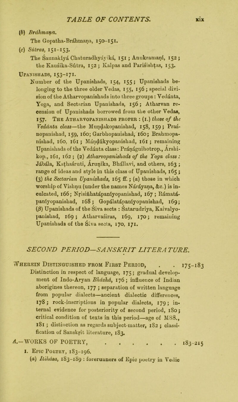 (ft) Brdhmana. The Gopatha-Brdhmana, 150-151. (c) Sülras, 151-153- The Saunakiyd Chaturadhydyikd, 151 ; Anukramani, 152; the Ivausika-Sütra, 152; Ivalpas and Parisishtas, 153. Upanishads, 153-171. Number of the Upanishads, 154, 155; Upanishads be- longing to the three older Vedas, 155, 156 ; special divi- siou of the Atharvopanishads iuto three groups : Veddnta, Yoga, and Sectarian Upanishads, 156; Atharvan re- ceusion of Upanishads borrowed from the other Vedas, 157. The Atharvopanishads proper : (1.) those of the Vedanta class—the Mundakopauishad, 158, 159; Praä- nopanishad, 159, 160; Garbhopauishad, 160; Brahmopa- nishad, 160, 161 ; Mdndükyopanishad, 161 ; remaining Upanishads of the Veddnta class: Prdndgnihotrop., Arshi- kop., 161, 162 ; (2) Atharvopanishads of the Yoga class : Jdbdla, Kathasruti, Ärunika, Bhdllavi, and others, 163 ; ränge of ideas and style in this class of Upanishads, 165 ; (3) the Sectarian Upanishads, 165 ff.; (a) those in which worship of Vishnu (under the names Ndrdyana, &c.) is in- culcated, 166; Nrisinhatdpaniyopanishad, 167 ; Rdmatd- paniyopanishad, 168; Gopdlatdpauiyopanishad, 169; (ß) Upanishads of the Siva sects : Öatarudriya, Kaivalyo- panishad, 169; Atharvasiras, 169, 170; remaining Upanishads of the Siva sects, 170, 171. SECOND PERIOD—SANSKRIT LITERA TURE. »Vherein Distingutshed from First Period, . . 175-183 Distinction in respect of language, 175; gradual develop- ment of Indo-Aryan BhdshA, 176; influetice of Indian aborigines thereon, 177 ; Separation of written language from populär dialects—ancient dialectic differences, 178; rock-inscriptions in populär dialects, 179; in- ternal evidence for posteriority of second period, 1S0; critical condition of texts in this period—age of MSS., 181 ; distinction as regards subject matter, 182 ; Classi- fication of Sanskrit literature, 183. A.- WORKS OP POETRY, 183-215 1. Epic Poetry, 183-196. (a) Itiluisa, 183-189 : foreruuners of Epic poetry in Vedic