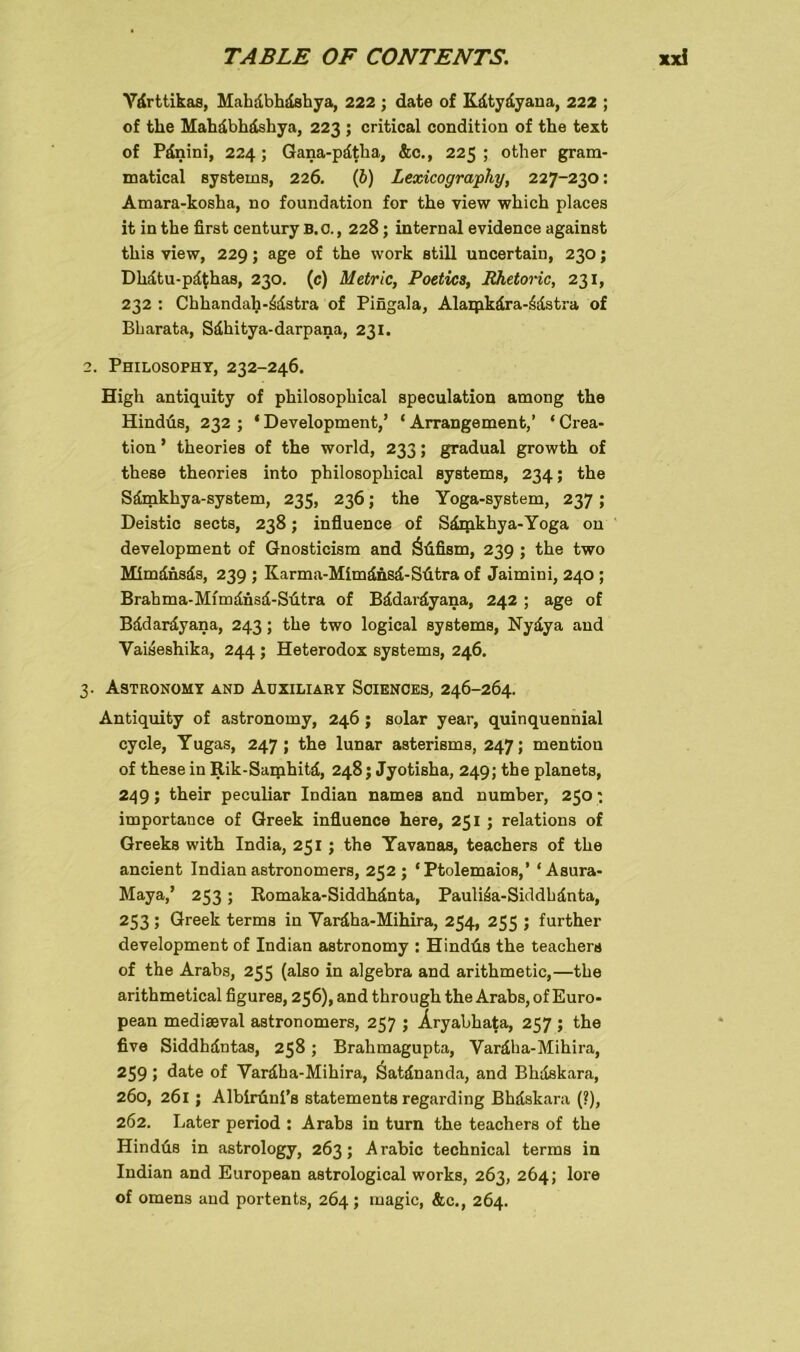 Ydrttikas, Mahdbhdshya, 222 ; date of Kdtydyana, 222 ; of fclie Mahdbhdshya, 223 ; critical condition of the text of Pdnini, 224; Gana-pdtha, &c., 225 ; other gram- matical Systems, 226. (b) Lexicography, 227-230: Amara-kosha, no foundation for the view which places itinthe first Century B.O., 228; internal evidence against this view, 229; age of the work still uncertain, 230; Dlidtu-pd^has, 230. (c) Metrie, Poetics, Jthetoric, 231, 232 : Chhandah-^dstra of Pingala, Alaipkdra-£dstra of Bbarata, Sdhitya-darpana, 231. 2. Philosophy, 232-246. High antiquity of philosoplncal speculation among the Hindus, 232 ; ‘ Development,’ ‘ Arrangement,’ ‘ Crea- tion ’ theories of the world, 233; gradual growth of these theories into philosoplncal Systems, 234; the Sdmkhya-system, 235, 236; the Yoga-system, 237; Deistic sects, 238; influence of Särpkhya-Yoga on development of Gnosticism and Öüfism, 239 ; the two Mimdnsds, 239 ; Karma-Mimdnsd-Sütra of Jaimini, 240 ; Brahma-Mfmdnsd-Sütra of Bddardyana, 242 ; age of Bddardyana, 243; the two logical Systems, Nydya and Vaiseshika, 244 ; Heterodox Systems, 246. 3. Astronomy and Auxiliär y Sciences, 246-264. Antiquity of astronomy, 246; solar year, quinquennial cycle, Yugas, 247; the lunar asterisms, 247; mention of these in Rik-Samhitd, 248; Jyotisha, 249; the planets, 249; their peculiar Indian names and number, 250: importance of Greek influence here, 251 ; relations of Greeks with India, 251 ; the Yavanas, teachers of the ancient Indian astronomers, 252; ‘ Ptolemaios,’ ‘Asura- Maya,’ 253; Romaka-Siddhdnta, Pauli^a-Siddhdnta, 253 ; Greek terms in Yardha-Mihira, 254, 255; further development of Indian astronomy : Hindüs the teachers of the Arabs, 255 (also in algebra and arithmetic,—the arithmetical figures, 256), and through the Arabs, of Euro- pean mediseval astronomers, 257 ; Aryabhata, 257 ; the five Siddhdntas, 258; Brahmagupta, Vardha-Mihira, 259 5 date of Vardha-Mihira, Satdnanda, and Bhdskara, 260, 261; Albirüni’s Statements regarding Bhdskara (?), 262. Later period : Arabs in turn the teachers of the Hindüs in astrology, 263; Arabic technical terms in Indian and European astrological works, 263, 264; lore of omens and portents, 264; magic, &c., 264.