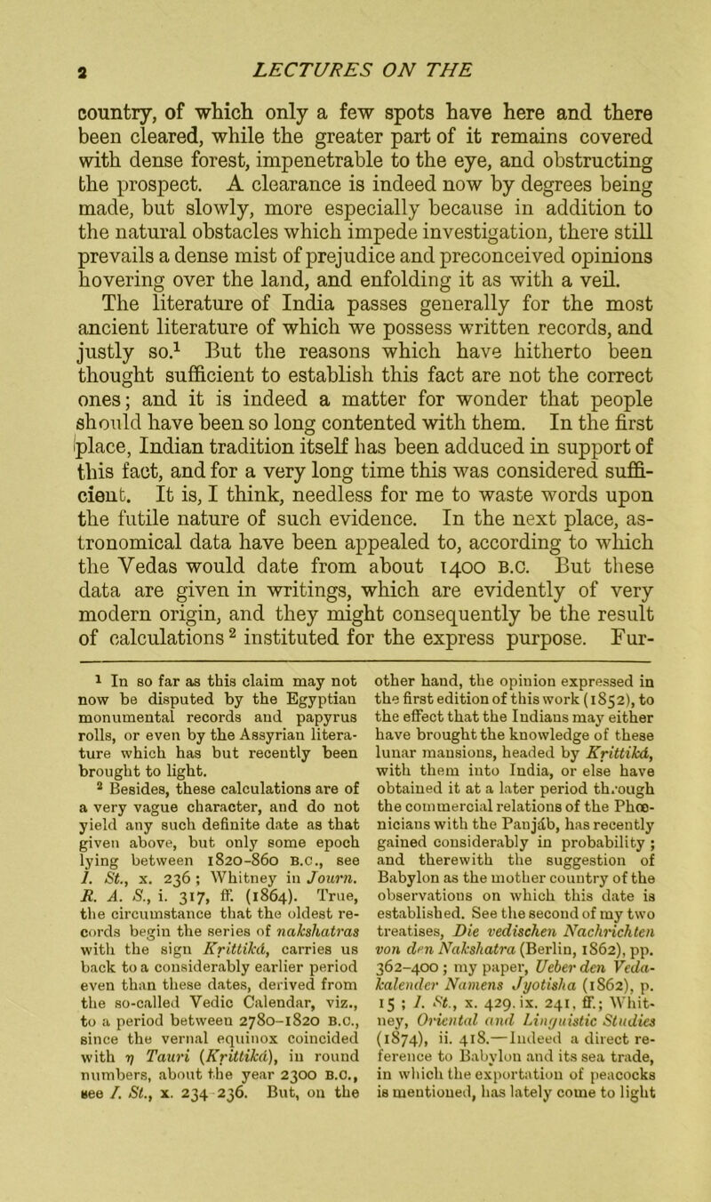 country, of which only a few spots have here and there been cleared, while the greater part of it remains covered with dense forest, impenetrable to the eye, and obstructing the prospect. A clearance is indeed now by degrees being made, but slowly, more especially because in addition to the natural obstacles which impede investigation, there still prevails a dense mist of prejudice and preconceived opinions hovering over the land, and enfolding it as with a veil. The literature of India passes generally for the most ancient literature of which we possess written records, and justly so.1 But the reasons which have hitherto been thought sufficient to establish this fact are not the correct ones; and it is indeed a matter for wonder that people should have been so long contented with them. In the first Iplace, Indian tradition itself lias been adduced in support of this fact, and for a very long time this was considered suffi- cient. It is, I think, needless for me to waste words upon the futile nature of such evidence. In the next place, as- tronomical data have been appealed to, according to which the Yedas would date from about 1400 B.c. But these data are given in writings, which are evidently of very modern origin, and they might consequently be the result of ealculations2 instituted for the express purpose. Fur- 1 In so far as this Claim may not now be disputed by the Egyptiau monumental records and papyrus rolls, or even by the Assyriau litera- ture which has but recently been brought to light. 2 Besides, these ealculations are of a very vague character, and do not yield any such definite date as that given above, but only some epoch lying between 1820-860 B.c., see 1. St., x. 236; Whitney in Journ. It. A. S., i. 317, ff. (1864). True, the circumstance that the oldest re- cords begin the series of nakshatras with the sign Krittikd, carries us back to a considerably earlier period even than these dates, derived from the so-called Vedic Calendar, viz., to a period between 2780-1820 B.c., since the vernal equinox coincided with 7) Tauri {Krittikd), in round numbers, about the year 2300 B.C., see I. St., x. 234 236. But, 011 the other band, the opinion expressed in the first edition of this work (1852), to the effect that the Indians may either have brought the knowledge of these lunar mausions, headed by Krittikd, with them into India, or eise have obtained it at a later period th/ough the commercial relations of the Phoe- nicians with the Panjdb, has recently gained considerably in probability ; and therewith the Suggestion of Babylon as the motlier country of the observations on which this date is establish ed. See the second of my two treatises, Die vedischen Nachrichten von den Nakshatra (Berlin, 1862), pp. 362-400; my paper, Ueberdcn Veda- kalender Namens Jyotisha (1862), p. 15 ; 1. St., x. 429. ix. 241. ff.; Whit- ney, Oriental and Linguistic Stndies (1874), ii. 418.—Indeed a direct re- ference to Babylon and its sea trade, in which the exportation of peacocks is mentioned, has lately corne to light