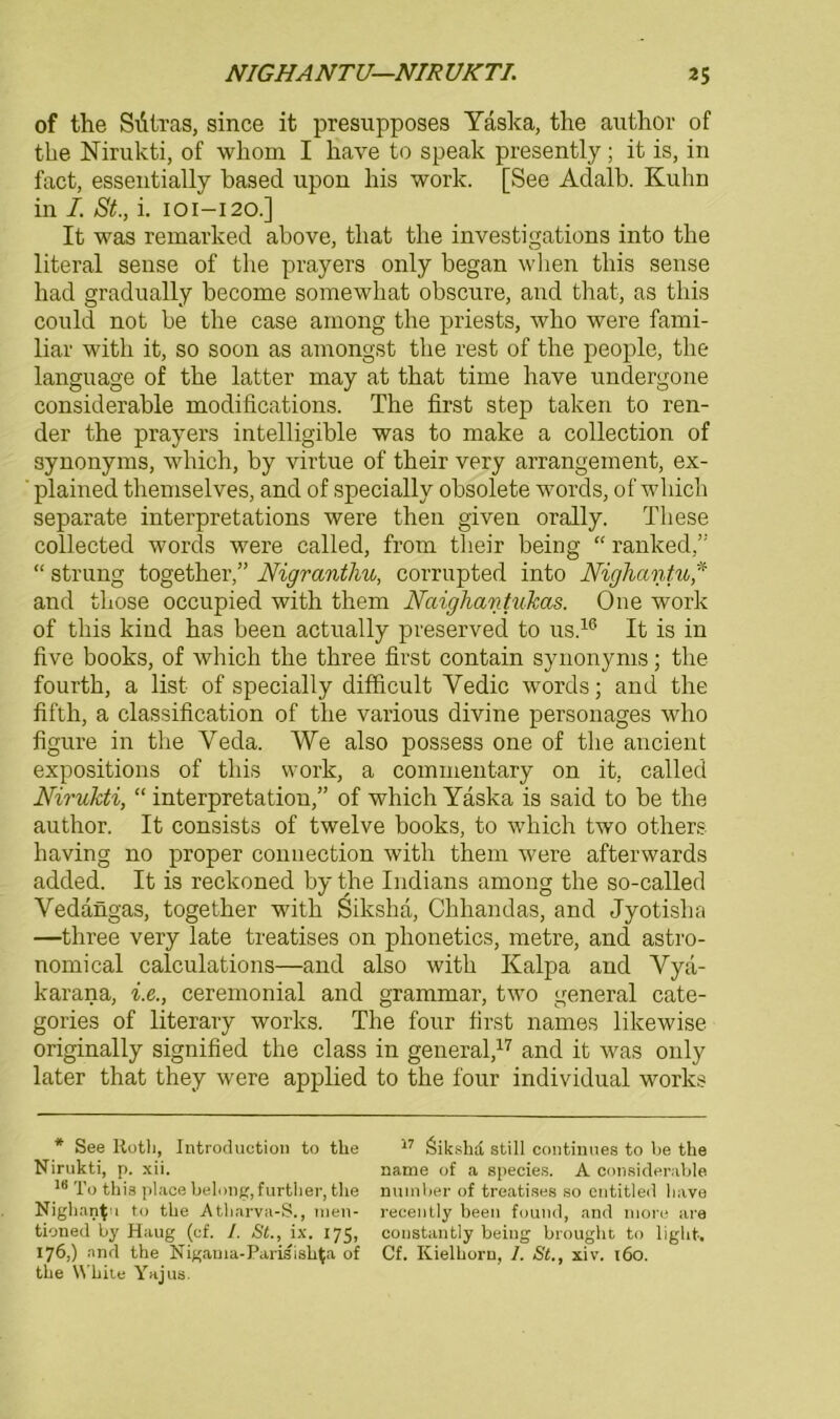 of the Sdtras, since it presupposes Yaska, the author of the Nirukti, of wkom I kave to speak presently ; it is, in fact, essentially based upon bis work. [See Adalb. Kuhn in I. St., i. 101-120.] It was remarked above, tliat the investigations into the literal sense of the prayers only began when this sense had gradually become somewliat obscure, and that, as this could not be the case among the priests, who were fami- liär with it, so soon as amongst the rest of the people, the language of the latter may at that time have undergone considerable modifications. The first step taken to ren- der the prayers intelligible was to make a Collection of Synonyms, which, by virtue of their very arrangement, ex- plained themselves, and of specially obsolete words, of which separate interpretations were then given orally. These collected words were called, from their being “ ranked,” “ strung together,” Nigrantliu, corrupted into Nighantu * and those occupied with them Naighantukas. One work of this kind has been actually preserved to us.16 It is in five books, of which the three first contain Synonyms; the fourth, a list of specially difficult Yedic words; and the fifth, a Classification of the various divine personages who figure in the Yeda. We also possess one of the ancient expositions of this work, a commentary on it, called Nirukti, “ Interpretation,” of which Yaska is said to be the author. It consists of twelve books, to which two others having no proper connection with them were afterwards added. It is reckoned by the Indians among the so-called Vedangas, together with Siksha, Chhandas, and Jyotislia —three very late treatises on plionetics, metre, and astro- nomical calculations—and also with Kalpa and Yya- karana, i.e., ceremonial and grammar, two general cate- gories of literary works. The four first names likewise originally signified the dass in general,17 and it was only later that they were applied to the four individual works * See Roth, Introduction to tlie Nirukti, p. xii. 18 To this place belong,further, the Nighantu to the Atharva-S., nien- tioned by Haug (cf. /. St., ix. 175, 176,) and the Nigama-Parisishta of 17 Öikshd still continues to be the name of a species. A considerable nuinber of treatises so entitled liave recently beeil found, and niore are constantly being brought to light. Cf. Kielhorn, 1. St., xiv. 160.