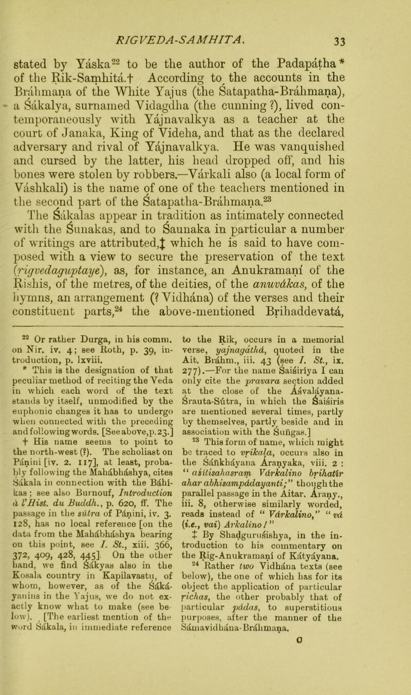 stated by Yäska22 to be the author of tke Padapatha* of the Rik-Samhita.f According tcy the accounts in the Brahmana of the White Yajus (the Satapatha-Brahmana), ' a Säkalya, surnamed Yidagdha (the cunning ?), lived con- temporaneously with Yajnavalkya as a teacher at the court of Janaka, King of Videha, and that as the declared adversary and rival of Yajnavalkya. He was vanquished and cursed by the latter, his liead dropped off, and his bones were stolen by robbers.—Varkali also (a local form of Vashkali) is the name of one of the teachers mentioned in the second part of the Satapatha-Brahmana23 The Sakalas appear in tradition as intimately connected with the Öunakas, and to Saunaka in particular a number of writings are attributed,J which he is said to have com- posed with a view to secure the preservation of the text (rigvedaguptaye), as, for instance, an Anukramanf of the Rishis, of the metres, of the deities, of the amiväkas, of the hymns, an arrangement (? Vidhana) of the verses and their constituent parts,24 the above-mentioned Brihaddevata, 22 Or rather Durga, in his comm. on Nir. iv. 4; see Roth, p. 39, iu- troduction, p. lxviii. * This is the designation of that peculiar method of reciting the Yeda in which each word of the text Stands by itself, unmodified by the euphonic changes it has to undergo when connected with the preceding and following words. [See above,p. 23.] t His name seems to point to the north-west (?). The scholiast on Pilnini [iv. 2. 117], at least, proba- bly following the Mahdbhdshya, cites Sdkala in connection with the Bdhi- kas; see also Burnouf, Introduction <i l'Hist. du Buddli., p. 620, ff. The passage in the sütra of Pdnini, iv. 3. 128, has no local reference [on the data from the Mahdbhdshya bearing on this point, see I. St., xiii. 366, 372, 409, 428, 445]. On the other liand, we find Örikyas also in the Kosala country in Kapilavastn, of whom, however, as of the Ödkd- yanins in the Yajus, we do not ex- actly know what to make (see be low). [The earliest mention of the Word Sdkala, in iunnediate reference to the Rik, occurs in a memorial verse, yajnagäthd, quoted in the Ait. Brdhm., iii. 43 (see I. St., ix. 277).—For the name Saüiiriya I ean only eite the pravara section added at the close of the AsvaMyana- Srauta-Sütra, in which the äaisiris are mentioned several times, partly by themselves, partly beside and in association with the Sungas.] 23 This form of name, which might be traced to vrikala, occurs also in the Sänkhdviuia Aranyaka, viii. 2 : “ asüisahasram Vdrlealino brihatir ahar abhisampddayantithoughthe parallel passage in the Aitar. Arany., iii. 8, otherwise similarly worded, reads instead of “ Vdrlealino,’' “ vd (i.e., vai) Arkalino I ” t By Shadguru^ishya, in the in- troduction to his commentary on the Rig-Anukramani of Kdtydyana. 24 Rather lwo Vidhdna texts (see below), the one of which has for its object the application of particular richas, the other probably that of particular pddas, to superstitious purposes, after the manner of the Sdmavid Liana- Bnilimana. 0