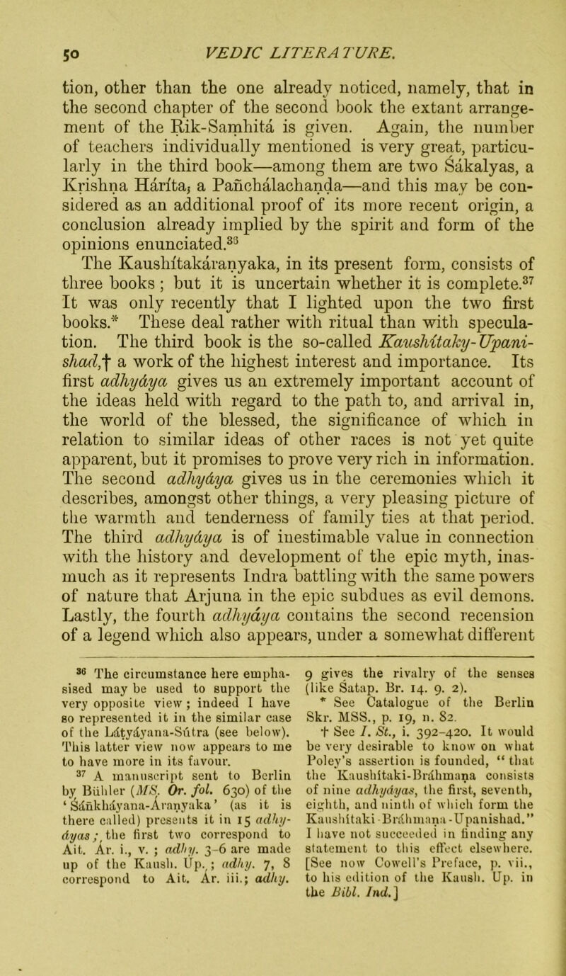 tion, otker than the one already noticed, namely, that in the second chapter of the second book the extant arrange- ment of the Rik-Samhitä is given. Again, the number of teachers individually mentioned is very great, particu- larly in the third book—among them are two Sakalyas, a Krishna Harita5 a Panclialachanda—and this may be con- sidered as an additional proof of its more recent origin, a conclusion already implied by the spirit and form of the opinions enunciated.33 The Kaushitakaranyaka, in its present form, consists of three books; but it is uncertain whether it is complete.37 It was only recently that I lighted upon the two first books.* These deal rather with ritual than with specula- tion. The third book is the so-called KausMtaky-Upani- shad,f a work of the highest filterest and importance. Its first adhydya gives us au extremely important account of the ideas lield with regard to the path to, and arrival in, the world of the blessed, the significance of which in relation to similar ideas of other races is not yet quite apparent, but it promises to prove very rieh in information. The second adhydya gives us in the ceremonies which it describes, amongst other things, a very pleasing picture of the warmth and tenderness of family ties at that period. The third adhydya is of iuestimable value in Connection with the history and development of the epic myth, inas- much as it represents Indra battling with the same powers of nature that Arjuna in the epic subdues as evil dernons. Lastly, the fourth adhydya contains the second recension of a legend which also appears, under a somewhat different 36 The circumstance here ernpha- sised may be used to Support the very opposite view ; indeed I have so represented it in the similar case of the Ldtydyana-Sutra (see below). This latter view now appears to me to have more in its favour. 37 A manuscript sent to Berlin by Büliler (MS. Or. fol. 630) of the ‘ Sdnkhdyana-Aranyaka ’ (as it is there called) presents it in 15 adhy- dya»; tbe first two correspond to Ait. Ar. i., v. ; adhy. 3-6 are made up of the Kaush. Up. ; adhy. 7, 8 correspond to Ait. Ar. iii.; adhy. 9 gives the rivalry of the senses (like Satap. Br. 14. 9. 2). * See Catalogue of the Berlin Skr. MSS., p. 19, n. 82. t See I. St., i. 392-420. It would be very desirable to know 011 what Poley’s assertion is founded, “ that the Kaushitaki-Brdhmana consists of nine adhydyas, the first, serenth, eighth, and nintli of which form the Kaushitaki Brdhmana-Upanishad.” I liave not succeeded in tinding any Statement to this eft'ect elsewhere. [See now Cowell’s Preface, p. vii., to bis edition of the Kaush. Up. in the Bibi. Ind.]