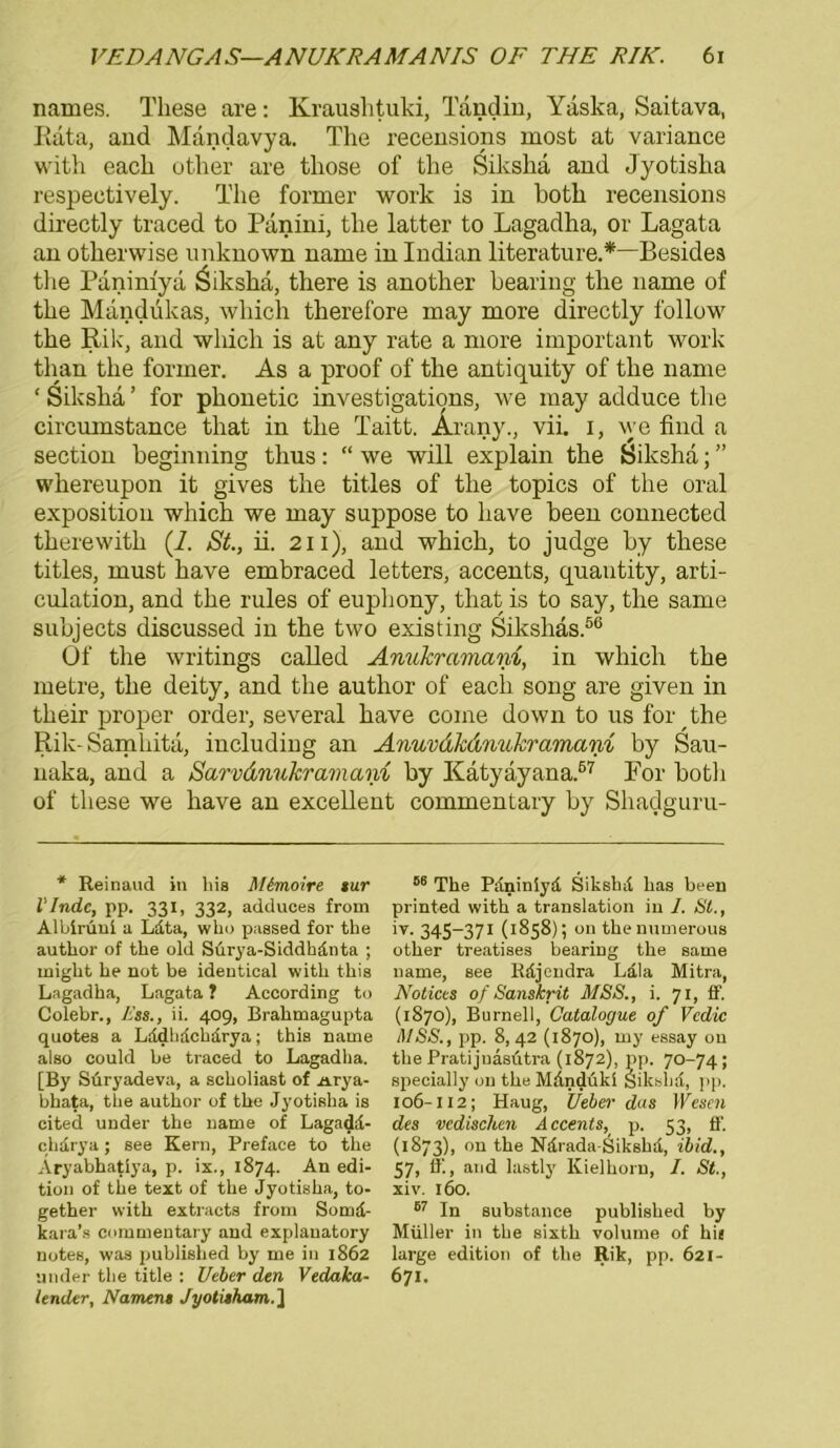 names. These are: Kraushtuki, Tändin, Yäska, Saitava, Rata, and Mandavya. The recensions inost at variance with each other are tliose of the Siksha and Jyotisha respeetively. The former work is in both recensions directly traced to Panini, the latter to Lagadha, or Lagata an otherwise unknown narne in Indian literature.*—Besides tlie Panimya Öikslia, there is another bearing the name of the Mandukas, which therefore may rnore directly follow the Rik, and which is at any rate a more important work than the former. As a proof of the antiquity of the name ‘ Siksha ’ for phonetic investigati9ns, we may adduce the circumstance that in the Taitt. Arany., vii. i, we find a section beginning thus: “ we will explain the Siksha; ” whereupon it gives the titles of the topics of the oral exposition which we may suppose to liave been connected therewith (7. St., ii. 211), and which, to judge by these titles, must have embraced letters, accents, quantity, arti- culation, and the rules of euphony, that is to say, the same subjects discussed in the two existing Sikshäs.56 Of the writings called Anukramam, in which the metre, the deity, and the author of each song are given in their proper Order, several have come down to us for the Rik-Samliita, including an Anuvdkdnukraman% by Sau- naka, and a Sarvdnukramani by Katyayana.67 For both of these we have an excellent commentary by Shadguru- * Reinaud in his Mimoire sur l'Indc, pp. 331, 332, adduces from Albirüni a Ldta, wha passed for the author of the old Surya-Siddhdnta ; iniglit he not be ideutical with tliis Lagadha, Lagata ? According to Colebr., Ess., ii. 409, Brahmagupta quotes a Lddhdchdrya; this name also could be traced to Lagadha. [By Süryadeva, a scholiast of n.rya- bhata, the author of the Jyotisha is cited under the name of Lagadd- clidrya; see Kern, Preface to the Aryabhatiya, p. ix., 1874. An edi- tion of the text of the Jyotisha, to- gether with extracts from Somd- kara’s commentary and explauatory notes, was published by me in 1862 ander the title : Ueber den Vedaka- lender, Namen» Jyotitham.] 66 The Pdniniyd Sikshd has been printed with a translation in 1. St., iv. 345-371 (1858); on theimmerous other treatises bearing the same name, see Rdjendra Lala Mitra, Notices of Sanskrit MSS., i. 71, ff. (1S70), Burneil, Catalogue of Vedic MSS., pp. 8,42 (1870), my essay ou the Pratijuäsütra (1872), pp. 70-74 ; specially on the Mdnduki Sikshd, pp. 106-112; Haug, Ueber das Wesen des vedischen Accents, p. 53, ff. (1S73), on the Ndrada-Sikshd, ibid., 57, ff., and lastly Kielhorn, I. St., xiv. 160. 67 In substance published by Müller in the sixth volume of hie large edition of the Rik, pp. 621- 671.