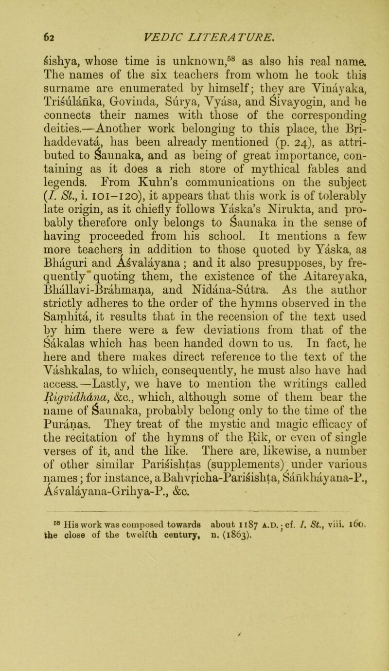 ihsliya, whose time is unknown,58 as also his real name. The names of the six teachers from whom he took tliia surname are enumerated hy himself; they are Vinayaka, Tri^ulänka, Govinda, Surya, Yydsa, and Sivayogin, and he eonnects their names with tliose of the corresponding deities.—Another work belonging to this place, the Bri- haddevata, lias heen already mentioned (p. 24), as attri- buted to Saunaka, and as being of great importance, con- taining as it does a rieh störe of mythical fables and legends. From Kuhns Communications on the subject (/. St., i. 101-120), it appears that this work is of tolerably late origin, as it chiefly follows Yaska’s Nirukta, and pro- bably therefore only belongs to Saunaka in the sense of having proceeded from his school. It mentions a few more teachers in addition to those quoted by Yäska, as Bhaguri and ÄSvaläyana; and it also presupposes, by fre- quently'quoting them, the existence of the Aitareyalca, Bliallavi-Brähmana, and Nidana-Sütra. As the autlior strictly adheres to the order of the hynms observed in the Samhita, it results that in the recension of the text used by him there were a few deviations from that of the Sakalas whicli has beeil handed down to us. In fact, he liere and there makes direct reference to the text of the Vaslikalas, to whicli, consequently, he must also liave liad access.—Lastly, we have to mention the writings called Rigvidhdna, &c., wliicli, although some of them bear the name of Saunaka, probably belong only to the time of the Purdnas. They treat of the mystic and magic efticacy of the recitation of the liymns of the Rik, or even of single verses of it, and the like. There are, likewise, a number of otlier similar Parisishtas (Supplements) under various names; for instance, a Bahvricha-Pari^islita, Sankhayana-P., Asvalayana-Grihya-P., &c. 58 Hia work was composed towards about 1187 A.D. j cf. I. St., viii. 160, the close of the twelfth Century, n. (1863).