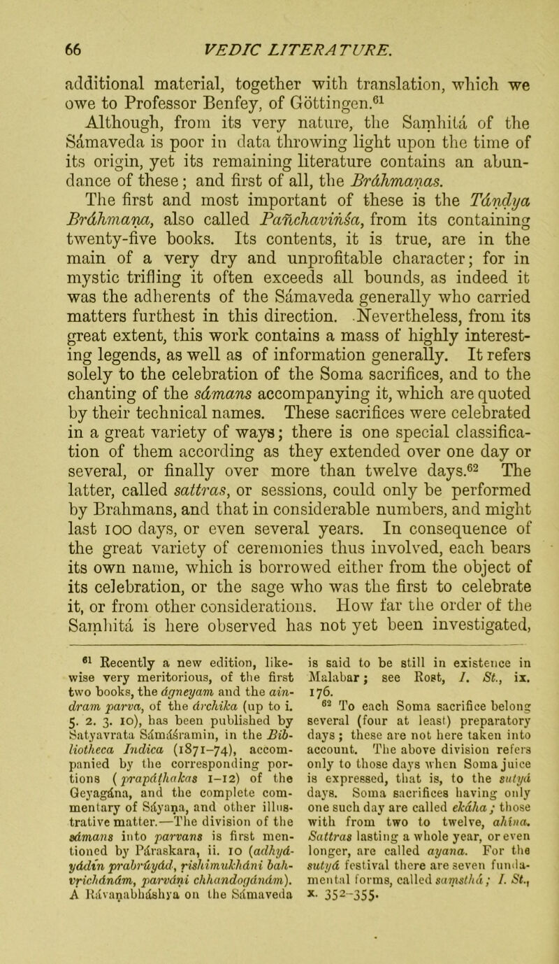 additional material, together with translation, wliich we owe to Professor Benfey, of Göttingen.61 Although, from its very nature, tlie Samhita of tlie Samaveda is poor in data throwing light upon tlie time of its origin, yet its remaining literature contains an abun- dance of these; and first of all, tlie Brdhmanas. The first and most important of these is the Tdndya Brdhmana, also called Panchavinsa, from its containing twenty-five hooks. Its contents, it is true, are in the main of a very dry and unprofitable character; for in mystic trifling it often exceeds all bounds, as indeed it was the adherents of the Samaveda generally who carried matters furthest in this direction. -Nevertheiess, from its great extent, this work contains a mass of highly interest- ing legends, as well as of information generally. It refers solely to the celebration of the Soma sacrifices, and to the chanting of the sdmans accompanying it, wliich are quoted by their technical names. These sacrifices were celebrated in a great variety of ways; there is one special Classifica- tion of them according as they extended over one day or several, or finally over more than twelve days.62 The latter, called sattras, or sessions, could only be performed by Brahmans, and that in considerable numbers, and might last ioo days, or even several years. In consequence of the great variety of ceremonies thus involved, each bears its own name, wliich is borrowed either from the objeet of its celebration, or the sage who was the first to celebrate it, or from other considerations. How far the Order of the Samhita is here observed has not yet been investigated, 81 Recently a new edition, like- wise very meritorious, of tlie first two books, the dgneyam and the ain- drarn parva, of the drcliika (up to i. 5. 2. 3. 10), has been published by Satyavrata Sdmd^ramin, in the Bib- liotheca Indica (1871-74), accom- panied by the corresponding por- tions (j/rapd(hakas 1-12) of the Geyagäna, and the complete com- mentary of Silyana, and other illus- trative matter.—The division of the sdmans into parvans is first men- tioned by Pfiraskara, ii. 10 (adhyd- yddin prabrüydd, rishimukhdni bah- vrichdndm, parvdni chhandogdndm). Ä Riivanabhdshya on the Sfimaveda is said to be still in existence in Malabar; see Rost, 1. St., ix. 176. 82 To each Soma sacrifice belong several (four at least) preparatory days; these are not here taten into account. The above division refers only to those days when Soma juice is expressed, that is, to the sutyd days. Soma sacrifices having only one such day are called ekaha; those with from two to twelve, ahina. Sattras lasting a whole year, oreven longer, are called ayana. For tha sutyd festival there areseven funda- mental forms, called samsthd; I. St., * 352-355-