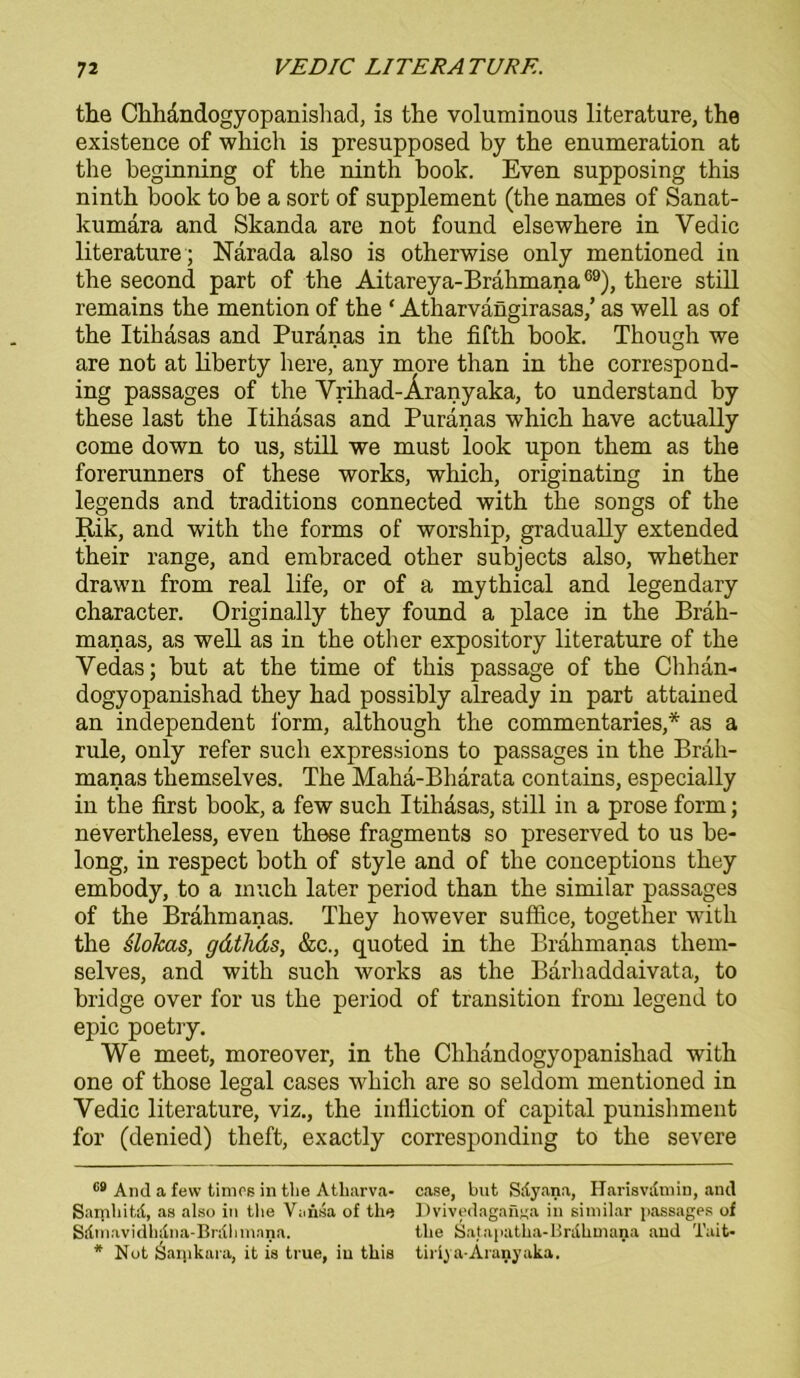 the Chhandogyopanishad, is the voluminous literature, the existence of which is presupposed by the enumeration at the beginning of the ninth book. Even supposing this ninth boolc to be a sort of Supplement (the names of Sanat- kumara and Skanda are not found elsewhere in Yedic literature ; Narada also is otherwise only mentioned in the second part of the Aitareya-Brahmana69), there still remains the mention of the ‘ Atharvängirasas,’ as well as of the Itihasas and Puranas in the fifth hook. Though we are not at liberty here, any more than in the correspond- ing passages of the Vrihad-Äranyaka, to understand by these last the Itihasas and Puranas which have actually come down to us, still we must look upon them as the forerunners of these works, which, originating in the legends and traditions connected with the songs of the Rik, and with the forms of worship, gradually extended their ränge, and embraced other subjects also, whether drawn from real life, or of a mythical and legendary character. Originally they found a place in the Bräh- manas, as well as in the other expository literature of the Vedas; but at the time of this passage of the Chhan- dogyopanishad they had possibly already in part attained an independent form, although the commentaries,* * as a rule, only refer such expressions to passages in the Brah- manas themselves. The Maha-Bharata contains, especially in the first book, a few such Itihasas, still in a prose form; nevertheless, even these fragments so preserved to us be- long, in respect both of style and of the conceptions they embody, to a inuch later period than the similar passages of the Brahmanas. They however suffice, together with the slokas, gdthds, &c., quoted in the Brahmanas them- selves, and with such works as the Barhaddaivata, to bridge over for us the period of transition from legend to epic poetry. We meet, moreover, in the Chhandogyopanishad with one of those legal cases which are so seldom mentioned in Vedic literature, viz., the infliction of Capital punishment for (denied) theft, exactly corresponding to the severe 69 And a few times in the Atharva- case, but Sdyana, Harisvdmin, and Samhitd, as also in the Vansa of the Dvivedagaüjja in similar passages of Sdmavidhdna-Brdlmiana. the Satapatha-Brdhmana and Tait- * Not Saijikara, it is true, iu this tiriya-Aranyaka.