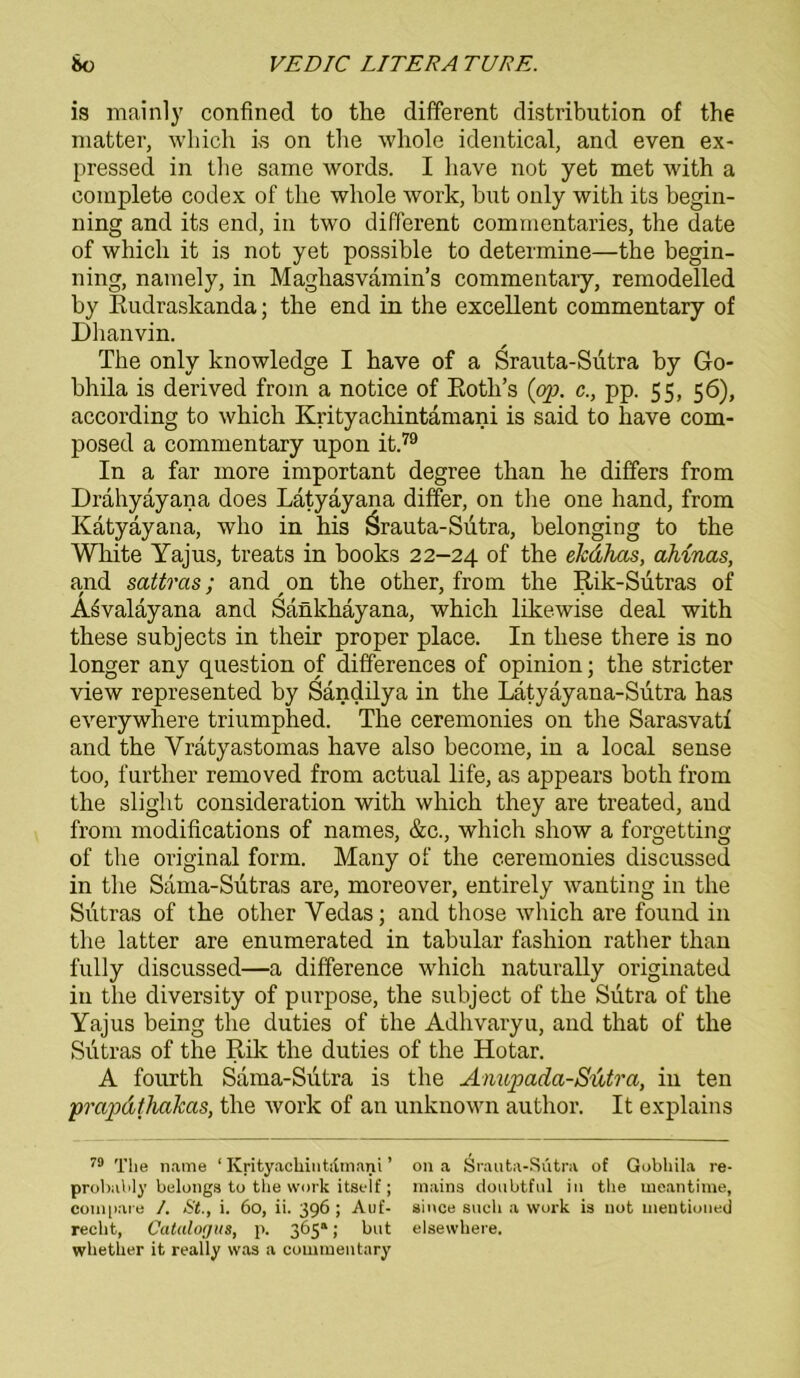 is mainly confined to the different distribution of the matter, which is on the whole identical, and even ex- pressed in the same words. I have not yet met with a complete Codex of the whole work, but only with its begin- ning and its end, in two different commentaries, the date of which it is not yet possible to determine—the begin- ning, namely, in Maghasvamin’s commentary, remodelled by Rudraskanda; the end in the excellent commentary of Dhanvin. The only knowledge I have of a Srauta-Sutra by Go- bhila is derived from a notice of Roth’s {op. c., pp. 55, 56), according to which Krityachintämani is said to have com- posed a commentary upon it.79 In a far more important degree than he differs from Drahyayana does Latyäyana differ, on the one hand, from Kätyäyana, who in his Srauta-Sutra, belonging to the White Yajus, treats in books 22-24 of the ekdhas, ahinas, and sattras; and on the other, from the Rik-Sutras of Asvalayana and Sankhäyana, which likewise deal with these subjects in their proper place. In these there is no longer any question of differences of opinion; the stricter view represented by Sandilya in the Lätyayana-Sutra has everywhere triumphed. The ceremonies on the Sarasvatf and the Vratyastomas have also become, in a local sense too, further removed from actual life, as appears both from the slight consideration with which they are treated, and from modifications of names, &c., which show a forgetting of the original form. Many of the ceremonies discussed in the Sama-Sutras are, moreover, entirely wanting in the Siitras of the other Vedas; and those which are found in the latter are enumerated in tabular fashion rather than fully discussed—a difference which naturally originated in the diversity of purpose, the subject of the Sutra of the Yajus being the duties of the Adhvaryu, and that of the Siitras of the Rik the duties of the Hotar. A fourth Sama-Sutra is the Anupada-Sutra, in ten prapdthaJcas, the work of an unknown author. It explains 79 The name ‘ Krityackintamani ’ on a Srauta-Sutra of Gobkila re- probably belonga to tke work itself ; maina doubtful in the meantime, compare /. <S’t., i. 60, ii. 396; Auf- aince suck a work is uot uientioned reckt, Catalogus, p. 365“; but elsewkere. wketker it really was a commentary