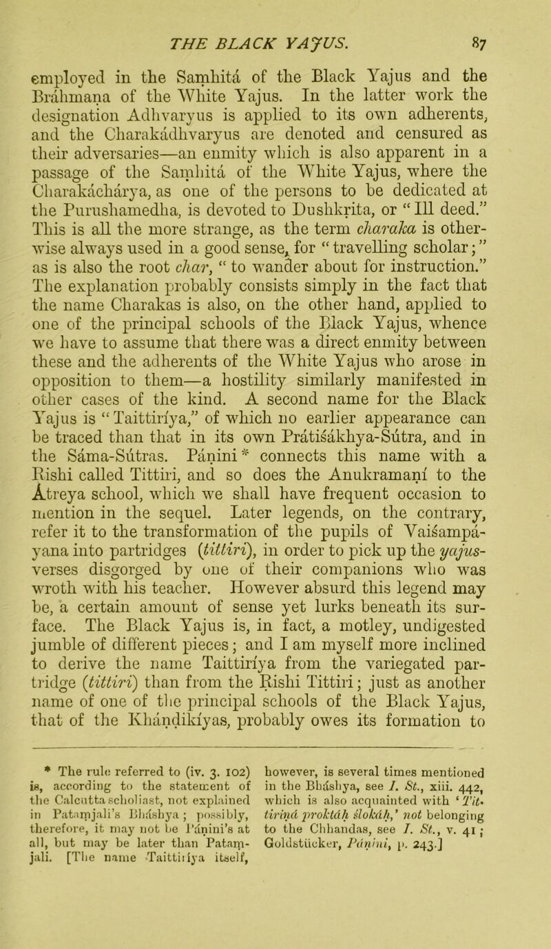 employed in the Samhita of the Black Yajus and the Brahmana of the White Yajus. In the latter work the designation Adhvaryus is applied to its own adlierents, and the Charakadhvaryus are denoted and censured as their adversaries—an enmity which is also apparent in a passage of the Samhita of the White Yajus, where the Charakacharya, as one of the persons to he dedicated at the Purushamedha, is devoted to Dushkrita, or “ 111 deed.” Tliis is all the raore stränge, as the term charaka is other- wise always used in a good sense* for “ travelling scholar; ” as is also the root char, “ to wander ahout for instruction.” The explanation probahly consists simply in the fact tliat the name Charakas is also, on the otlier hand, applied to one of the principal schools of the Black Yajus, whence we have to assume that there was a direct enmity between these and the adherents of the White Yajus who arose in Opposition to them—a hostility similarly manifested in otlier cases of the kind. A second name for the Black Yajus is “ Taittirfya,” of which 110 earlier appearance can be traced than that in its own Pratisakhya-Sutra, and in the Sama-Sutras. Panini * connects this name with a Rishi called Tittiri, and so does the Anukramanf to the Atreya school, which we sliall have frequent occasion to mention in the sequel. Later legends, on the contrary, refer it to the transformation of the pupils of Vaisampa- yana into partridges [tittiri), in order to pick up the yccjus- verses disgorged by one of their companions who was wroth with his teacher. However absurd this legend may be, a certain amount of sense yet lurks beneath its sur- face. The Black Yajus is, in fact, a motley, undigested jumble of different pieces; and I am myself more inclined to derive the name Taittirfya from the variegated par- tridge (tittiri) than from the Rishi Tittiri; just as another name of one of the principal schools of the Black Yajus, that of the Khändildyas, probahly owes its formation to * The rule referred to (iv. 3. 102) however, is several times mentioned is, aceording to the Statement of in the Bhdshya, see I. St., xiii. 442, the Calcuttasclioliast, not explained which is also acquainted with ‘ Tit- ln Patnrrijali’s Bhrtshya ; possibly, tirind proktdh slokdh,’ not belonging therefore, it may not be l’anini’s at to the Chhandas, see /. St., v. 41 ; all, but may be later than Patarp- Goldstückcr, Panini, p. 243 ] jali. [The name Taittiriya itself,