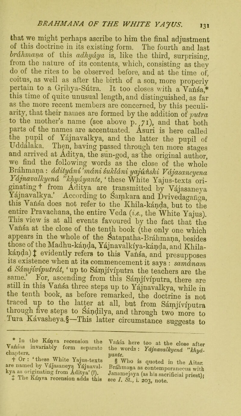 that we might perhaps ascribe to him the final adjustment of tbis doctrine in its existing form. The fourth and last brdhmana of tbis adhydya is, like tbe third, surprising, from the nature of its contents, wbicb, consisting as they do of the rites to be observed before, and at tbe time of, coitus, as well as after the birth of a son, more properly pertain to a Grihya-Sütra. It too closes with a Yania* this time of quite nnusual leugth, and distinguished, as far as tbe more recent members are concerned, by this peculi- arity, tbat tbeir names are formed by tbe addition of putra to tbe mother’s name (see above p.,7i), and tbat both parts of tbe names are accentuated. Asuri is bere called the pupil of Yajnavalkya, and tbe latter the pupil of üddälaka. Tlien, baving passed througb ten more stages and arrived at Aditya, tbe snn-god, as the original autbor, we, find tbe following words as the close of the whole Brabmana : ddAtydni ’rndni sukldni yajunshi Vdjasaneyenci Ydjnavalhyend kliydyante, ‘ these White Yajns-texts ori- gin ating + from Aditya are transmitted by Yäjasaneya Yajnavalkya.’ According to Samkara and Dvivedaganga, tbis Yan£a does not refer to the Khila-kända, but to the entire Pravachana, tbe entire Yeda (i.etbe'White Yajus). This^view is at all events favoured by tbe fact that tbe \ ansa at tbe close of tbe tenth book (tbe only one wbicb appears in the whole of the Satapatba-Bräbmana, besides tbose of the Madbu-kanda, Yäjnavalkiya-kända, and Kbila- kända)J evidently refers to tbis Van^a, and presupposes its existence wben at its commencement it says : sctvfidyicwi d Sdmjiviputrdt, ‘ up to Samjiviputra tbe teacbers are the sarne.’ For, ascending from this Samjiviputra, there are still in this YanSa tbree steps up to Yajnavalkya, wbile in tbe tenth book, as before remarked, tbe doctrine is not tiaced up to the latter at all, but from Samjiviputra through five steps to Sändilya, and through two more to dura Kävasheya.§—Tbis latter circumstance suggests to * In the Känva recension the Vansas invariably form separate chajiters. + Or : ‘ these White Yajus-tests are named by Vdjasaneya Ydjnaval- kya as originating from Aditya’ (?). + The Kdnva recension adds this Vansa here too at the close after the words : Ydjnavalkyend khyä- yante. § Wlio is quoted in the Aitar. Brähinana as contemporaneous with Janamejaya (as bis sacrificial priest); see I. St., i. 203, note.