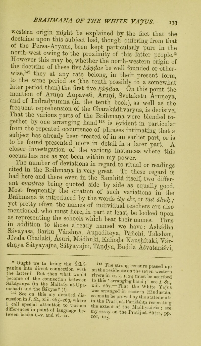 western origin migkt be explained by the fact tliat tbe doctrine upon tbis subject bad, tbough differing from tliat of tbe Persa-Aryans, been kept particularly pure in tbe north-west- owing to tbe proximity of tbis latter people.* However tbis may be, wbetber tbe nortb-western origin of tbe doctrine of tbese five kdndas be well founded or other- wise,14- tbey at any rate beiong, in their present form, to tbe same period as (tbe tentb possibly to a somewbat later period than) tbe first five kdndas. r On this ppint tbe mention of Aruna AupaveSi, Aruni, Svetaketu Äruneya, and of Indradyumna (in tbe tentb book), as well as tbe frequent reprebension of tbe Charakädbvaryus, is decisive. That tbe various parts of tbe Brahmana were blended to- getber by one arranging band143 is evident in particular from tbe repeated occurrence of plirases intimating that a subject bas already been treated of in an earlier part, or is to be found presented more in detail in a later part. A closer investigation of tbe various instances wbere tbis occurs bas not as yet been within my power. . The number of deviations in regard to ritual or readinos Cited in tbe Brahmana is very great. To tbese regard Is bad bere and there even in tbe Samhitä itself, two differ- ent mantras being quoted side by side as equally good. Mosu frequently the citation of such variations in tbe Brahmana is introduced by tbe words ity elce, or lad dhuh; 3 et pietty often tbe names of individual tea,cbers are also mentioned, wbo must here, in part at least, be looked upon as representing the scbools wbich bear their names. Thus in addition to tliose already named we have: Asbädba feavayasa, Barku Yarsbna, Aupoditeya, Pänchi, Takshan, Jivala Cbailaki, Asuri, Mädbuki, Kahoda Kaushftaki Var- sbnya Sätyayajna, Satyayajni, Tandya, Budila A^vatarä^vi, * Ought we to bring tbe yanins into direct Connection with the latter? But then what would become of the Connection between Säkiiyanya (in the Maiträy.mi-Upa- nishad) and the Sdkyas ? (!). 142 See on this my detailed dis- cussion in /. St., xiii. 265-269, where I call special attention to various differences in point of language be- tween books i.-v. and vi.-ix. 14i The strong censnre passed up- on the residents on the seven Western rivers in ix. 5. I. 24 must be ascribed to this ‘ arranging liand ;' see 1. St xiii. 267—That the White Yajus was arranged in eastern Hindustdn, seems to be proved by the Statements in the Pratijnd-Parisishta respecting the extent of the Madhyade^a ; see my essay on the Pratijnd-Stitra, pp. 101, 105.