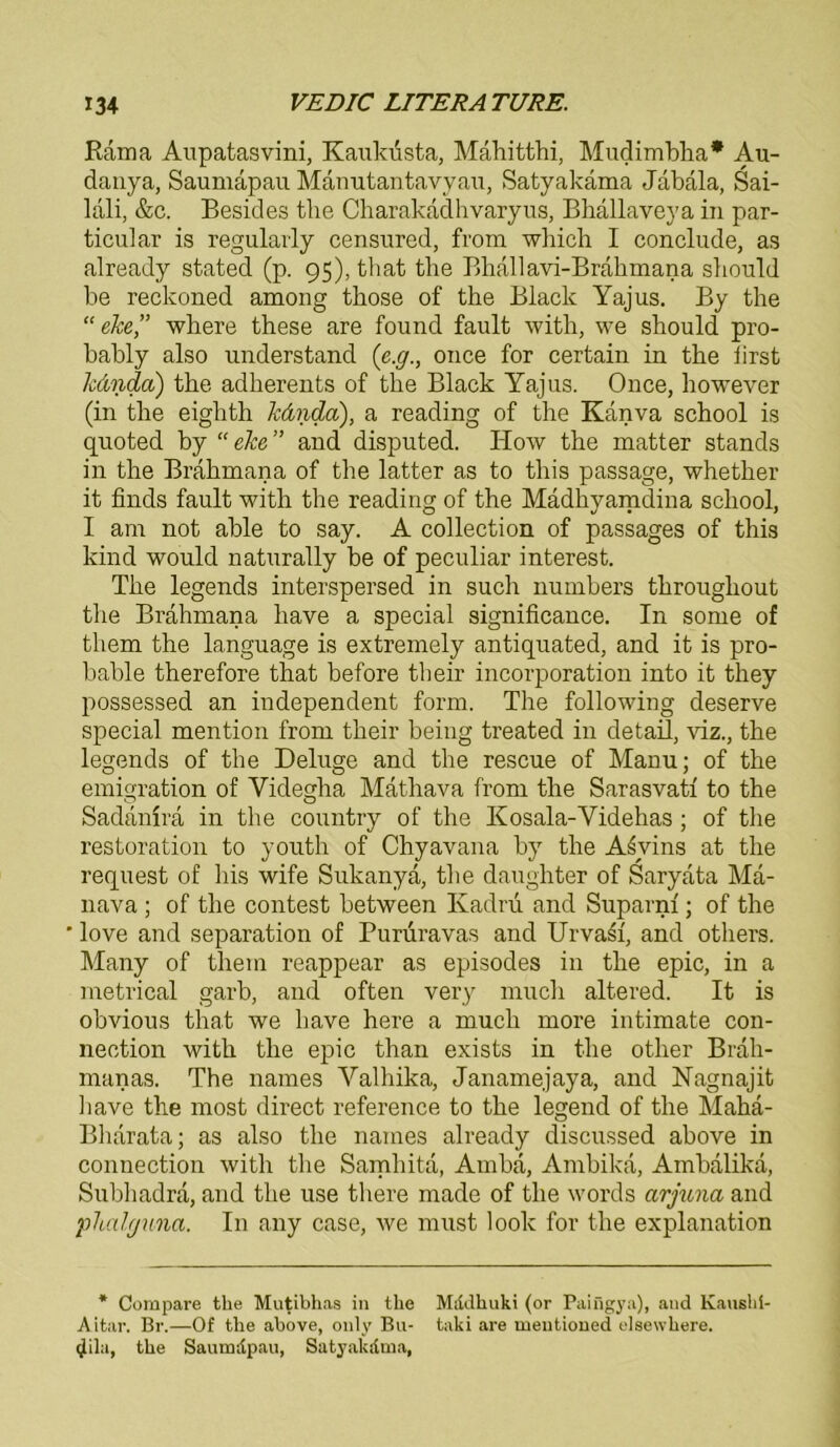 Rama Aupatasvini, Kaukusta, Mähitthi, Mudimbha* Au- danya, Saumapau Mänutantavyau, Satyakäma Jabala, Sai- lali, &c. Besides tbe Charakadhvaryus, Bhällaveya in par- ticular is regulavly censured, from which I conclude, as already stated (p. 95), that tbe Bhallavi-Brahmana sbould be reckoned among tbose of the Black Yajus. By the “ehe,” wliere these are found fault with, we sbould pro- bably also understand (’e.g., once for certain in tbe first Ic&nda) tbe adberents of tbe Black Yajus. Once, however (in tbe eigbth kdnda), a reading of the Kanva school is quoted by “ ehe ” and disputed. How tbe matter Stands in the Bräbmana of tbe latter as to tbis passage, whether it finds fault witb tbe reading of the Mädbyamdina scliool, I am not able to say. A collection of passages of this kind would naturally be of peculiar interest. Tbe legends interspersed in such numbers throughout the Brahmana bave a special significance. In some of them the language is extremely antiquated, and it is pro- bable therefore that before their incorporation into it they possessed an independent form. Tbe following deserve special mention from their being treated in detaü, viz., the legends of tbe Deluge and tbe rescue of Manu; of tbe emigration of Videgha Mathava from the Sarasvatf to the Sadanira in tbe country of the Kosala-Yidehas ; of the restoration to youth of Chyavana by tbe A^vins at the request of bis wife Sukanya, tlie daughter of Saryata Ma- nava ; of tbe contest between Kadrii and Suparnf; of the ' love and Separation of Pururavas and Urvasf, and otbers. Many of them reappear as episodes in tbe epic, in a metrical garb, and often very mueb altered. It is obvious that we bave here a mueb more intimate Con- nection witb tbe epic than exists in tbe other Brali- manas. The names Yalbika, Janamejaya, and Nagnajit iiave tbe most direct reference to tbe legend of tbe Mahä- Bharata; as also tbe names already discussed above in Connection with tbe Samhita, Amba, Ambika, Ambalika, Subbadra, and tbe use tbere made of tbe words cirjuna and phalguna. In any case, we must look for tbe explanation * Corapare the Mutibhas in the Mddhuki (or Paingya), aud Kaushi- Aitar. Br.—Of the above, only Bu- taki are meutioned elsewhere. glila, the Saumdpau, Satyakdma,