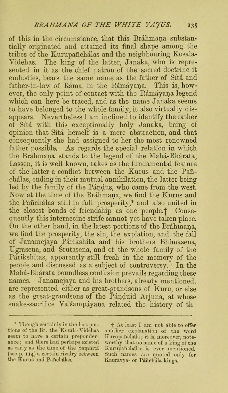 of this in the circumstance, that this Brahmana substan- tially originated and attained its final shape among the tribes of the Ivurupanchalas and the neighbouring Kosala- Yidehas. The hing of the latter, Janaka, who is repre- sented in it as the chief patron of the sacred doctrine it embodies, bears the sanie name as the father of Sita and father-in-law of Bäma, in the Bämayana. This is, how- ever, the only point of contact witli the Eamayana legend which can here be traced, and as the name Janaka seems to have belonged to the whole family, it also virtually dis- appears. Nevertheless I am inclinecl to identify the father of Sita witli this exceptionally holy Janaka, being of opinion that Sita herseif is a mere abstraction, and that consequently she had assigned to her the most renowned father possible. As regards the special relation in which the Brahmana Stands to the legend of the Maha-Bharata, Lassen, it is well known, takes as the fundamental feature of the latter a conflict between the Kurus and the Paii- chälas, ending in their mutual annihilation, the latter being led by the family of the Pandus, who came from the west. Now at the time of the Brahmana, we find the Kurus and the Panchälas still in full prosperity,* and also united in the closest bonds of friendship as one people.f Conse- quently this internecine strife cannot yet have taken place. On the other hand, in the latest portions of the Brahmana, we find the prosperity, the sin, the expiation, and the fall of Janamejaya Pariksliita and his brothers Bhimasena, Ugrasena, and Srutasena, and of the whole family of the Parikshitas, apparently still fresh in the memory of the peopie and discussed as a subject of controversy. In the Maha-Bharata boundless confusion prevails regarding these names. Janamejaya and his brothers, already mentioned, are represented either as great-grandsons of Kuru, or eise as the great-grandsons of the Panduid Arjuna, at whose snake-sacrifice Vai^ampayana related the history of th * Tliough certainly in tlie last por- tions of the Br. the Kosala-Videhas seem to have a certain preponder- ance ; and there had perhaps existed as early as the time of the Samhitd (see p. 114) a certain rivalry between the Kurus and Paftchdlas. + At least I am not able to offer another explanation of the Word Kurupanchdla ; it is, moi-eover, note- worthy that no name of a king of the Kurupahehdlas is ever mentioned. Such names are quoted only for Kauravya- or Pdüchdla-kings.