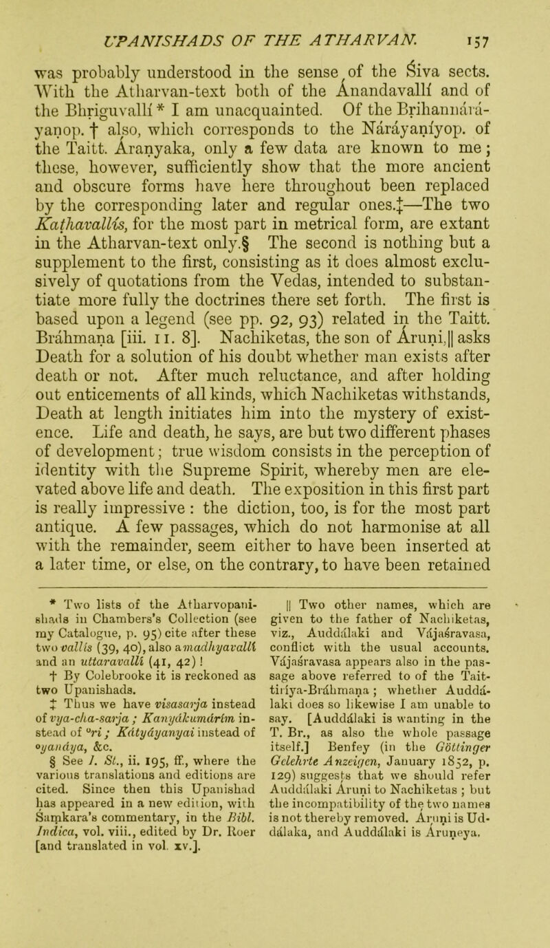 was probably understood in tbe sense of the $iva sects. With tbe Atharvan-text botli of tbe Änandavallf and of the Bkriguvallf * * * § I am unacquainted. Of the Brihannara- yanop. f also, which corresponds to the Narayanfyop. of the Taitt. Aranyaka, only a few data are known to me; these, liowever, sufficiently show that the more ancient and obscure forms liave here throughout heen replaced by the corresponding later and regulär ones.J—The two Kathavallis, for the most part in metrical form, are extant in the Atharvan-text only.§ The second is nothing but a Supplement to the first, consisting as it does almost exclu- sively of quotations from the Vedas, intended to substan- tiate more fully the doctrines there set forth. The first is based upon a legend (see pp. 92, 93) related in the Taitt. Brahmana [iii. 11. 8]. Nachiketas, the son of Aruni, || asks Death for a solution of his doubt whether man exists after death or not. After much reluctance, and after holding out enticements of allkinds, which Nachiketas withstands, Death at lengtli initiates him into the mystery of exist- ence. Life and death, he says, are but two different phases of development; true wisdom consists in the perception of identity with the Supreme Spirit, whereby men are ele- vated above life and death. The exposition in this first part is really impressive : the diction, too, is for the most part antique. A few passages, which do not harmonise at all with the remainder, seem either to have been inserted at a later time, or eise, on the contrary, to have been retained * Two lists of the Atliarvopani- sliaila iu Chambers’s Collection (see my Catalogne, p. 95) eite after these two oalUs (39, 40), also a.madliyavalli and an uttaravalU (41, 42)! + By Colebrooke it is reckoned as two Upanishads. t Thus we have visasarja instead of vya-cha-sarja ; Kanydlcumärim in- stead of ari; Kntydyanyai instead of oyandya, &c. § See 1. St., ii. 195, ff., wliere the various translations and editions are cited. Since then this Upanishad has appeared in a new edition, with Samkara’s commentary, in the Bibi. Jndica, vol. viii., edited by Dr. Roer [and translated in vol. xv.]. || Two other names, which are given to the father of Nachiketas, viz., Audddlaki and Vajasravasa, conflict with the usual accounts. Vajasravasa appears also in the pas- sage above referred to of the Tait- tii iya-Bvdhrnana ; whether Auddd- laki does so likewise I am unable to say. [Audddlaki is wanting in the T. Br., as also the whole passage itself.] Benfey (in the Göttinger Gelehrte Anzeigen, Jauuary 1852, p. 129) suggests that we should refer Audddlaki Aruni to Nachiketas ; but the incompatibility of the two names is not thereby removed. Aruni is Ud- ddlaka, and Audddlaki is Aruneya,