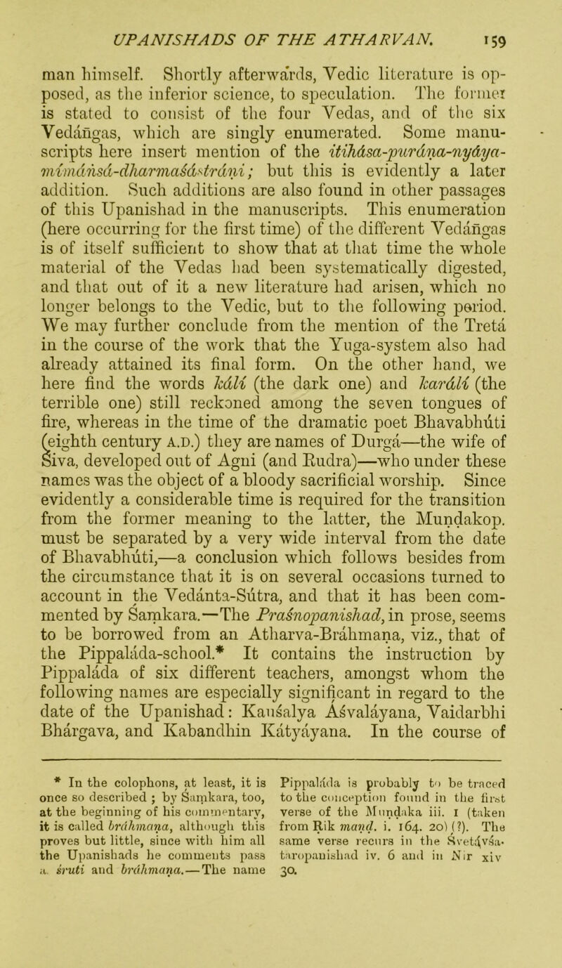 man himself. Shortly afterwa'rds, Yedic literature is op- posed, as the inferior Science, to speculation. The forniei is stated to consist of the four Yedas, and of the six Vedängas, which are singly enumerated. Some manu- scripts here insert mention of the itihäsa-purdna-nydya- viimdnsd-dharmaMArdni; bnt this is evidently a later addition. Such additions are also found in other passages of this Upanishad in the manuscripts. This enumeration (here occurring for the first time) of the different Vedängas is of itself sufficient to show that at that time the whole material of the Vedas had been systematically digested, and that out of it a new literature had arisen, which no longer belongs to the Vedic, but to the following period. We may further conclude from the mention of the Treta in the course of the work that the Yuga-system also had already attained its final form. On the other hand, we here find the words lcdli (the dark one) and Icctrdli (the terrible one) still reckoned among the seven tongues of fire, whereas in the time of the dramatic poet Bhavabhüti (eighth Century a.d.) tliey are names of Durga—the wife of Siva, developed out of Agni (and Rudra)—who under these names was the object of a bloody sacrificial worship. Since evidently a considerable time is required for the transition from the forrner meaning to the latter, the Mundakop. must be separated by a very wide interval from the date of Bhavabhüti,—a conclusion which follows besides from the circumstance that it is on several occasions turned to account in the Yedanta-Sutra, and that it has been com- mented by Samkara.—The Prasnopanishad, in prose, seems to be borrowed from an Atharva-Brähmana, viz., that of the Pippaläda-school* It contains the instruction by Pippaläda of six different teachers, amongst whom the following names are especially significant in regard to the date of the Upanishad: Kausalya Asvaläyana, Vaidarbhi Bhargava, and Kabandhin Katyayana. In the course of * In the colophons, at least, it is Pippaläda is probably to be traced once so described ; by Samkara, too, to the conception found in the first at tbe beginning of bis coimnentarv, verse of tbe Mundaka iii. I (taken it is called brahmana, altbougb tbis from Rik maiul. i. 164. 20H?). Tbe proves but little, since with him all same verse recurs in tbe Svetdvda- the Upanishads be comments pass taropanisliad iv. 6 and in .Mir xiv a. sruti and brahmana.—Tbe name 30.