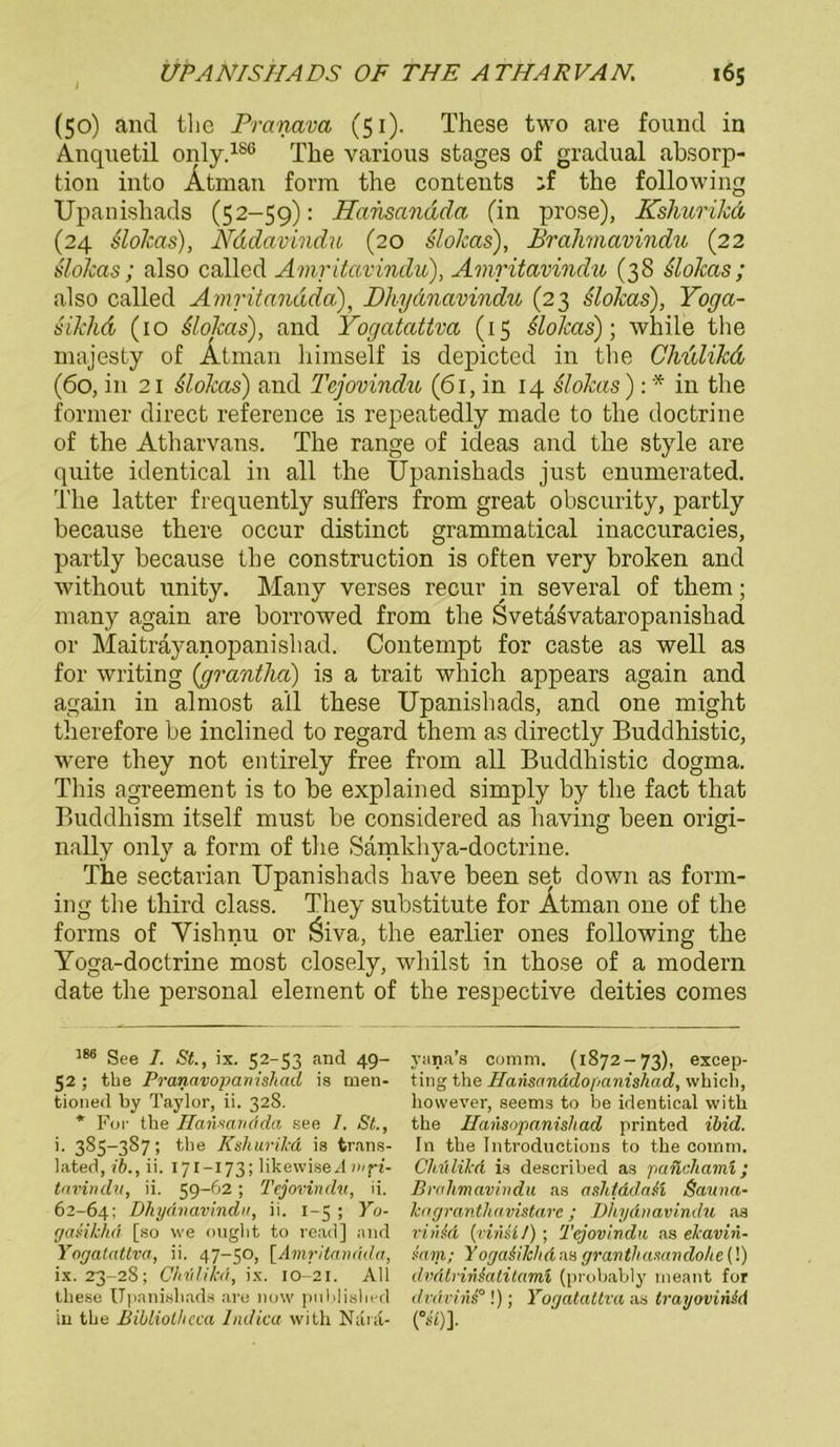 (50) and tlie Pranava (51). These two are founcl in Anquetil only.186 The various stages of gradual absorp- tion into Ätman form the contents the following Upanishads (52-59): Hansandda (in prose), Ksliurikd (24 slolcas), Nddavindu (20 slolcas), Brahmavindu (22 slolcas; also called Amritavindu), Amritavindu (38 Slolcas; also called Amritandda), Dhydnavindu (23 slolcas), Yoga- silclid (10 slolcas), and Yogatattva (15 Slolcas); while the majesty of Ätman himself is depicted in the Chdlilcd (60, in 21 slolcas) and Tcjovindu (61, in 14 slolcas): * in the former direct reference is repeatedly made to the doctrine of the Atharvans. The ränge of ideas and the style are quite identical in all the Upanishads just enumerated. The latter frequently suffers from great obscurity, partly because there occur distinct grammatical inaccuracies, partly because tbe construction is often very broken and without unity. Many verses recur in several of them; many again are borrowed from the Svetaivataropanishad or Maitrayanopanishad. Contempt for caste as well as for writing (grantha) is a trait which appears again and again in almost all these Upanishads, and one might therefore be inclined to regard them as directly Buddhistic, were they not entirely free from all Buddhistic dogma. This agreement is to be explained simply by the fact that Buddhism itself must be considered as having been origi- nally only a form of the Samkhya-doctrine. The sectarian Upanishads have been set down as form- ing the third dass. They substitute for Atman one of the forms of Vishnu or Öiva, the earlier ones following the Yoga-doctrine most closely, whilst in those of a modern date the personal eleinent of the respective deities comes 186 See 1. St., ix. 52-53 and 49- 52; the Pranavopanishacl is tuen- tioned by Taylor, ii. 328. * For the Hannandda see 7. St., i. 385—3S7; the Kshurikd is trans- lated, ib., ii. 171—173; likewised viri- tavindu, ii. 59-62; Tejovindu, ii. 62-64; Dhydnavindu, ii. 1-5 ; Yo- (jaMkhd [so we ought to read] and Yogatattva, ii. 47-50, [Amritandda, ix. 23-28; Chidikä, ix. 10-21. All these Upanishads are now published in the Bibliolhcca Indica with Narä- yana’s comm. (1872-73), excep- ting the Jdansanddopanishad, which, however, seems to be identical with the Hansopanishad printed ibid. In the Introdnctions to the comm. Chtilikd is described as pancliann; Brahmavindu as ashtdd,a& Sauna- lengranthavistarc ; Dhydnavindu as vinid (vinU/) ; Tejovindu as ekavin- iam; Yoga&ilchäas granthamndohe{!) dvätrinkalitami (probably rneant for dvdvinP !); Yogatattva as trayovin&d (m