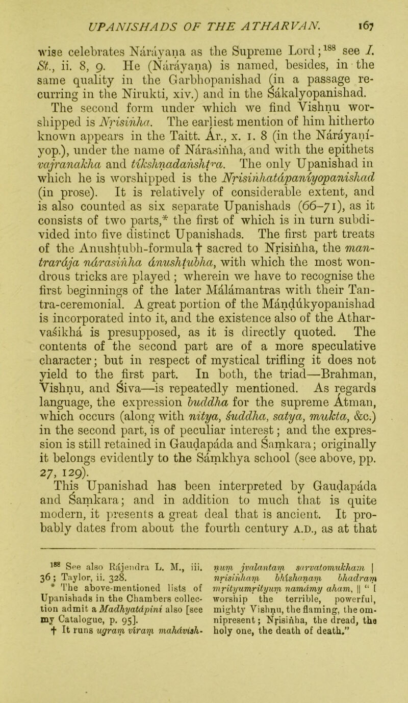 wise celebrates Narayana as the Supreme Lord;188 see I. St, ii. 8, 9. He (Narayana) is named, besides, in tbe same quality in tbe Garbhopanisbad (in a passage re- curring in the Nirukti, xiv.) and in the Sakalyopanishad. The second form nnder wbich we find Yishnu wor- sbipped is Nrisinha, The earliest mention of bim hitherto known appears in tbe Taitt. Ar., x. 1.8 (in tbe Närayani- yop.), nnder tbe name of Närasinha, and with tbe epithets vajranakha and tikshnadanshtm. Tbe only Upanisbad in which he is worshipped is the Nrisirihatdpaniyopanishad (in prose). It is relatively of considerable extent, and is also counted as six separate Upanishads (66-71), as it consists of two parts,* tbe first of whicb is in turn subdi- vided into five distinct Upanishads. The first part treats of the Anushtubh-formula | sacred to Nrisinha, the man- trardja ndrasihha dnushtubha, with whicb the most won- drous tricks are played ; wberein we have to recognise the first beginnings of the later Malämantras with their Tan- tra-ceremoniai. A great portion of the Mändukyopanishad is incorporated into it, and the existence also of the Athar- vasikha is presupposed, as it is directly quoted. The contents of the second part are of a more speculative character; but in respect of mystical trifling it does not yield to the first part. In both, the triad—Brahman, Yishnu, and Siva—is repeatedly mentioned. As regards language, the expression buddha for the supreme Ätman, which occurs (along with nitya, suddha, satya, mukta, &c.) in the second part, is of peculiar interest; and the expres- sion is still retained in Gaudapada and Samkara; originally it belongs evidently to the Samkhya school (see above, pp. 27, 129). This Upanishad lias been interpreted by Gaudapada and Samkara; and in addition to much that is quite modern, it presents a great deal tliat is ancient. It pro- bably dates from about the fourtb Century a.d., as at that 188 See also Riljendra L. M., iii. 36 ; Taylor, ii. 328. * The above-mentioned lists of UpanishadB in the Cliambers Collec- tion admit a Madhyatdpini also [see my Catalogue, p. 95]. + It runs ugram vir am mahdviah- num jvalantam mrvatomukliain | nrismham bhlshanam hhadram mrityumrityxim namämy aham, || “ 1 worship the terrible, powerful, mighty Vislmu, the flaming, theom- nipresent; Nyisinha, the dread, tha holy oiie, the death of death.”