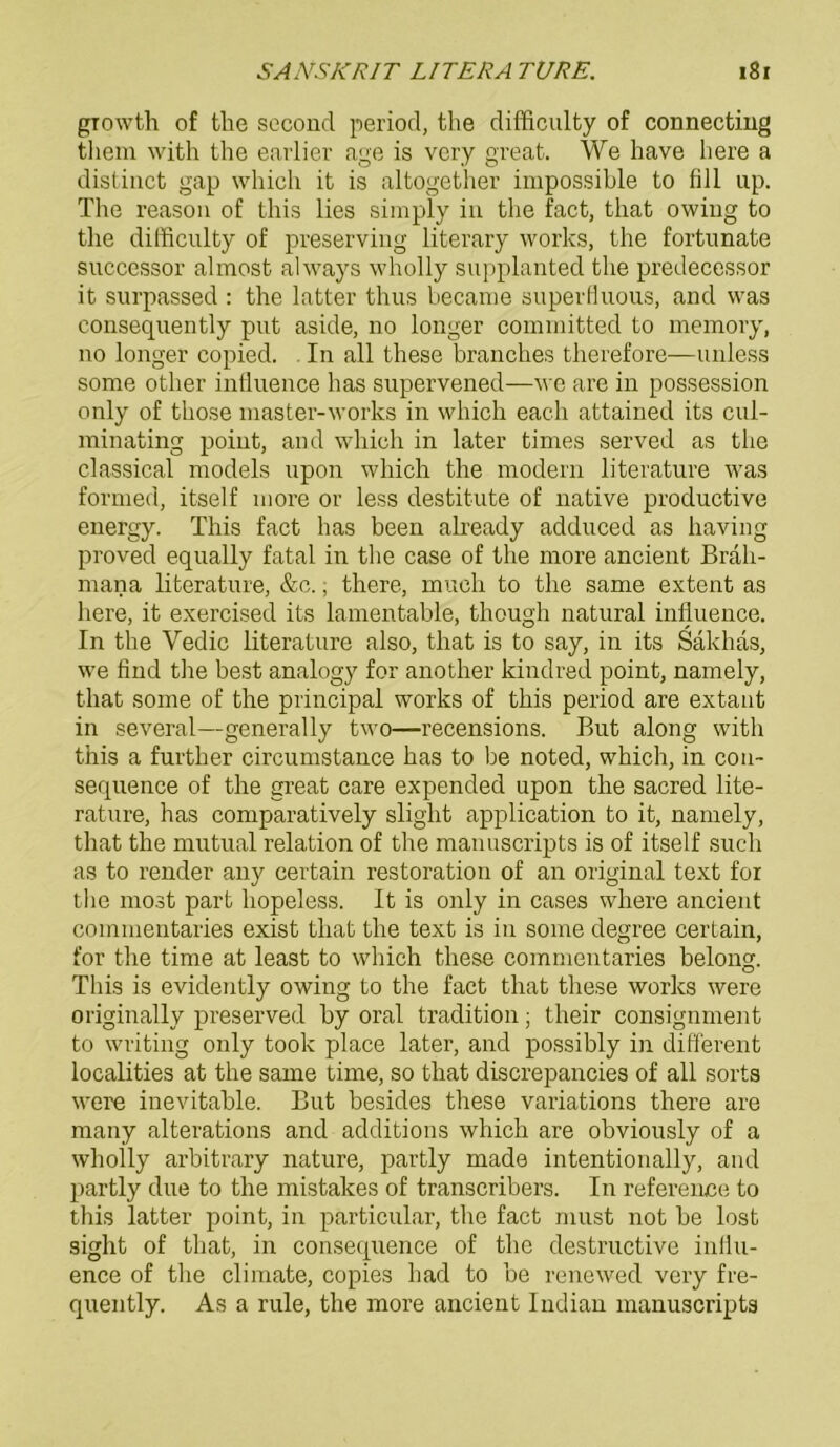 growth of the second period, the difficulty of connecting tliem with the earlier age is very great. We have liere a distinct gap which it is altogether impossible to fiil up. Tbe reason of this lies simply in tbe fact, tbat owiug to tbe difficulty of preserving literary works, the fortunate successor almost always wholly supplanted tbe predecessor it surpassed : the latter thus became superHuous, and was consequently put aside, no longer committed to memory, no longer copied. In all tbese brancbes therefore—unless some otlier induence bas supervened—we are in possession only of tbose master-works in which each attained its cul- minating point, and which in later times served as tbe classical models upon which the modern literature was formen, itself more or less destitute of native productive energy. This fact bas been already adduced as having proved equally fatal in the case of the more ancient Brali- mana literature, &c., there, much to the same extent as liere, it exercised its lamentable, though natural influence. In the Vedic literature also, that is to say, in its Säkhas, we find the best analogy for another kindred point, namely, that some of the principal works of this period are extant in several—generally two—recensions. But along with this a further circumstance bas to be noted, which, in con- sequence of the great care expended upon the sacred lite- rature, has comparatively sliglit application to it, namely, that the mutual relation of the manuscripts is of itself such as to render any certain restoration of an original text for the most part hopeless. It is only in cases where ancient commentaries exist that the text is in some degree certain, for the time at least to which these commentaries belong. This is evidently owing to the fact that these works were originally preserved hy oral tradition; tlieir consignment to writing only took place later, and possibly in different localities at the same time, so that discrepancies of all sorts were inevitable. But besides these variations there are many alterations and additions which are obviously of a wholly arbitrary nature, partly made intentionally, and partly due to the mistakes of transcribers. In reference to this latter point, in particular, the fact must not be lost sight of that, in consequence of the destruetive influ- ence of the climate, copies had to he renewed very fre- quently. As a rule, the more ancient Indian manuscripts