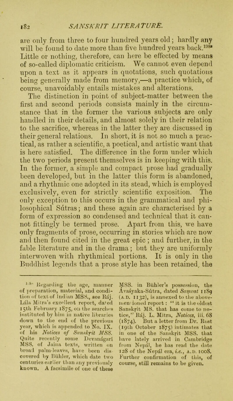 ave only from three to four hundred years old; hardly any will be found to date more tlian five hundred years hack.198* Little or nothing, therefore, can liere he effected by means of so-called diplomatic criticism. We cannot even depend upon a text as it appears in quotations, such quotations being generally made from memory,—a practice whicb, of course, unavoidably entails mistakes and alterations. The distinction in point of subject-matter between the first and second periods consists mainly in the circum- stance that in the former the various subjects are only handled in tlieir details, and almost solely in their relation to the sacrifice, whereas in the latter they are discussed in their general relations. In short, it is not so much a prac- tical, as rather a scientific, a poetical, and artistic want that is here satisfied. The difference in the form under which the two periods present themselves is in keeping with tliis. In the former, a simple and compact prose had gradually been developed, but in the latter tliis form is abandoned, and a rliythmic one adopted in its stead, which is employed exclusively, even for strictly scientific exposition. The only exception to tliis occurs in the grammatical and phi- losophical Sutras; and these again are characterised by a form of expression so Condensed and technical that it can- not fittingly be termed prose. Apart from tliis, we have only fragments of prose, occurring in stories which are now and then found cited in the great epic ; and further, in the fable literature and in the drama; but they are uniformly interwoven with rhythmical portions. It is only in the Buddhist legends that a prose style Inas been retained, the 1:8,1 liegarding the age, manner of preparation, material, and condi- tion of textof Indian MSS., see Rdj. Ldla Mitra’s excellent report, da*ed 15Ü1 February 1875, 0:1 the searches instituted by hiin in native libraries down to the eud of the previous year, which is appemled to No. IX. of bis Notices of Sanskrit MSS. Quite recentlj’ soine Devandgarl MSS. of Jaina texts, written 011 broad palm-leaves, have been dis covered by Buhler, which date two centuries earlier tlian any previonsly known. A facsimile of one of these MSS. in Bühler’s possession, the Avasyaka-Sutra, dated Samvat I lSg (a.D. 1132), is aunexed to the above- mem ioned report: “ it is the oldest Sanskrit MS. that has come to no- tice,” Raj. L. Mitra, Notices, iii. 68 (1874). But a letter from Dr. Rost (I9th October 1875) intimates that in one of the Sanskrit MSS. that have lately arrived in Cambridge from Nepül, he has read the date 128 of the Nep;tl era, i.e., a.d. 1008. Further confirmation of tliis, of course, still remains to be given.