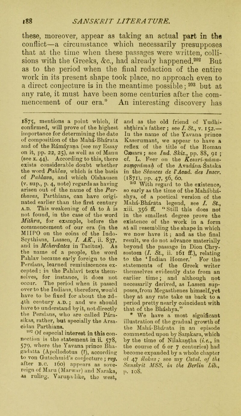 these, moreover, appear as taking an actual part in th« conflict—a circunistance which necessarily presupposes thafc at tlie time when these passages were written, colli- sions with the Greeks, &c., had already liappened.202 But as to the period when the final redaction of the entire work in its present shape took place, no approach even to a direct conjecture is in the meantime possible; 203 but at any rate, it must have been some centuries after the com- mencement of our era.'f An interesting discovery has 1875, mentions a point which, if confirmed, will prove of the highest iinportance for determining the date of coraposition of the Mahd-Bhdrata and of the Rdmdyana (see my Essay 011 it, pp. 22, 25), as well as of Manu (see x. 44). According to this, there exists considerable doubt whether the word Pahlav, which is the basis of Paklava, and which Olshausen (v. sup., p. 4, uote) regardsas haviug ariseu out of the name of the Par- thavas, Parthians, can have origi- nated earlier than the first Century a.d. This weakening of th to h is not found, in the ease of the word Mithra, for example, before the commeucement of our era (in the MIIPO on the coins of the Indo- Scythians, Lassen, I. AK., ü. 837, and in Meherdatcs in Tacitus). As the name of a people, the word Pahlav became early foreign to the Persians, learned reminiscences ex- cepted : in the Pahlavi texts thein- selves, for instance, it does not occur. The period when it passed overto the Indians, therefore, would have to be fixed for about the 2d- 4th Century a.d. ; and we should haveto understand byit, not directly the Persians, who are called Para- sikas, rather, but specially the Arsa- cidan Partliians. “2 Of especial interest in this con- nection is the statement in ii. 578, 579- where the Yavana prince Bha- gadatta (Apollodotus (?), according to von Gutschmid’s conjecture ; reg, after b.c. 160) appears as Sove- reign of Maru (Marwar) and Naraka, as ruling. Vuruna like, tho west, and as the old friend of Yudhi- shthira's father ; see I. St., v. 152.— Iu the name of the Yavana prince Kaserumant, we appear to have a reflex of the title of the Roman Caesars; see Ind. Skiz., pp. 88, 91 ; cf. L. Feer on the Kesari-ndma- samgrdmah of the Avaddna-Sataka in the Siances de l’Acad. des Inscr. (1871), pp. 47, 56, 60. 203 'Wjth regard to the existence, so early as the time of the Mahdbhd- shya, of a poetical Version of the Mahd-Bhdrata legend, see I. St., xiii. 356 ff. “ Still this does not in the smallest degree prove the existence of the work in a form at all resembling the shape in which we novv have it ; and as the final result, we do not advance materially beyond the passage in Dion Chry- sostom (/. St., ii. 161 ff.), relating to the ‘ Indian Homer.’ For the statements of the Greek writer themselves evidently date from an earlier time; and although not necessarily derived, as Lassen sup- poses,from Megastheues himself,yet they at any rate take us back to a period pretty nearly coincideut with that of the Bhdshya.” * We have a most significant illustration of the gradual growth of the Maha-Bhdrata jn an episode commented upon by Samkara, which by the time of Nüakantha (i.e., in the course of 6 or 7 centuries) had become expanded by a whole chapter of 47 slokas ; see my Catal. of tht Sanskrit MSS. in the Berlin Lib., p. 108.