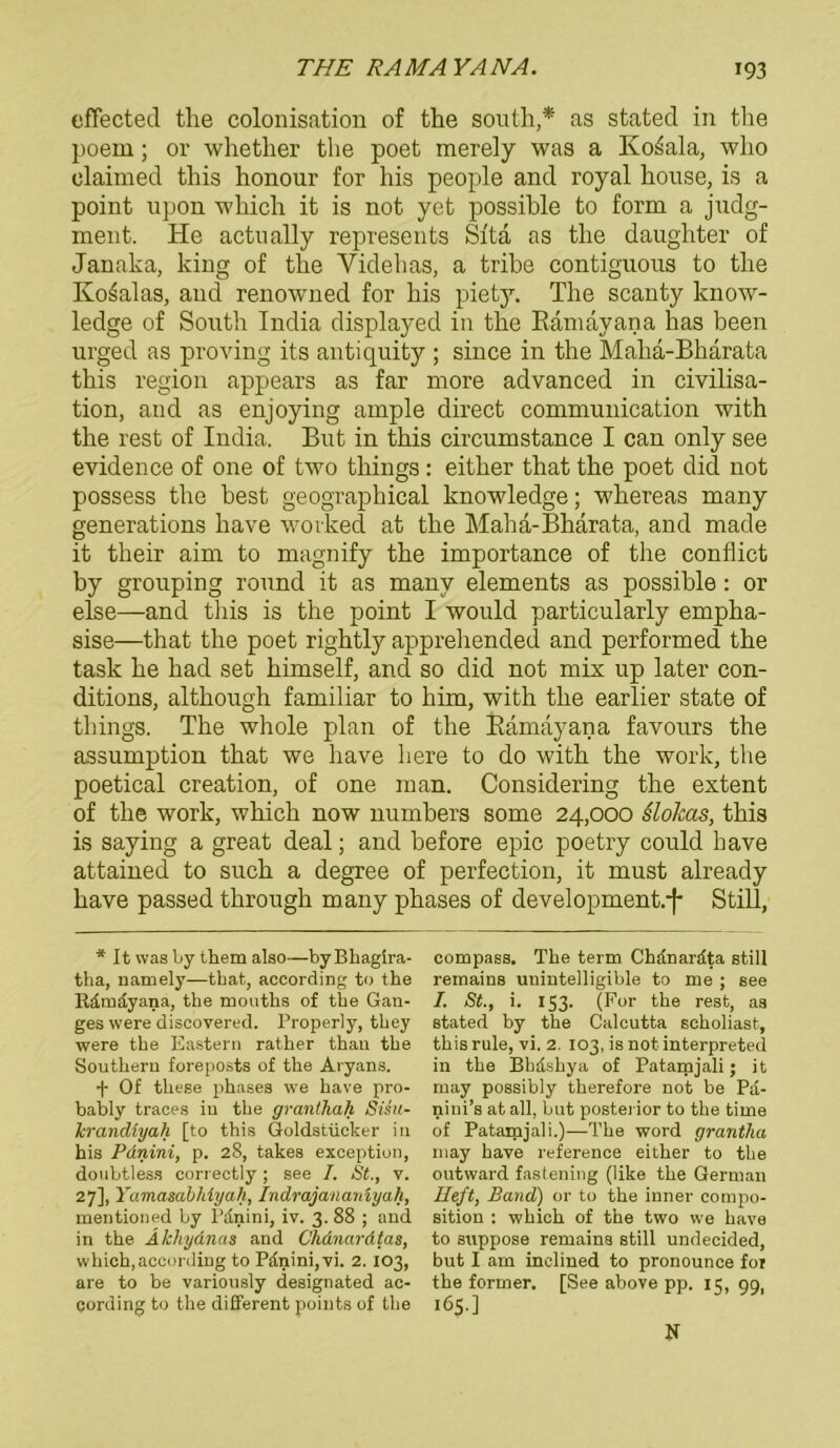 effected tlie colonisation of the south,* as stated in tlie poem; or whether the poet merely was a Ivo^ala, wlio elaimed this honour for his people and royal house, is a point upon which it is not yet possible to form a judg- ment. He actually represents Si'ta as the daughter of Janaka, king of the Yidehas, a tribe contiguons to the Ko^alas, and renowned for bis piety. The scanty know- ledge of South India displayed in the Ramayana bas been urged as proving its antiquity ; since in the Maha-Bharata this region appears as far more advanced in civilisa- tion, and as enjoying ample direct communication with the rest of India. But in this circumstance I can only see evidence of one of two tliings: either that the poet did not possess the best geographical knowledge; whereas many generations have wovked at the Maha-Bharata, and made it their aim to magnify the importance of the confhct by gronping ronnd it as many elements as possible: or eise—and this is the point I would particularly empha- sise—that the poet rightly apprehended and performed the task he had set himself, and so did not mix up later con- ditions, although familiär to him, with the earlier state of things. The whole plan of the Ramayana favonrs the assumption that we have liere to do with the work, the poetical creation, of one man. Considering the extent of the work, which now numbers some 24,000 slokas, this is saying a great deal; and before epic poetry could have attained to such a degree of perfection, it must already have passed through many phases of development.f Still, * It was by them also—byBhagira- tha, namely—tbat, according to the Rdmdyana, the mouths of the Gan- ges were discovered. Properly, they were the Eastern rather than the Southern foreposts of the Aryans. •f- Of these phases we have pro- bably traces in the granthah Sisu- krandiyah [to this Goldstücker in his Pdnini, p. 28, takes exception, doubtless correetly; see I. St., v. 27], Yamasdbhiyah, Indrajanarnyah, mentioned by Pdnini, iv. 3. 88 ; and in the Äkhydnas and Chdnardtas, which,according to Pdnini, vi. 2.103, are to be variously designated ac- cording to the different points of the compass. The term Chdnardta still reinains unintelligible to me ; see I. St., i. 153. (For the rest, as stated by the Calcutta seholiast, this rule, vi. 2. 103, is not interpreted in the Bbdshya of Patamjali; it may possibly therefore not be Pd- nini’s at all, but posterior to the time of Patamjali.)—The Word grantha may have reference either to the outward fastening (like the German Heft, Band) or to the inner compo- sition : which of the two we have to suppose remains still undecided, but I am inclined to pronounce foi the former. [See above pp. 15, 99, 165.] N