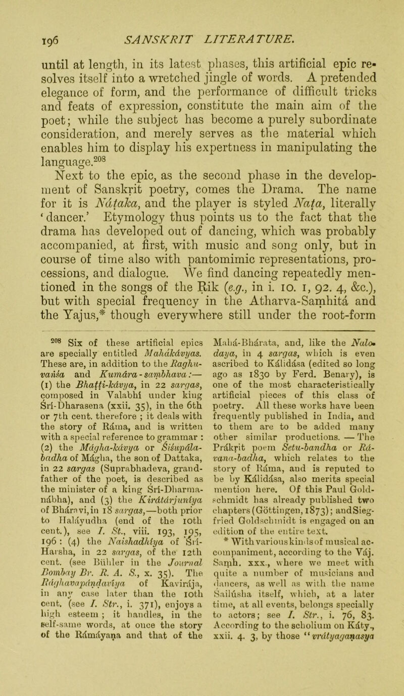 until at length, in its latest phases, tliis artificial epic re* * solves itself into a wretchecl jingle of words. A pretended elegauce of form, and the performance of difficult tricks and feats of expression, constitute tlie main aim of the poet; while tlie subject has become a purely subordinate consideration, and merely serves as the material which enables him to display his expertness in manipulating the language.208 Next to the epic, as the second phase in the develop- ment of Sanskrit poetry, comes the Drama. The name for it is Ndtaka, and the player is styled Nata, literally ‘ dancer.’ Etymology thus points us to the fact that the drama has developed out of dancing, which was probably accompanied, at first, with music and song only, but in course of time also with pantomimic representations, pro- cessions, and dialogue. We find dancing repeatedly men- tioned in the songs of the Rik ('e.g., in i. 10. 1, 92. 4, &c.), but with special freqnency in the Atharva-Samhita and the Yajus,* though everywhere still under the root-form 208 Six of these artificial epics are specially entitled Mahdkdvyas. These are, in addition to the Raghu- vaiUa and Kumdra - sambhava:— (1) the Bhatti-Tcdvya, in 22 sargas, composed in Valabhi under kiug Sri-Dharasena (xxii. 35), in the 6th or 7th Cent, therefore ; it deals with the story of Kama, and is written with a special reference to grammar : (2) the Mdgha-Tcdvya or &i£upäla- badlia of Mdgha, the son of Dattaka, in 22 sargas (Suprabhadeva, grand- father of the poet, is described as the minister of a king Sri-Dharma- ndbha), and (3) the Kirdtdrjuntya of Bhärnvijin 18 sargas,—both prior to Haliiyudha (end of the ioth cent.), see I. St., viii. 193, 105, 196 : (4) the Naishadhlya of Sii- Harsha, in 22 sargas, of the I2th cent. (see Brillier in the Journal Bombay Br. R. A. S., x. 35). The Rdghavapdndavlya of Kavinlja, in any case later than the ioth cent. (see I. Str., i. 371), enjoys a high esteem ; it handles, in the self-same words, at ouce the story of the ltilmayana and that of the Maha-Bhdrata, and, like the Nalo• daya, in 4 sargas, which is even ascribed to Kälidäsa (edited so long ago as 1830 by Ferd. Benary), is one of the most characteristically artificial pieces of this dass of poetry. All these works have been frequently published in India, and to them are to be added many other similar productions. — The Prfikrit poem Setu-bandha or Rd- vana-badha, which relates to the story of Klima, and is reputed to be by Käliddsa, also merits special mention here. Of this Paul Gold- schmidt has already published two chapters(Göttingen, 1873); andSieg- fried Goldschinidt is engaged on an edition of the eutire text. * Withvariouskindsof musical ac- companiment, according to the Yaj. Samh. xxx., where we meet with quite a number of musicians and dancers, as well as with the name Sailüsha itself, which, at a later time, at all events, belongs specially to actors; see I. Str., i. 76, 83. According to the scholium ou Kdty., xxii. 4. 3, by those ‘ ‘ vrätyaganasya