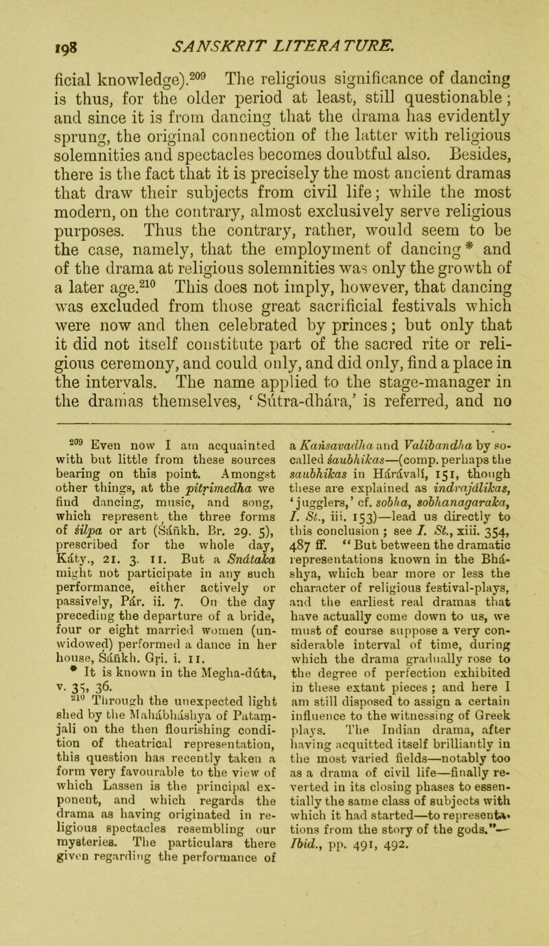 ficial knowledge).209 The religious significance of dancing is thus, for the older period at least, still questionable ; and since it is from dancing that the drama has evidently Sprung, the original Connection of the latter with religious solemnities and spectacles becomes doubtful also. Besides, there is the fact that it is precisely the most ancient dramas that draw their subjects from civil life; while the most modern, on the contrary, almost exclusively serve religious purposes. Thus the contrary, rather, would seem to be the case, namely, that the employinent of dancing * and of the drama at religious solemnities was only the growtk of a later age.210 Tliis does not imply, however, that dancing was excluded from tliose great sacrificial festivals which were now and then celebrated by princes; but only that it did not itself constitute part of the sacred rite or reli- gious ceremony, and could only, and did only, find a place in the intervals. The name applied to the stage-manager in the dramas themselves, ‘ Sutra-dhara,’ is referred, and no 209 Even now I am acquainted with but little from these sources bearing on this point. Amongst other things, at the pitrimedha we find dancing, music, and song, which represent the three forms of Hlpa or art (Sdnkh. Br. 29. 5), prescribed for the whole day, Kdty., 21. 3. 11. But a Snataka might not participate in any such performance, either actively or passively, Pdr. ii. 7. On the day preceding the departure of a bride, four or eight married women (un- widowed) performed a dance in her house, Sdnkh. Gri. i. 11. * It is known in the Megha-duta, 3S» 36. 210 Through the unexpected light shed by the Mahabhdshya of Patam- jali on the then flourishing condi- tion of theatrical representation, this question has recently taken a form very favourable to the view of which Lassen is the principal ex- poneut, and which regards the drama as liaving originated in re- ligious spectacles resembling our mysteries. The particulars there givon regarding the performance of a Kansavadha and Valibandha by so- called saubhikas—(comp, perhaps the saubhikas in Hardvali, 151, though these are explained as indrajdlikas, ‘ jugglers,’ cf. soblia, sobhanagaraka, I. St., iii. 153)—lead us directly to this conclusion ; see I. St., xiii. 354, 487 ff. “ But between the dramatic representations known in the Bhd- shya, which bear more or less the character of religious festival-plavs, and the earliest real dramas that have actually come down to us, we must of course suppose a very con- siderable interval of time, during which the drama gradually rose to the degree of perfection exhibited in these extant pieces ; and here I am still disposed to assign a certain inüuence to the wituessing of Greek plays. The Indian drama, after liaving acquitted itself brilliantly in the most varied fields—notably too as a drama of civil life—finally re- verted in its closiug phases to essen- tially the same dass of subjects with which it had started—to represent*. tions from the story of the gods.”—- Ibid., pp. 491, 492.
