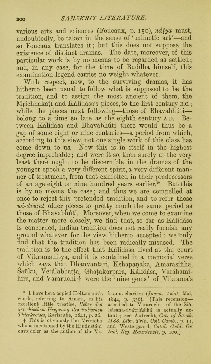 aoo various arts and Sciences (Foucaux, p. 150), ndtya must, undoubtedly, be talcen in the sense of ‘ mimetic art’—and so Foucaux translates it; but tliis does not suppose the existence of distinct dramas. The date, moreover, of this particular work is by no means to be regarded as settled; and, in any case, for the time of Buddha himself, this examination-legend carries no weight whatever. With respect, now, to the surviving dramas, it has hitherto been usual to follow what is supposed to be the tradition, and to assign the most ancient of them, the Mrichhakatf and Kalidasa’s pieces, to the first Century B.C.; while the pieces next following—those of Bhavabhuti— belong to a time so late as the eighth Century a.d. Be- tween Kalidasa and Bhavabhuti there would thus be a gap of some eiglit or nine centuries—a period from which, according to this view, not one single work of this dass has come down to us. Now this is in itself in the higliest degree improbable; and were it so, then sureiy at the very least there ought to be discernible in the dramas of the younger epoch a very different spirit, a very different man- ner of treatment, from that exhibited in their predecessors of an age eight or nine hundred years earlier.* But this is by no means the case; and thus we are compelled at once to reject this pretended tradition, and to refer those soi-disant older pieces to pretty much the same period as those of Bhavabhuti. Moreover, when we come to examine the matter more closely, we find that, so far as Kalidasa is concerned, Indian tradition does not really furnish any ground whatever for the view hitherto accepted : we only find that the tradition has been radically misused. The tradition is to the effect that Kalidasa lived at the court of Vikramaditya, and it is contained in a memorial verse which says that Dhanvantari, Kshapanaka, Amarasinha, Sanku, Vetalabhatta, Ghatakarpara, Kalidasa, Yarahami- hira, and Vararuchif were the ‘nine gerns’ of Yikrama’s * I have here copied Holtzmanu’s krama-charitra (Joarn. Asiat. Mai, words, referring to Amara, in his 1844, p. 356). [This recension— exeellent little treatise, Ucber den ascribed to Vararuchi—of the Sin- griechischen Ursprung des indischen 11 risana-dvatr i nsikä is actually ex- Thier Jereises, Karlsruhe, 1841, p. 26. tant ; see Aufrecht, Cat. of SansJc. f This is obviously the Vriracha MSS. Libr. Trin. Coli. Camb., p. 11, who is mentioned by the Hindustdni and Westergaard, Catal. Codel. Or. chronicler as the author of the Vi- Bibi. Reg. Haunicnsis, p. 100.]