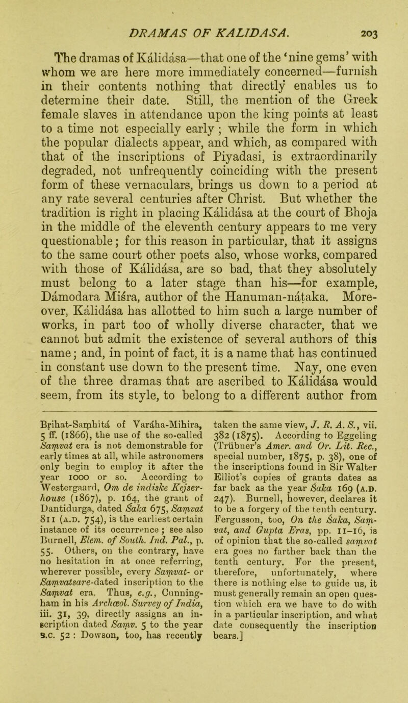 The dramas of Kalidasa—that one of the ‘nine gems’ with wliorn we are here more immediately concerned—furnish in their contents nothing that directly enables us to determine their date. Still, the mention of the Greek female slaves in attendance upon the king points at least to a time not especially early; while the form in which the populär dialects appear, and which, as compared with that of the inscriptions of Piyadasi, is extraordinarily degraded, not unfrequently coinciding with the present form of these vernaculars, brings us down to a period at any rate several centuries after Christ. But whether the tradition is right in placing Kalidasa at the court of Bhoja in the middle of the eleventh Century appears to me very questionable; for this reason in particular, that it assigns to the same court other poets also, whose works, compared with those of Kalidasa, are so bad, that they absolutely must belong to a later stage than his—for example, Damodara Mi£ra, author of the Hanuman-nätaka. More- over, Kalidasa has allotted to him such a large number of works, in part too of wholly diverse character, that we cannot but admit the existence of several authors of this name; and, in point of fact, it is a name that has continued in constant use down to the present time. Kay, one even of the three dramas that are ascribed to Kalidasa would seem, from its style, to belong to a different author from Brikat-Samhitd of Vardha-Mihira, 5 ff. (1866), the use of the so-called Samvat era is not demonstrable for early times at all, while astronomers only begin to employ it after the year 1000 or so. Aceording to Westergaard, Om de indishe Kcjser- kouse (1867), p. 164, the graut of Dantidurga, dated Salca 675, Samvat 811 (a.d. 754), is the earliestcertain instance of its occurrence ; see also Burnell, Eiern,, of South. Ind. Pal., p. 55. Others, 011 the contrary, have no hesitation in at otice referring, wherever possible, every Samvat- or Samvatsare-dated inscription to the Samvat era. Thus, e.g., Cunning- ham in his Archceol. Survcy of India, iii. 31, 39, directly assigns an in- scription dated Samv. 5 to the year B.c. 52 : Dowson, too, has receutly taken the same view, /. R. A. S., vii. 382 (1875). Aceording to Eggeling (Trübner’s Amer. and Or. Lit. Rec., special number, 1875, p. 38), one of the inscriptions found in Sir Walter Elliot’s copies of grants dates as far back as the year Salca 169 (a.d. 247). Burneil, however, declares it to be a forgery of tbe tenth Century. Fergusson, too, On the Salca, Sam- vat, and Gupta Eras, pp. 11-16, is of opinion that the so-called samvat era goes no farther back than the tenth Century. For the present, therefore, unfortunately, where there is nothing eise to guide us, it must generally remain an open ques- tion which era we have to do with in a particular inscription, and what date consequently the inscription bears.]