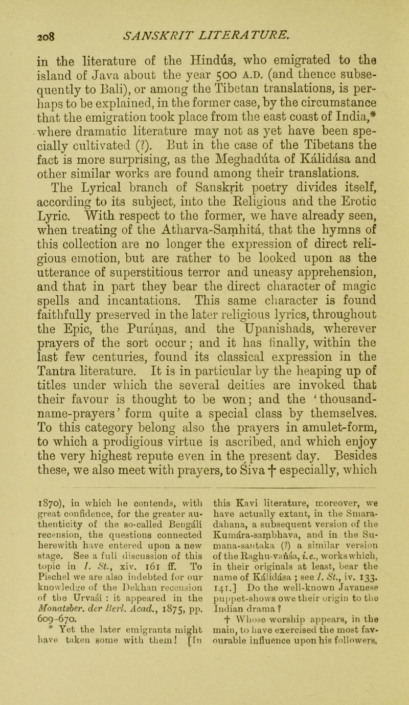 in the literature of the Hindiis, who emigrated to the island of Java about the year 500 A.D. (and thence subse- quently to Bali), or among the Tibetan translations, is per- haps to be explained, in the former case, by the circumstanee that the emigration took place from the east coast of India,* where dramatic literature may not as yet have been spe- cially cultivated (?). But in the case of the Tibetans the fact is more surprising, as the Meghaduta of Kalidäsa and other similar works are found among their translations. The Lyrical brauch of Sanskrit poetry divides itself, according to its subject, into the Beligious and the Erotic Lyric. With respect to the former, we have already seen, when treating of the Atliarva-Samhita, that the hymns of this collection are no longer the expression of direct reli- gious emotion, but are rather to be looked upon as the utterance of superstitious terror and uneasy apprehension, and that in part they bear the direct character of magic spells and incantations. This same cliaracter is found faithfully preserved in the later religious lyrics, throughout the Epic, the Puranas, and the Upanishads, wherever prayers of the sort occur; and it has finally, within the last few centuries, found its classical expression in the Tantra literature. It is in particular by the heaping up of titles under wliich the several deities are invoked that their favour is thought to be won; and the ‘ thousand- name-prayers ’ form quite a special dass by themselves. To this category belong also the prayers in amulet-form, to which a prodigious virtue is ascribed, and which enjoy the very highest repute even in the present day. Besides these, we also meet with prayers, to Siva -{• especially, which 1870), in wliich lie contends, witli great con fielen ce, for the greater au- tlienticity of the so-called Bengdli recension, the questions eonueeted herewith have entered upon a new stage. See a full diseussiou of this topic in /. St., xiv. 161 ff. To Pischel we are also indebted for our knowledge of the Dekhan recension of the Urvasi : it appeared in the Monatsber. der Herl. Acad., 1875, pp. 609-670. * Yet the later emigrants might have taken gome with them! [In this Kavi literature, rcoreover, we have actually extant, in the Smara- dahana, a subsequent Version of the Kumdra-sambhava, and in the Su- mana-santaka (?) a similar Version of the Raghu-vanAi, i.e., works which. in their Originals at least, bear the name of Kdliddsa ; see /. St., iv. 133. 141. ] Do the well-ktiowu Javanese puppet-shows owe their origin to tho Iudian drama ? + Wliose worsliip appears, in the main, to have exercised the most fav- ourable infiuence uponhis followers.