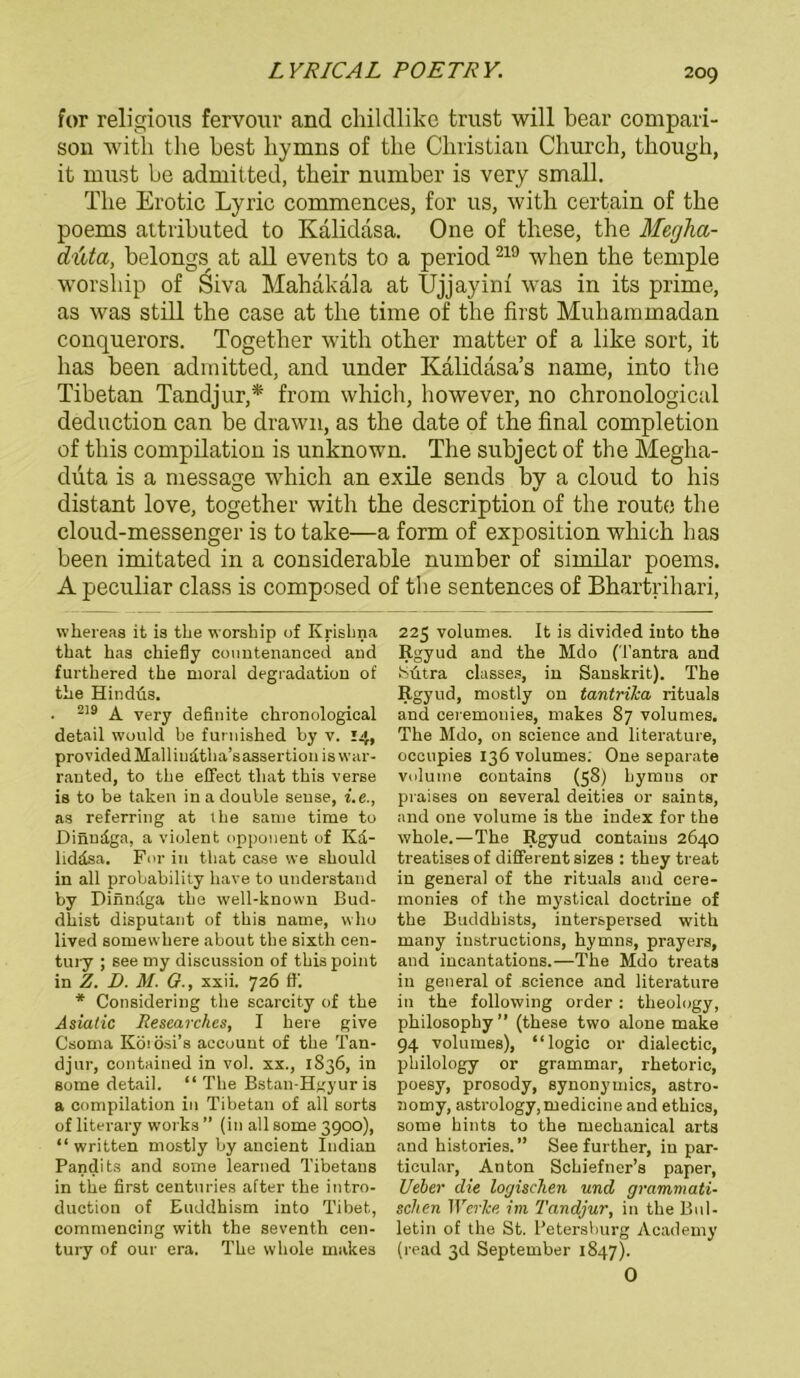 LYRICAL POETRY. for religious fervour and childlike trust will bear compari- son witli the best bymns of tke Christian Church, though, it rnnst be admitted, their number is very small. The Erotic Lyric commences, for us, witli certain of the poems attributed to Kalidasa. One of tliese, the Megha- duta, belongs at all events to a period219 when the temple worship of Siva Mahakala at Ujjayim was in its prime, as was still the case at the time of the first Muhammadan conquerors. Together witli other matter of a like sort, it has been admitted, and under Kalidäsa’s name, into the Tibetan Tandjur,* froni which, however, no chronological deduction can be drawn, as the date of the final completion of tliis Compilation is unknown. The subject of the Megha- duta is a message which an exile sends by a cloud to liis distant love, together witli the description of the route the cloud-messenger is to take—a form of exposition which has been imitated in a considerable number of similar poems. A peculiar dass is composed of the sentences of Bhartrihari, whereas it is the worship of Krisbna that has chiefly countenanced and furthered the moral degradation of the Hindüs. . 2)9 ^ yery definite chronological detail would be furnished by v. 14, providedMallinätha’sassertionis war- ranted, to the effect tliat this verse is to be taken in a double sense, i.e., as referring at the sarne time to Dinudga, a violent Opponent of Kd- liddsa. For in that case vve should in all probability have to understand by Diiindga the well-known Bud- dhist disputant of this name, who lived 8omevvhere about the sixth Cen- tury ; see my discussion of this point in Z. I). M. G., xxii. 726 ff. * Considering the scarcity of the Asiatic Researches, I here give Csoma Köi ösi’s account of the Tan- djur, contained in vol. xx., 1836, in some detail. “ The Bstan-Hgyur is a Compilation in Tibetan of all sorts of literary works ” (in all some 3900), “ written mostly by ancient Indian Pandits and some learned Tibetans in the first centuries after the intro- duction of Euddhism into Tibet, commencing with the seventh Cen- tury of our era. The whole makes 225 volumes. It is divided into the Rgyud and the Mdo (Tantra and bütra classes, in Sanskrit). The Rgyud, mostly on tantrika rituals and ceremonies, makes 87 volumes. The Mdo, on Science and literature, occupies 136 volumes: One separate volume contains (58) hymns or praises on several deities or saints, and one volume is the index for the whole.—The Rgyud contains 2640 treatises of different sizes : they treat in general of the rituals and cere- monies of the mystical doctrine of the Buddhists, interspersed with many iustructions, hymns, prayers, and incantations.—The Mdo treats in general of Science and literature in the following Order : tlieology, philosophy” (these two alone make 94 volumes), “logic or dialectic, philology or grammar, rhetoric, poesy, prosody, synonymics, astro- nomy, astrology,medicine and ethics, some hints to the mechanical arts and histories. ” See further, in par- ticular, Anton Schiefner’s paper, Ueher die logischen und grammati- schen Werke im Tandjur, in the Bul- letin of the St. Petersburg Academy (read 3d September 1847). 0