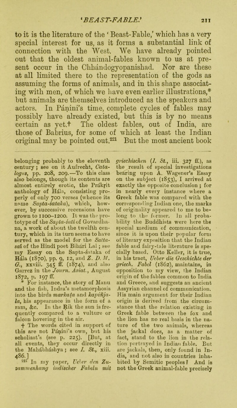 to it is the literature of the ‘ Beast-Fable,’ which bas a very special interest for us, as it forms a substantial link of connection with the West. We have already pointed out that tbe oldest animal-fables known to us at pre- sent occur in the Chbandogyopanishad. Nor are these at all limited tkere to the representation of the gods as assuming the forms of animals, and in this shape associat- ing with men, of which we have even earlier illustrations,* but animals are themselves introduced as the Speakers and actors. In Panini’s time, complete cycles of fahles may possibly have already existed, but this is by no me ans certain as yet.t The oldest fables, out of India, are those of Babrius, for some of which at least the Indian original may be pointed out.221 But the most ancient book belonging probably to the eleventh Century; see on it Aufrecht, Cata- logus, pp. 208, 209.—To this dass also belongs, though its contents are almost entirely erotie, the Präkrit anthology of Hdln, consisting pro- perly of only 700 verses (whence its narne Sapta.-6ata.ka), which, how- ever, by successive recensions have grown to 1100-1200. It was the pro- totype of the Sapta-iati of Govardha- na, a work of about the twelfth Cen- tury, which in its turn seems to have served as the model for the Satta- sai of the Hindi poet Bihari Lai; see my Essay on the Sapta-^ntaka of Hdla (1870), pp. 9, 12, and Z. D. M. G., xxviii. 345 ff. (1874), and also Garrez in the Journ. Asiat., August 1872, p. 197 ff. * For instance, the story of Manu and the fish, Indra’s metamorphosis into the birds markata and kapinja- la, his appearance in the form of a ram, &c. In the Rik the sun is fre- quently compared to a vulture or falcon hovering in the air. + The words cited in support of this are not Pänini’s own, but his scholiast’s (see p. 225). [But, at all events, they occur directly in the Mahdbhdshya; see I. St., xiii. 486.] -21 In my paper, Uder den Zu- 3am.menh.ang indischer Fabeln mit griechischen (1. St., iii. 327 ff.), as the result of special investigations bearing upon A. Wagener’s Essay on the subject (1853), I arrived at exactly the opposite conclusion ; for in nearly every instance where a Greek fable was compared with the corresponding Indian one, the marks of originality appeared to me to be- long to the form er. In all proba- bility the Buddhists were here the special medium of communication, since it is upon their populär form of literary exposition that the Indian fable and fairy-tale literature is spe- cially based. Otto Keller, it is true, in his tract, Ueber die Geschichte der griech. Fabel (1862), maintains, in Opposition to my view, the Indian origin of the fables common to India and Greece, and suggests an ancient Assyrian channel of communication. His main argument for their Indian origin is derived from the circum- stance that the relation existing in Greek fable between the fox and the lion bas no real bnsis in the na- ture of the two animals, whereas the jackal does, as a matter of fact, stand to the lion in the rela- tion portrayed in Indian fable. But are jackals, then, only found in In- dia, and not also in countries inha- bited by Semitic peoples ? And is not the Greek animal-fable precisely