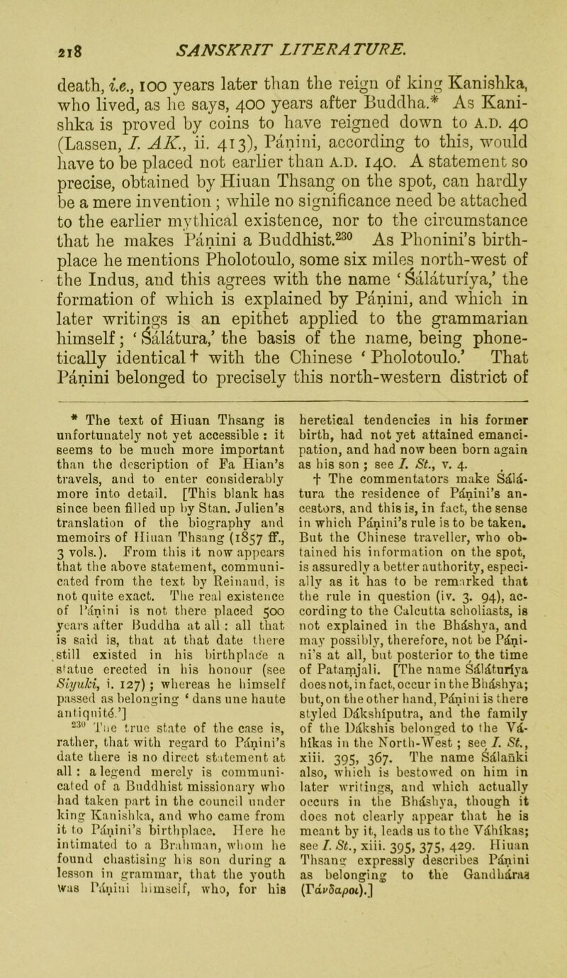 death, i.e., ioo years later than the reign of king Kanishka, who lived, as he says, 400 years after Buddha .* As Kani- shka is proved by coins to have reigned down to A.D. 40 (Lassen, I. AK., ii. 413), Panini, according to this, would liave to be placed not earlier than A.D. 140. A Statement so precise, obtained by Pliuan Thsang on the spot, can hardly be a mere invention ; while no significance need be attached to the earlier mythical existence, nor to the circumstance that he makes Panini a Buddhist.230 As Phonini’s birth- place he mentions Pholotoulo, some six miles north-west of the Indus, and this agrees with the name ‘ Öalaturiya,’ the formation of which is explained by Panini, and which in later writings is an epithet applied to the grammarian himself; ‘ Öalatura,’ the basis of the name, being phone- tically identical t with the Chinese * Pholotoulo.’ That Panini belonged to precisely this north-western district of * The text of Hiuan Thsang is unfortunately not yet accessible : it seems to be miich more important than the clescription of Fa Hian’s travels, and to enter considerably more into detail. [This blank has sinee been filled up by Stan. Julien’s translation of the biography and memoirs of Hinan Th3ang (1857 ff., 3 vols.). From this it now appcars that the above Statement, communi- cated from the text by Reinaud, is not qnite exact. The real existence of IMnini is not there placed 500 years after Buddha at all: all that is said is, that at that date there still existed in his birthplace a statue erected in his honour (see SiyuJci, i. 127); whereas he himself passed as belonging * dans une haute antiqnitd.’] 230 -plie (ruo gtate of the case is, rather, that with regard to Pdnini’s date there is 110 direct Statement at all: alegend merely is communi- cated of a Buddhist missionary who had taken part in the council linder king Kanishka, and who came from it to Pdnini’s birthplace. Here he intimated to a Brahman, wliom he found chastising his son during a lesson in grammar, that the youth Was I'itriiui himself, who, for his heretical tendencies in his former birth, had not yet attained emanci- pation, and had now been born again as his son ; see I. St., v. 4. + The commentators make Sälä- tura the residence of Pdnini’s an- cestors, and this is, in fact, the sense in which Panini’s rule is to be taken. But the Chinese traveller, who ob- tained his information on the spot, is assuredly a better authority, especi- ally as it has to be remarked that the rule in question (iv. 3. 94), ac- cording to the Calcutta scholiasts, is not explained in the Bhäshya, and may possibly, therefore, not be Pdni- ni’s at all, but posterior to the time of Patamjali. [The name Sdldturiya does not, in fact, occur in the Bhdshya; butjOn theother band, Pdnini is there styled Ddkshiputra, and the family of the Ddkshis belonged to the V&- hikas in the North-West ; see I. St., xiii. 395, 367. The name Sdlanki also, which is bestowed on him in later writings, and which actually occurs in the Bhäshya, though it does not clearly appear that he is meant by it, leads us to the Vdhikas; see I. St., xiii. 395, 375, 429. Hiuan Thsang expressly describes Panini as belonging to the Gandhdras (rdrSa/iot).]