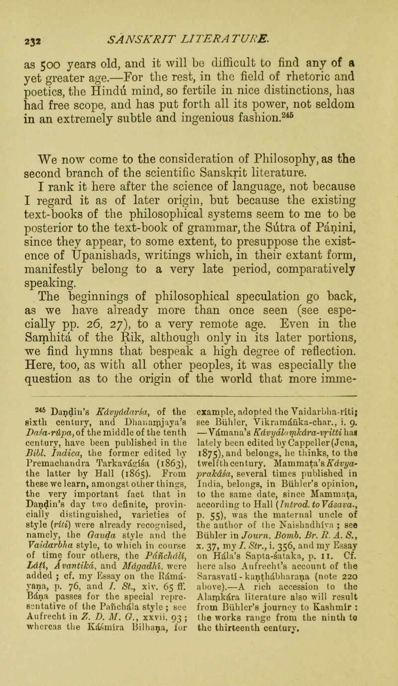 as 500 years old, and it will bo difficult to find any of a yet greater age.—For the rest, in tlie field of rhetoric and poetics, the Hindu mind, so fertile in nice distinctions, lias had free scope, and has put forth all its power, not seldom in an extremely subtle and ingenious fashion.246 We now come to the consideration of Philosophy, as the second branclx of the scientific Sanskrit literature. I rank it here after the Science of language, not because I regard it as of later origin, but because the existing text-books of the philosophical Systems seem to me to be posterior to the text-book of grammar, the Sutra of Panini, since they appear, to some extent, to presuppose the exist- ence of Upanishads, writings which, in their extant form, manifestly belong to a very late period, comparatively speaking. The beginnings of philosophical speculation go back, as we liave already more than once seen (see espe- cially pp. 26, 27), to a very remote age. Even in the Samhita of the Rik, although only in its later portions, we find hymns tliat bespeak a high degree of reflection. Here, too, as with all other peoples, it was especially the question as to the origin of the world that more imme- 245 Dandin’s Kdvyddarsa, of the sixtli Century, and Dhanamjaya’s DaJa-räpa,ot the middle of the tenth Century, have been published in the Bibi. Indica, the former edited hy Premachandra Tarkavdgiia (1863), the latter hy Hall (1865). From these we learn, amongst other things, the very important fact that in Dandin’s day two definite, provin- cially distinguished, varieties of style (riti) were already recognised, namely, the Gauda style and the Vaidarblia style, to which in course of time four others, the Pdnchdli, Lätt, Avantilcä, and Mdgadhi, were added ; cf. my Essay on the Rdmd- yana, p. 76, and I. St., xiv. 65 ff. Bdna passes for the special repre- ssntative of the Pafichdla style ; see Aufrecht in Z. D. M. G., xxvii. 93 ; whereas the Kddmira Bilhana, for example, adopted the Vaidarbha-rlti; see Buhler, Vikramdnka-char., i. 9. — Vdmana’s KAvydlnmlcdra-vi-itti has lately been edited by Cappeller(Jena, 1875), and belongs, he thinks, to the twelfth Century. Mammata’sKdvya- jyralcdia, several times published in India, belongs, in Bühl er’s opinion, to the same date, since Mammata, according to Hall (Introd. toVäsava., p. 55), was the maternal uncle of the author of the Naishadhiva ; see Buhler in Journ. Bomb. Br. R. A. S., x. 37, my /. Str., i. 356, and my Essay on Hdla’s Sapta-dataka, p. 11. Cf. here also Aufrecht’s account of the Sarasvatl - kanthdbharana (note 220 above).—A rieh accession to the Alamkdra literature also will result from Bühler’s journey to Kashmir : the works ränge from the niuth to the thirteenth Century.