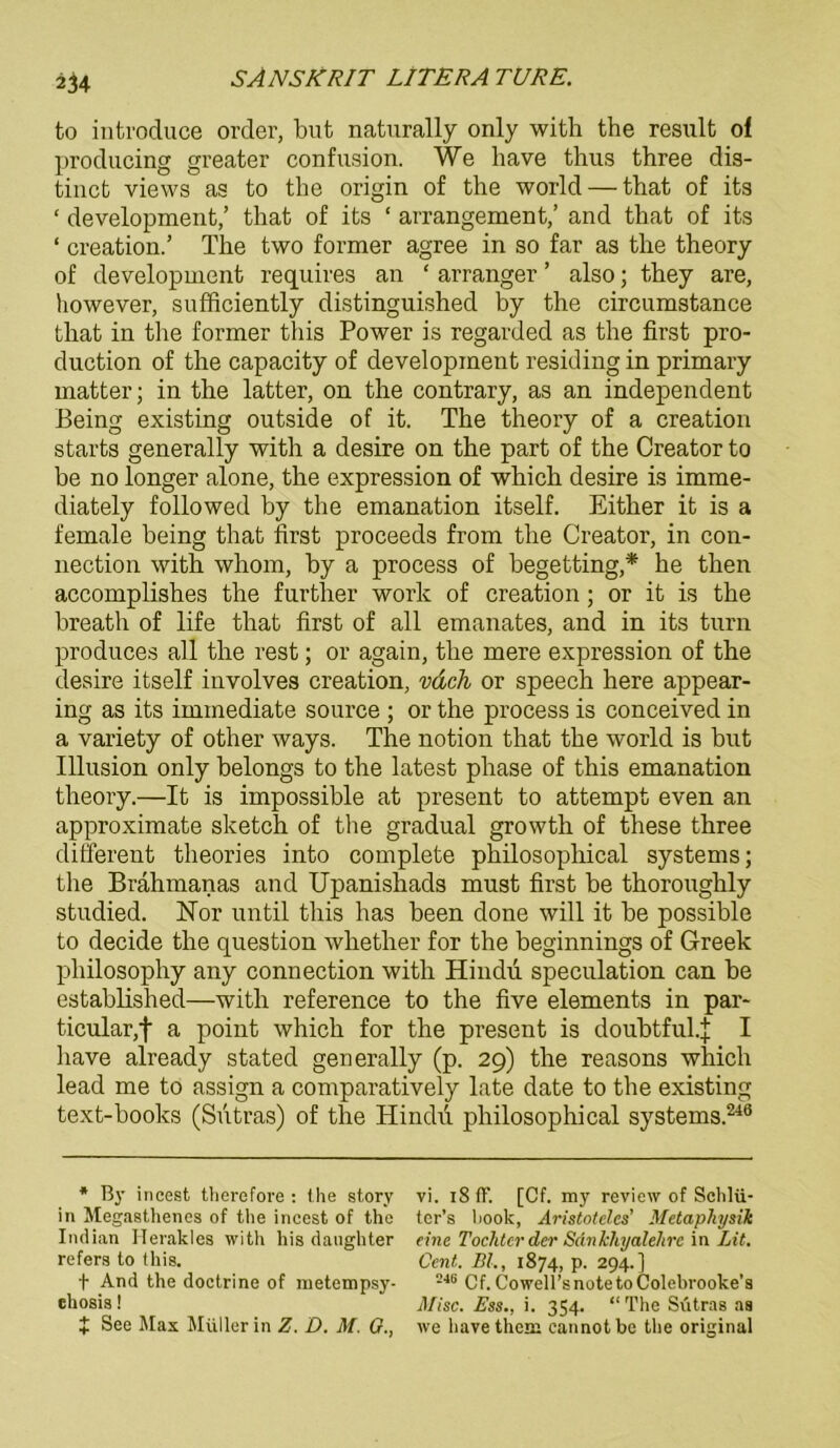 to introduce Order, but naturally only with the result oi producing greater confusion. We have thus three dis- tincfc views as to the origin of the world — that of its ‘ development,’ that of its ‘ arrangement,’ and that of its ‘ creation.’ The two former agree in so far as the theory of development requires an ‘ arranger ’ also; they are, however, sufficiently distinguished by the circumstance that in the former this Power is regarded as the first pro- duction of the capacity of development residing in primary matter; in the latter, on the contrary, as an independent Being existing outside of it. The theory of a creation starts generally with a desire on the part of the Creator to be no longer alone, the expression of which desire is imme- diately followed by the emanation itself. Either it is a female being that first proceeds from the Creator, in Con- nection with whom, by a process of begetting,* he then accomplishes the further work of creation; or it is the breath of life that first of all emanates, and in its turn produces all the rest; or again, the mere expression of the desire itself involves creation, vdch or speech here appear- ing as its immediate source ; or the process is conceived in a variety of other ways. The notion that the world is but Illusion only belongs to the latest phase of this emanation theory.—It is impossible at present to attempt even an approximate sketch of the gradual growth of these three different theories into complete philosophical Systems; the Brahmanas and Upanishads must first be thoroughly studied. Hör until this has been done will it be possible to decide the question whether for the beginnings of Greek pliilosophy any connection with Hindu speculation can be established—with reference to the five elements in par- ticular,f a point which for the present is doubtful.J I have already stated generally (p. 29) the reasons which lead me to assign a comparatively late date to the existing text-books (Sutras) of the Hindu philosophical Systems.240 * By incest therefore : the story in Megasthenes of the incest of the Indian Herakles with his danghter refers to this. f And the doctrine of metempsy- ehosis! X See Max Müller in Z. D. M. 0., vi. 18 ff. [Cf. my review of Schlü- tcr’s hook, Aristoteles' Metaphysik eine Tochter der Sankhyalelirc in Lit. Cent. BL, 1874, p. 294.] 246 Cf. Cowell’snotetoColebrooke’s Mise. Ess., i. 354. “The Sutras as we havethem cannotbe the original