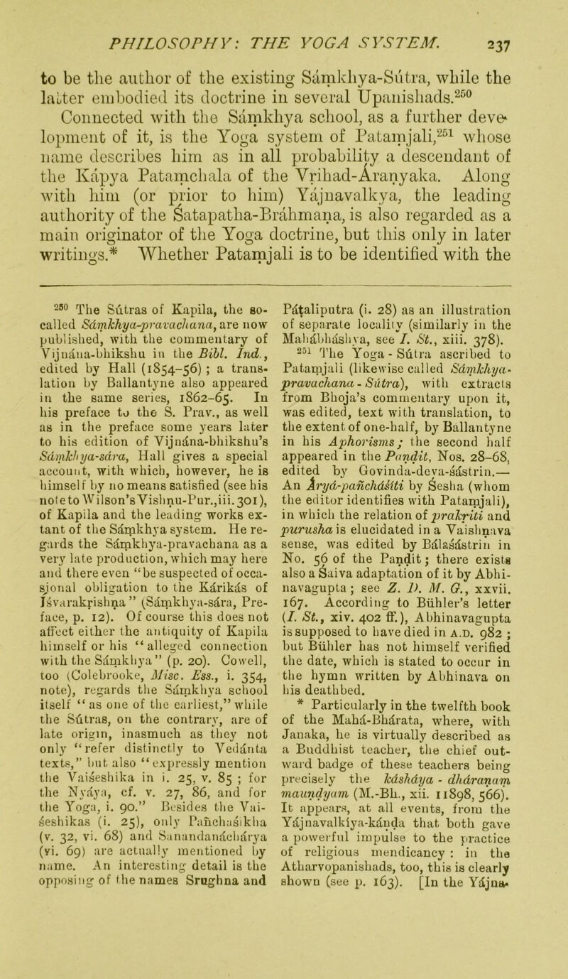 to be the author of the existing Samkliya-Sutra, wliile the lauter embodied its doctrine in sevcral Upanishads.200 Connected witli the Sdmkhya school, as a further cleve* lopment of it, is the Yoga System of Patamjali,251 whose name describes him as in all probability a descendant of the Kapya Patamchala of the Yrihad-Äranyaka. Along witli hiin (or prior to him) Yäjnavalkya, the leading authority of the Satapatha-Brahmana, is also regarded as a main originator of the Yoga doctrine, but this only in later writings.* Wlietlier Patamjali is to be identified with the 250 The Sütras of Kapila, the so- called Sdmkhya-pravachana, are now published, with the commentary of Vijnana-bhikshu in the Bibi. Ind., edited by Hall (1854-56) ; a trans- lation hy Ballantyne also appeared in the same series, 1862-65. In bis preface to the S. Prav., as well as in the preface some years later to his edition of Vijndna-bhikshu’s Sdmkhya-sdra, Hall gives a special aeeouiit, with which, however, he is himself by 110 means satisfied (see his noleto Wilson’sYishnu-Pur.jiii.ßoi), of Kapila and the leading works ex- tant of the Sdmkhya System. He re- gards the Sdmkhya-pravachana as a very late production, which may here and there even “be suspected of occa- sjonal Obligation to the Kdrikds of Jsvarakrishna ” (Sdmkhya-sdra, Pre- face, p. 12). Of course this does not affect eithcr the antiquity of Kapila himself or his “alleged connection with the Sdmkhya” (p. 20). Cowell, too (Colebrooke, Mise. Pss., i. 354, note), regards the Sdmkhya school itself “ as one of the earliest,” wliile the Sütras, 011 the contrarv, are of late origin, inasmuch as they not only “refer distinctly to Veddnta texts,’’ but also “ expressly mention the Yaiseshika in i. 25, v. 85 ; for the Nydya, cf. v. 27, 86, and for the Yoga, i. 90.” Besides the Vai- sieshikas (i. 25), only Panchasikha (v. 32, vi. 68) and Sanandandchdrya (vi. 69) are actnally mentioned by name. An interesting detail is the opposing of the names Srughna and Pdtaliputra (i. 28) as an illustration of separate loeality (similarly in the Mahdbhdshva, see I. St., xiii. 378). 251 The Yoga-Sütra ascribed to Patamjali (likewise called Sdmkhya- pravachana-Sütra), with extracls from Bhoja’s commentary upon it, was edited, text with translation, to the extentof one-balf, by Ballantyne in his Aphorisms; the second half appeared in the Pandit, Nos. 28-68, edited by Govinda-deva-sdstrin.— An Aryd-panclidMti by Sesha (whom the editor identifies with Patamjali), in which the relation of jirakriti and purusha is elucidated in a Vaishnava sense, was edited by Bdlasdstrin in No. 56 of the Pandit; there exists also a Saiva adapta'tion of it by Abhi- navagupta; see Z. 1). M. G., xxvii. 167. According to Bühler’s letter (I. St., xiv. 402 ff.), Abhinavagupta issupposed to havedied in a.d. 982 ; but Büliler has not himself verified the date, which is stated to occur in the hymn written by Abhinava 011 bis deathbed. * Particularly in the twelfth book of the Mahd-Bhilrata, where, with Janaka, he is virtually described as a Buddhist teacher, the chief out- ward badge of these teachers being precisely the lcdshdya - dhdranam maundyam (M.-Bh., xii. 11898, 566). It appears, at all events, from the Ydjnavalkiya-kdiida that both gave a powerful impulse to the practice of religious mendicancy : in the Atharvopanishads, too, this is clearly shown (see p. 163). [In the Ydjna-