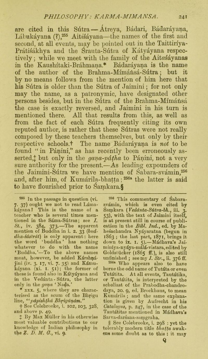 are cited in this Siitra — Ätreya, Bädari, Badaräyana, Liilmkäyana (?),255 Aitiöayana—the names of the first and second, at all events, may be pointed out in tbe Taittiriya- Prati^akhya aud the Srauta-Sütra of Katyayana respec- tively; while we meet with tlie family of the AitcuSäyanas in the Kausbitaki-Brahmana* * Bädarayana is the name of the author of the Brahma-Mimansd-Sutra; hut it by no means follows from the mention of him here that his Siitra is older than the Sutra of Jaimini; for not only may the name, as a patronymic, have designated other persons besides, but in the Siitra of the Brahma-Mfmänsa the case is exactly reversed, and Jaimini in his turn is mentioned there. All that results from this, as well as from the fact of each Siitra frequently citing its own reputed author, is rather that these Siitras were not really composed by these teachers themselves, but only by their respective schools.t The name Badarayana is not to be found “ in Panini,” as has recently been erroneously as- serted,j but only in the gana-jodtha to Panini, not a very sure authority for the present.—As leading expounders of the Jaimini-Siitra we have mention of Sabara-svämin,256 and, after him, of Kumarila-bhatta;256a the latter is said to have flonrished prior to Samkara.f 255 In the passage in question (vi. 7. 37) ought we not to read Ldma- kdyana? This is the name of a teacher who is several times men- tioned in the Sdma-Sütras; see I. 6it., iv. 384, 373.—The apparent mention of Buddha in i. 2. 33 (bud- dha-idstrdt) is only apparent: here the word ‘ buddha ’ has nothing wliatever to do with the name ‘Buddha.’—To the above names must, however, be added Kdrshnd- jini (iv. 3. 17, vi. 7. 35) and Kdmu- kdyana (xi. I. 51); the former of these is found also in Kdtydyana and in the Veddnta-Sütra, the latter only in the gana ‘ Nada.’ * xxx. 5, where they are charac- terised as the scum of the Bhrigu line, “pdpishthd Bhrigündm.” + See Colebrooke, i. 102, 103, 328, and above p. 49. 4 By Max Müller in his otherwise most valuable contributions to our knowledge of Indian philosophy in the Z. D. M. O., vi. 9. 266 This commentary of Öabara- svamiu, which is even cited by Samkara (Veddnta-Stitra-bh., iii. 3. 53), with the text of Jaimini itself, is at present still in course of publi- cation in the Bill. Ind., ed. by Ma- hesachandra Nyayaratna (begun in 1863 ; the last part, 1871, brings it down to ix. I. 5).—Mddhava’s Jai- miniya-nydya-mälä-vistara,edited by Goldstücker (1865 ff.), is also still unfinished ; seemy 1. Str., ii. 376 ff. 256a Who appears also to have borne the odd name of Tutdta or even Tutdtita. At all events, Tautdtika, or Tautdtita, is iuterpreted by the sclioliast of the Prabodha-chandro- daya, 20. 9, ed. Brockhaus, to mean Kumdrila; and the same explana- tion is given by Aufrecht in his Catalogus, p. 247, in the case of the Tautdtitas mentioned in Mddhava’s Sarva-darsana-samgraha. § See Colebrooke, i. 298 : yet the tolerably modern title bhatta awak- ens some doubt as to this : it may 9