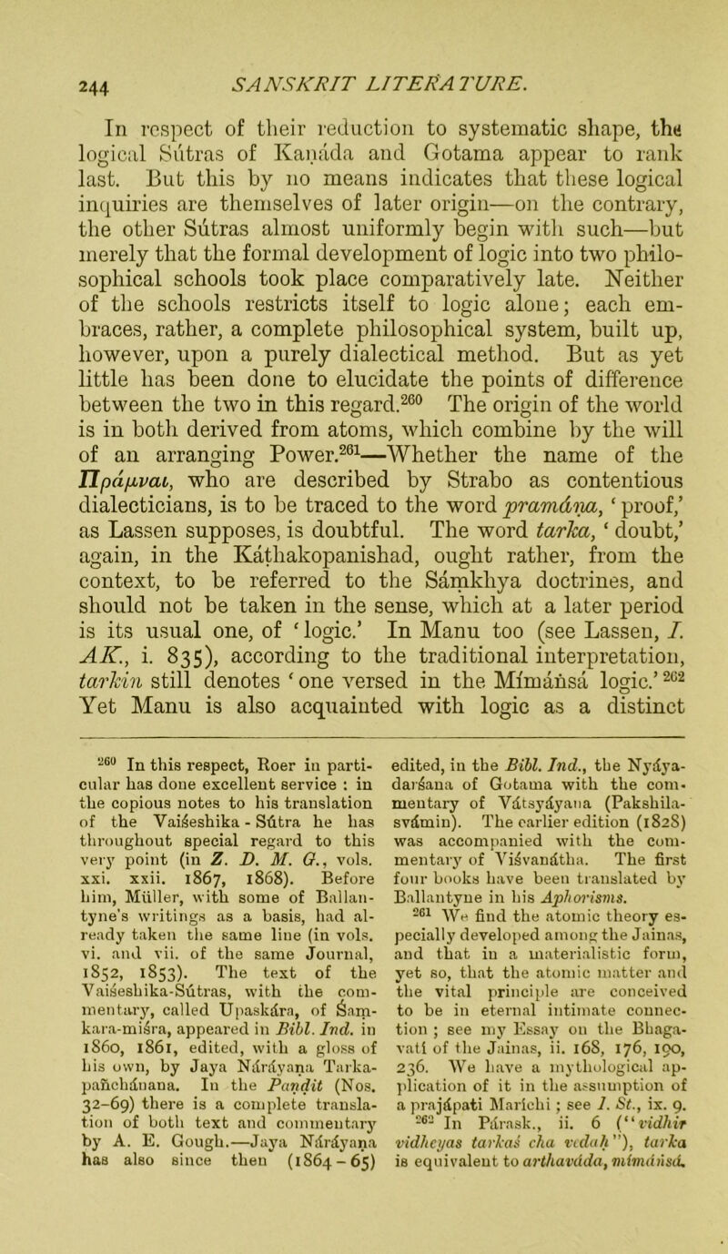 In respect of their reduction to systematic shape, thü logical Sutras of Kanada and Gotama appear to rank last. But tliis by no means indicates tbat tliese logical inquiries are tbemselves of later origin—on tlie contrary, the otlaer Sutras almost uniformly begin with such—but merely tbat the formal development of logic into two philo- sophical schools took place comparatively late. Neitlier of the schools restricts itself to logic alone; each em- braces, rather, a complete philosophical System, built up, however, upon a purely dialectical method. But as yet little lias been done to elucidate the points of difference between the two in this regard.260 The origin of the world is in both derived from atoms, which combine by the will of an arranging Power.261—Whether the name of the Tlpdpvai, who are described by Strabo as contentious dialecticians, is to be traced to the word pramdim, ‘ proof,’ as Lassen supposes, is doubtful. The word tarka, ‘ cloubt,’ again, in the Käthakopanishad, ought rather, from the context, to be referred to the Sämkhya doctrines, and sliould not be taken in the sense, which at a later period is its usual one, of ‘ logic.’ In Manu too (see Lassen, I. AK., i. 835), according to the traditional Interpretation, tarkin still denotes ‘ one versed in the Mimansa logic.’262 Yet Manu is also acquainted with logic as a distinct •260 jn this respect, Roer in parti- cular lias done excellent Service : in tlie copious notes to his translation of the Vai6eshika - Sütra he lias throughout special regard to this very point (in Z. D. M. 0., vols. xxi. xxii. 1867, 1868). Before him, Müller, with some of Ballan- tyne's writings as a basis, had al- ready taken tlie same liue (in vols. vi. and vii. of the same Journal, 1852, 1853). The text of the Vaisesliika-Sütras, with the com- mentary, called Upaskdra, of ü-iam- kara-mi4ra, appeared in Bibi. Ind. in 1860, 1861, edited, with a gloss of bis uwn, by Jaya Ndrdyana Tarka- pa&cbdnana. In the Pandit (Nos. 32-69) there is a complete transla- tion of botli text and commeutary by A. E. Gough.—Jaya Ndrdyana has also since then (1864-65) edited, in the Bibi. Ind., tbe Nydya- dar^ana of Gotama with the com- mentary of Vdtsydyaua (Pakshila- svdmin). The earlier edition (182S) was accompanied with the com- mentary of VBvandtha. The first four books have been translated by Ballantyne in his Aphorisms. 26t gn(j atomic theory es- pecially developed among the Jainas, and that in a materialistic form, yet so, that the atomic matter and tlie vital principle are conceived to be in eternal intimate Connec- tion ; see my Essay ou the Bhaga- vati of the Jainas, ii. 168, 176, 190, 236. We liave a mythological ap- plication of it in the assnmption of a prajdpati Marichi ; see 1. St., ix. 9. 262 In Pdrask., ii. 6 (“vidhir vidheyas tarkas cha vedah ”), tarka is equivalent to arthavüda, mtmdiisd.