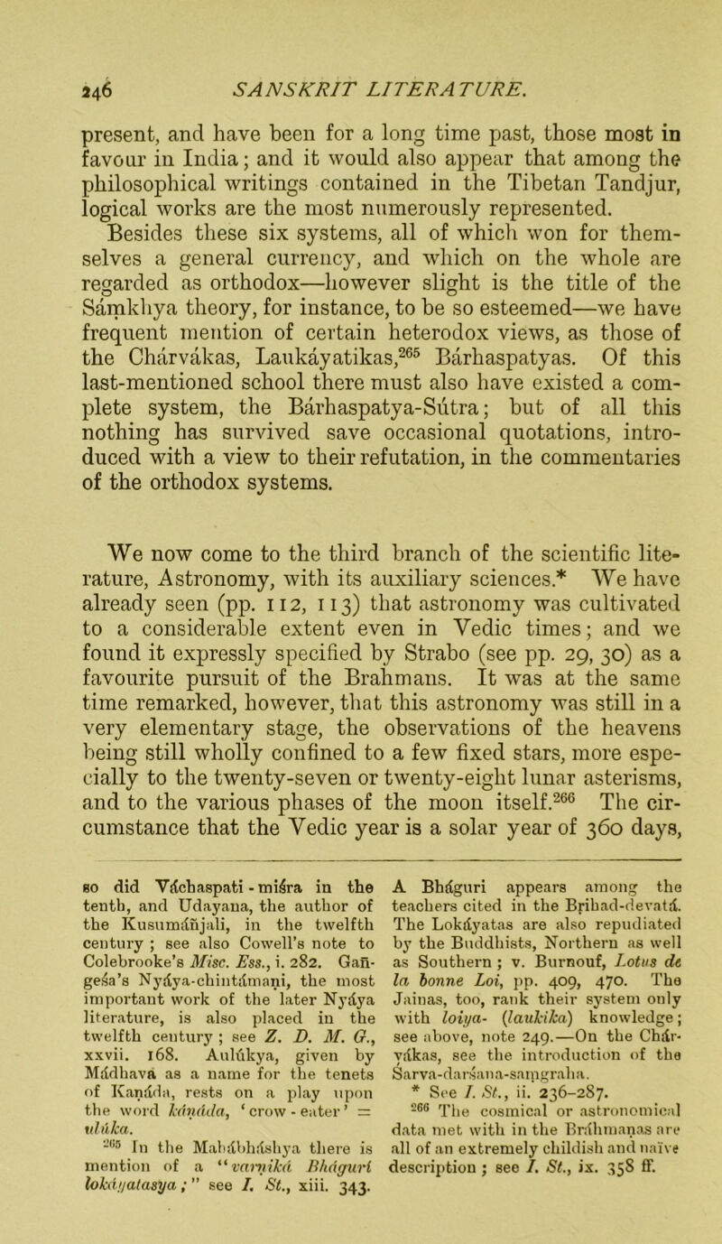 present, and have been for a long time past, those most in favour in India; and it would also appear that among the philosopbical writings contained in the Tibetan Tandjur, logical works are the most numerously represented. Besides these six Systems, all of which won for them- selves a general currency, and which on the whole are regarded as orthodox—however slight is the title of the Samkhya theory, for instance, to be so esteemed—we have frequent mention of certain heterodox views, as those of the Chärvakas, Laukäyatikas,265 Barhaspatyas. Of this last-mentioned school there must also have existed a com- plete System, the Barhaspatya-Sutra; but of all this nothing has survived save occasional quotations, intro- duced with a view to their refutation, in the commentaries of the orthodox Systems. We now come to the third branch of the scientific lite- rature, Astronomy, with its auxiliary Sciences * We have already seen (pp. 112, 113) that astronomy was cultivated to a considerable extent even in Vedic times; and we found it expressly specified by Strabo (see pp. 29, 30) as a favourite pursuit of the Brahmans. It was at the sarne time remarked, however, that this astronomy was still in a very elementary stage, the observations of the heavens being still wholly confined to a few fixed stars, more espe- cially to the twenty-seven or twenty-eight lunar asterisms, and to the various phases of the moon itself.266 The cir- cumstance that the Yedic year is a solar year of 360 days, so did Vdchaspati -mi.4ra in the tenth, and Udayana, the author of the Kusumdnjali, in the twelfth Century ; see also Cowell’s note to Colebrooke’s Mise. Ess., i. 282. Gan- gesa’s Nydya-chintdmani, the most important work of the later Nydya literature, is also placed in the twelfth Century ; see Z. D. M. G., xxvii. 168. Aulükya, given by Mddhavä as a name for the tenets of Kandda, rests on a play upon the word kdndda, ‘ crow - eater ’ = ulli/ca. -,i5 In the Mahdbhdshya there is mention of a “ vcmiika Bhäguri lokd.i/atasya; ” see I. St., xiii. 343. A Bhdguri appears among the teachers cited in the Brihad-devatd. The Lokdyatas are also repudiated by the Buddhists, Northern as well as Southern ; v. Burnouf, Lotus de la bonne Loi, pp. 409, 470. The Jainas, too, rank their System only with loiya- (laukika) knowledge ; see above, note 249.—On the Chdr- vdkas, see the introduction of the Sarva-darsana-samgraha. * See I. St., ii. 236-287. 266 The cosmical or astronomical data met with in the Brdhmanas are all of an extremely childish and naive description; see /. St., ix. 358 ff.