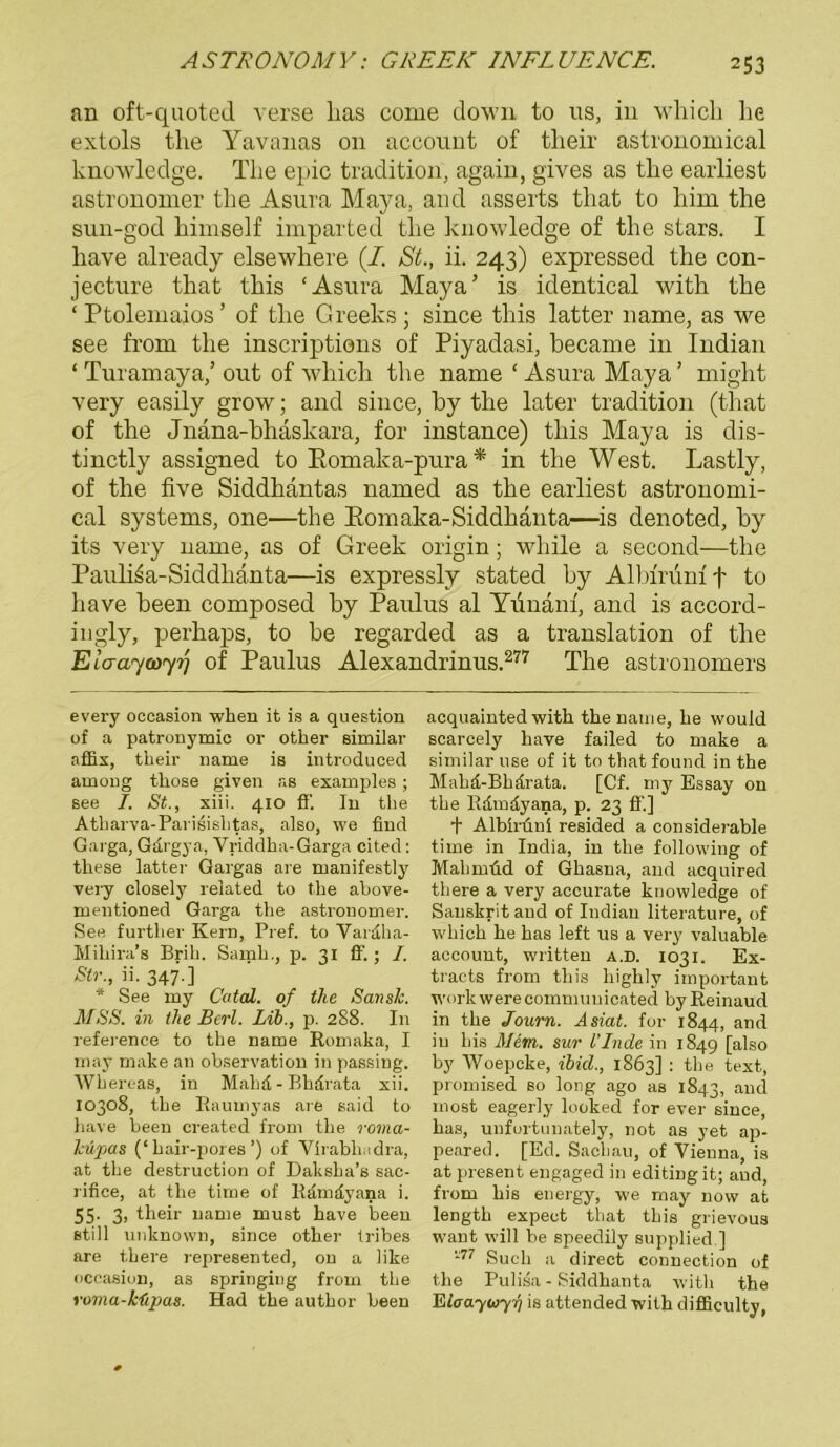 an oft-quoted verse Las come down to ns, in whicL he extols the Yavanas 011 account of their astronomical knowledge. The epic tradition, again, gives as tlie earliest astronomer the Asura Maya, and asserts tliat to Lim tLe sun-god Limself imparted tlie knowledge of tlie stars. I Lave already elsewliere (/. St., ii. 243) expressed tLe con- jecture tliat this ‘Asura Maya’ is identical witli tLe ‘ Ptolemaios ’ of tlie Greeks; since tLis latter name, as we see from tlie inscriptions of Piyadasi, became in Indian ‘ Turamaya/ out of wbich tlie name ‘ Asura Maya ’ might very easily grow; and since, Ly tLe later tradition (tliat of tlie Jnäna-bliäskara, for instance) tliis Maya is dis- tinctly assigned to Romaka-pura* in the West. Lastly, of tlie five Siddhantas named as tLe earliest astronomi- cal Systems, one—tlie Romaka-Siddhänta—is denoted, Ly its very name, as of Greek origin; wLile a second—tLe Paulkia-Siddhanta—is expressly stated Ly Albirumf to Lave Leen composed Ly Paulus al Yuiiain, and is accord- ingly, perLaps, to Le regarded as a translation of tlie Ela-ayooyij of Paulus Alexandrinus.277 The astronomers every occasion when it is a question of a patronymic or other similar affix, their name is introduced among those given as examples; see I. St., xiii. 410 ff. In the Atharva-Parisishtas, also, we find Garga, Gdrgya, Vriddha-Garga cited: tliese latter Gargas are manifestly very closely related to the above- mentioned Garga the astronomer. See furtlier Kern, Pref. to Vardha- Mihira’s Brih. Samh., p. 31 ff. ; I. Str., ii. 347.] * See my Catal. of the Sansk. MSS. in the Berl. Lib., p. 288. In reference to the name Romaka, I may make an observation in passing. Whereas, in Mahd - Bhdrata xii. 10308, the Raumyas are said to have been created from the roma- htijMS (‘hair-pores’) of Virabhndra, at the destruction of Daksha’s sac- rifice, at the time of Rdmdyana i. 55' 3> their name must have been still unknown, since other fribes are there represented, on a like occasion, as springing from tlie voma-küpas. Had the author been acquainted with the name, he would scarcely have failed to make a similar use of it to tliat found in the Mahd-Bhdrata. [Cf. my Essay on the Rdmdyana, p. 23 ff.] t Albüiini resided a considerable time in India, in the following of Mali mild of Ghasna, and acquired there a very accurate knowledge of Sanskrit and of Indian literature, of which he has left us a very valuable account, written a.d. 1031. Ex- tracts from this highly important work were communicated by Reinaud in the Jonrn. Asiat, for 1844, and in bis Mim. sur l'Inde in 1849 [also by Woepcke, ibicl., 1863] : the text, promised so long ago as 1843, and most eagerly looked for ever since, has, unfortunately, not as yet ap- peared. [Ed. Sachau, of Vienna, is at present engaged in editingit; and, from his energy, we may now at length expect that this grievous want will be speedily supplied ] *77 Such a direct Connection of the Pulisa - Siddhanta with the Eloaywyy) is attended with difficulty,