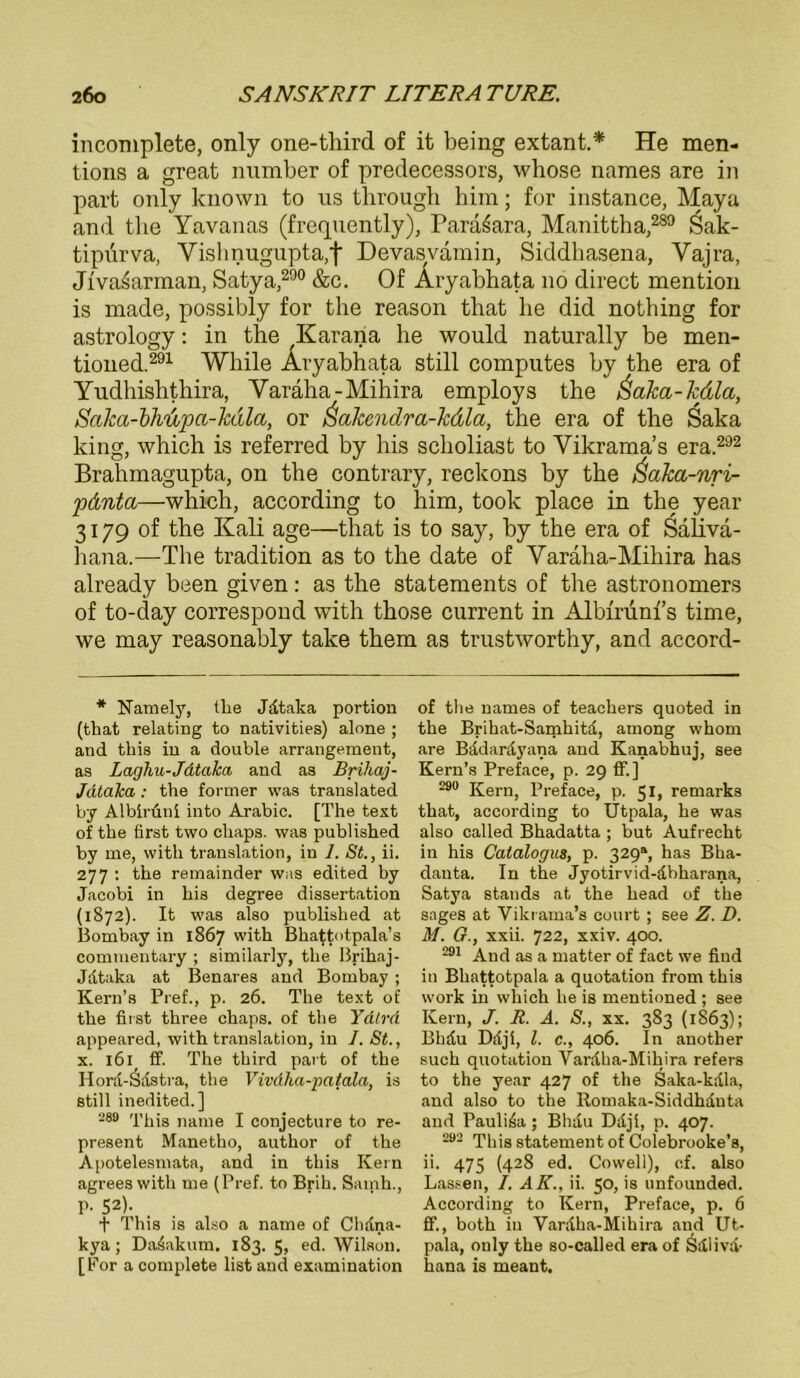 incomplete, only one-third of it being extant.* He men- tions a great number of predecessors, whose names are in part only lcnown to us through him; for instance, Maya and tlie Yavanas (frequently), Paraiara, Manittha,289 Sak- tipurva, Vishnugupta,f Devasvamin, Siddlmsena, Vajra, Jiva^arman, Satya,290 &c. Of Aryabhata no direct mention is made, possibly for the reason that be did nothing for astrology: in the ,Karana he would naturally be men- tioned.291 While Aryabhata still computes by the era of Yudhishthira, Varäha-Mihira employs the ßaka-kdla, Saka-bhupa-käla, or Üakendra-kdla, the era of the Saka king, which is referred by bis scholiast to Vikrama’s era.292 Brahmagupta, on the contrary, reckons by the Saka-nri- pdnta—which, according to him, took place in the year 3179 of the Kali age—that is to say, by the era of Sahvä- hana.—The tradition as to the date of Varaha-Mihira has already been given: as the Statements of the astronomers of to-day correspond with those current in Albminfs time, we may reasonably take them as trustworthy, and accord- * Narnely, the Jdtaka portion (that relating to nativities) alone ; and this in a double arrangement, as Laghu-Jdtaka and as Brihaj- Jdtaka : the former was translated by Albiruni into Arabic. [The text of the first two cliaps. was published by me, with translation, in 1. St., ii. 277 : the remainder was edited by Jacobi in bis degree dissertation (1872). It was also published at Bombay in 1867 with Bhattotpala’s commentary ; similarly, the Brihaj- Jdtaka at Benares and Bombay ; Kern’s Pref., p. 26. The text of the first three cliaps. of the Ydtrd appeared, with translation, in I. St., x. 161 ff. The third part of the Hord-Sdstra, the Vivdha-patala, is still inedited.] 289 This narue I conjecture to re- present Manetho, author of the Apotelesmata, and in this Kern agrees with me (Pref. to Brill. Samh., p. 52). f This is also a name of Chdna- kya; Da4akum. 183. 5, ed. Wilson. [For a complete listand examination of the names of teachers quoted in the Brihat-Sanihita, among whom are Bädardyana and Kanabhuj, see Kern’s Preface, p. 29 ff.] 290 Kern, Preface, p. 5 h remarks that, according to Utpala, he was also called Bhadatta ; but Aufrecht in his Calalogus, p. 329®, has Bha- danta. In the Jyotirvid-dbharana, Satya Stands at the head of the sages at Vikrama’s court ; see Z. D. M. G., xxii. 722, xxiv. 400. 291 And as a matter of fact we find in Bhattotpala a quotation from this work in which he is mentioned ; see Kern, J. R. A. S., xx. 383 (1S63); Bhdu Dftjl, l. c., 406. In anotlier such quotation Varalia-Mihira refers to the year 427 of the Saka-kdla, and also to the Romaka-Siddhduta and Pauli4a; Bhdu Ddji, p. 407. 293 This statement of Colebrooke’s, ii. 475 (428 ed. Cowell), cf. also Lassen, I. AK., ii. 50, is unfounded. According to Kern, Preface, p. 6 ff., both in Vardha-Mihira and Ut- pala, only the so-called era of Sdliva- hana is meant.