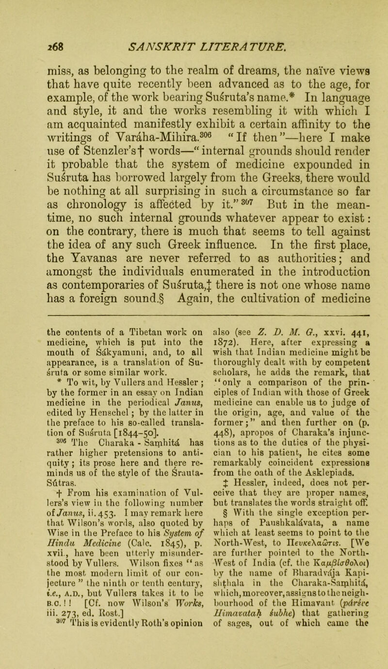 miss, as belonging to the realm of dreams, the naive views that have quite recently been advanced as to the age, for example, of the work bearing Su^ruta’s name* In language and style, it and the works resembling it with which I am acquainted manifestly exhibit a certain affinity to the writings of Varäha-Mihira.306 “If then”—here I make use of Stenzler’sf words—“internal grounds should render it probable that the System of medicine expounded in Suiruta has l)orrowed largely from the Greeks, there would be nothing at all surprising in such a circumstance so far as chronology is affected by it.” 307 But in the mean- time, no such internal grounds whatever appear to exist: on the contrary, there is much that seems to teil against the idea of any such Greek influence. In the first place, the Yavanas are never referred to as authorities; and amongst the individuals enumerated in the introduction as contemporaries of Susruta,| there is not one whose name has a foreign sound.§ Again, the cultivation of medicine the contents of a Tibetan work on medicine, which ia put into the mouth of S&kyamuni, and, to all appearance, is a translation of Su- sruta or some similar work. * To wit, by Vullers and Hessler ; by the former in an essay on Indian medicine in the periodical Janus, edited by Henschel; by the latter in the preface to bis so-called transla- tion of Snsruta [1844-50]. 3Ü6 The Charaka - Samhitä has rather higher pretensions to anti- quity; its prose here and there re- minds ns of the style of the Srauta- Sütras. + From his examination of Vul- lers’s view in the following number of Janus, ii. 453. I may remark here that Wilson’s words, also quoted by Wise in the Preface to his System of Hindu Medicine (Calc. 1845), p. xvii., have been utterly misunder- stood by Vullers. Wilson fixes “ as the most modern limit of our con- jecture ” the ninth or tenth Century, i.e., a.d., but Vullers takes it to be b.c. !! [Cf. now Wilson’s IForfo, iii. 273, ed. Rost.] 307 This is evidcntly Roth's opinion also (see Z. D. M. G., xxvi. 441, 1872). Here, after expressing a wish that Indian medicine mightbe thoroughly dealt with by competent scholars, he adds the remark, that “only a comparison of the prin- ciples of Indian with those of Greek medicine can enable us to judge of the origin, age, and value of the former; ” and then further on (p. 448), apropos of Charaka’s injune- tions as to the duties of the physi- cian to his patient, he cites some remarkably coincident expressions from the oath of the Asklepiads. £ Hessler, indeed, does not per- ceive that they are proper names, but translates the words straight off. § With the single exception per- haps of Paushkaldvata, a name which at least seems to point to the North-West, to nei/KeXcuSrts. [We are further pointed to the North- west of India (cf. the KayßtadoXoi) by the name of Rharadvdja Kapi- shthala in the Charaka-Samhitd, which, moreover, assigns to the neigh- bourhood of the Himavant (pdrh'c Himavatah iubhe) that gathering of sages, out of which came the