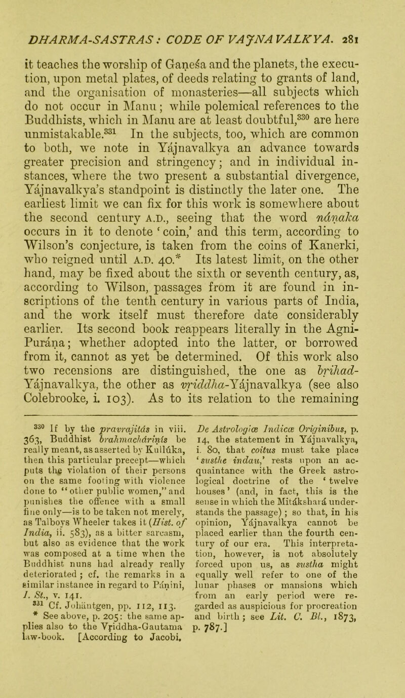 it teacbes the worsbip of Gane^a and the planets, the execu- tion, upon metal plates, of deeds relating to grants of land, and tlie Organisation of monasteries—all subjects which do not occur in Manu; while polemical references to tbe Buddhists, whicli in Manu are at least doubtful,330 are here unmistakable 331 In the subjects, too, which are common to both, we note in Yajnavalkya an advance towards greater precision and stringency; and in individual in- stances, where the two present a substantial divergence, Yajnavallcya’s standpoint is distinctly the later one. The earliest limit we can fix for this work is somewhere about the second Century a.d., seeing that the word ndnaka occurs in it to denote ‘ coin,’ and this term, according to Wilson’s conjecture, is taken from the coins of Kanerki, wlio reigned until A.D. 40.* Its latest limit, on the other hand, may be fixed about the sixth or seventh Century, as, according to Wilson, passages from it are found in in- scriptions of the tenth Century in various parts of India, and the work itself must therefore date considerably earlier. Its second book reappears literally in the Agni- Puräna; whether adopted into the latter, or borrowed from it, cannot as yet be determined. Of this work also two recensions are distinguished, tbe one as briliad- Yäjnavalkya, the other as vriddlia-Yajnavalkya (see also Colebrooke, i. 103). As to its relation to the remaining 33° if the pravrajilds in viii. 363, Buddhist bmhmachdrinis be real ly meant, as asserted bv Kulldka, then this particular precept—which puts the violation of their persons on the same footing with violence done to “other public women,”and pnnishes the offence with a small fine only—is to be taken not merelv, as Talboys Wheeler takes it (Hist, of India, ii. 583), as a bitter sarcasm, but also as evidence that the work was composed at a time when the Buddhist nuns had already really deteriorated ; cf. the remarks in a eimilar instance in regard to Panini, I. St., v. 141. 331 Cf. Johäutgen, pp. 112, 113. * See above, p. 205: the same ap- plies also to the Vriddha-Gautama law-book. [According to Jacobi, De Astrologice Indicce Originibus, p. 14, the Statement in Ydjuavalkya, i. 80, that coitus must take place ‘ susthe indau,’ rests upon an ac- quaintance with the Qreek astro- logical doctrine of the ‘ twelve houses ’ (and, in fact, this is the sense in which the Mitäkshai d under- stands the passage) ; so that, in his opinion, Ydjnavalkya cannot be placed earlier than the fourth Cen- tury of our era. This interpreta- tion, however, is not absolutely forced upon us, as sustha might equally well refer to one of the lunar phases or mansions which from an early period were re- garded as auspicious for procreation and birth ; see Lit. C. DL, 1873, p. 787.]