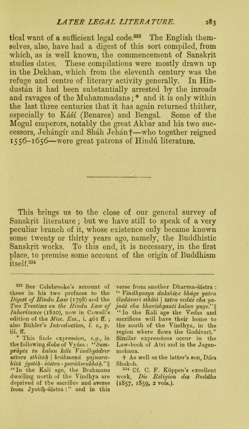 tical want of a sufficient legal code.333 The English them- selves, also, liave had a digest of this sort compiled, from wliich, as is well known, the commencement of Sanskrit studies dates. These compilations were mostly drawn up in the Dekhan, which from the eleventh Century was the refuge and centre of literary activity generally. In Hin- dustan it had heen substantially arrested hy the inroads and ravages of the Muhammadans; * * and it is only within the last three centuries that it has again returned thither, especially to Kasf (Benares) and Bengal. Some of the Mogul emperors, notably the great Akbar and his two suc- cessors, Jehängir and Shah Jehanf—who together reigned 1556-1656—were great patrons of Hindu literature. This brings us to the close of our general survey of Sanskrit literature ; but we have still to speak of a very peculiar branch of it, whose existence only became known some twenty or thirty years ago, namely, the Buddhistic Sanskrit works. To this end, it is necessary, in the first place, to premise some account of the origin of Buddhism itself.334 333 See Colebrooke’s account of these in his two prefaces to the Digest of Hindu Law (1798) and the Two Treatises on tlie Hindu Lau) of Inheritance (1810), now in Cowell’s edition of the Mise. Ess., i. 461 ff. ; also Bühler’s Introduction, l. c., p. iii. ff. * This finds expression, e.g., in the following sloka of Vydsa : “ Sam- prapte tu kalau kdle Vindhyddrer uttare stliitdh \ brdhmand yajnara- hitd jyolih-sdstra -pardnniukhdh.” || “In the Kali age, the Brahmans dwelling north of the Viudhya are deprived of tbe sacrifice and averse from Jyotih-sdstra : ” and in this verse from another Dharma-sdstra : “ Vindhyasya dakshine bhäge yatra Goddvari sthitd \ tatra vedds cha ya- jndi cha bhavishyanti kalau yuge.’’ || “In the Kali age the Vedas and sacrifices will have their Lome to the South of the Vindhya, in the region where flows the Goddvari.” Similar expressions occur in the Law-book of Atri and in the Jagan- rnohana. + As well as the latter’s son, Ddra Shakoh. 334 Cf. C. F. Köppen’s excellent work. Die Religion des Buddha (1857, 1859, 2 vols.).