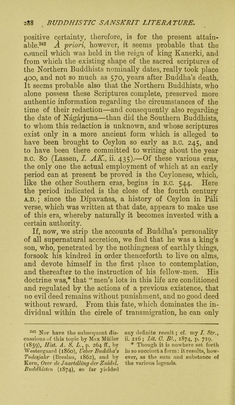 positive certainty, tlierefore, is for the present attain- able.342 Ä 'priori, however, it seems probable that the council which was held in the reign of king Kanerki, and from which the existing sliape of the sacred scriptures of the Northern Buddhists nominally dates, really took place 400, and not so much as 570, years after Buddha’s death. It seems probable also that the Northern Buddhists, who alone possess these Scriptures complete, preserved more authentic information regarding the circumstances of the time of their redaction—and consequently also regarding the date of Nagarjuna—tlian did the Southern Buddhists, to whom this redaction is unknown, and whose scriptures exist only in a more ancient form which is alleged to have been brought to Ceylon so early as b.c. 245, and to have been there committed to writing about the year B.c. 80 (Lassen, I. AK., ii. 435).—Of these various eras, the only one the actual employment of which at an early period can at present be proved is the Ceylonese, which, like the other Southern eras, begins in b.c. 544. Here the period indicated is the close of the fourth Century A.D.; since the Dfpavansa, a history of Ceylon in Pali verse, which was written at that date, appears to make use of this era, whereby naturally it becomes invested with a certain authority. If, now, we strip the accounts of Buddha’s personality of all supernatural accretion, we find that he was a king’s son, who, penetrated by the nothingness of earthly things, forsook his kindred in order thenceforth to live on alms, and devote himself in the first place to contemplation, and thereafter to the instruction of his fellow-men. His doctrine was,* that “ rnen’s lots in this life are conditioned and regulated by the actions of a previous existence, that 110 evil deed remains without punishment, and no good deed without reward. From this fate, which dominates the in- dividual within the circle of transmigration, he can only 342 ]jj01. iJave the subsequent dis- auy definite result; cf. my/. Str., cussionsof this topic by Max Müller ii. 216; Lit. C. BL, 1874, p. 7x9. (1859), Hist. A. S. L., p. 264 ff., by * Though it i3 nowhere set forth Westergaard (1860), Ueber Buddha’s in so succinctaform: itresults, lxow- Toclesjahr (Breslau, 1862), and by ever, as the sum and substance of Kern, Over de Jaartelling der Zuidel. the various legends. Buddhisten (1874), so far yielded