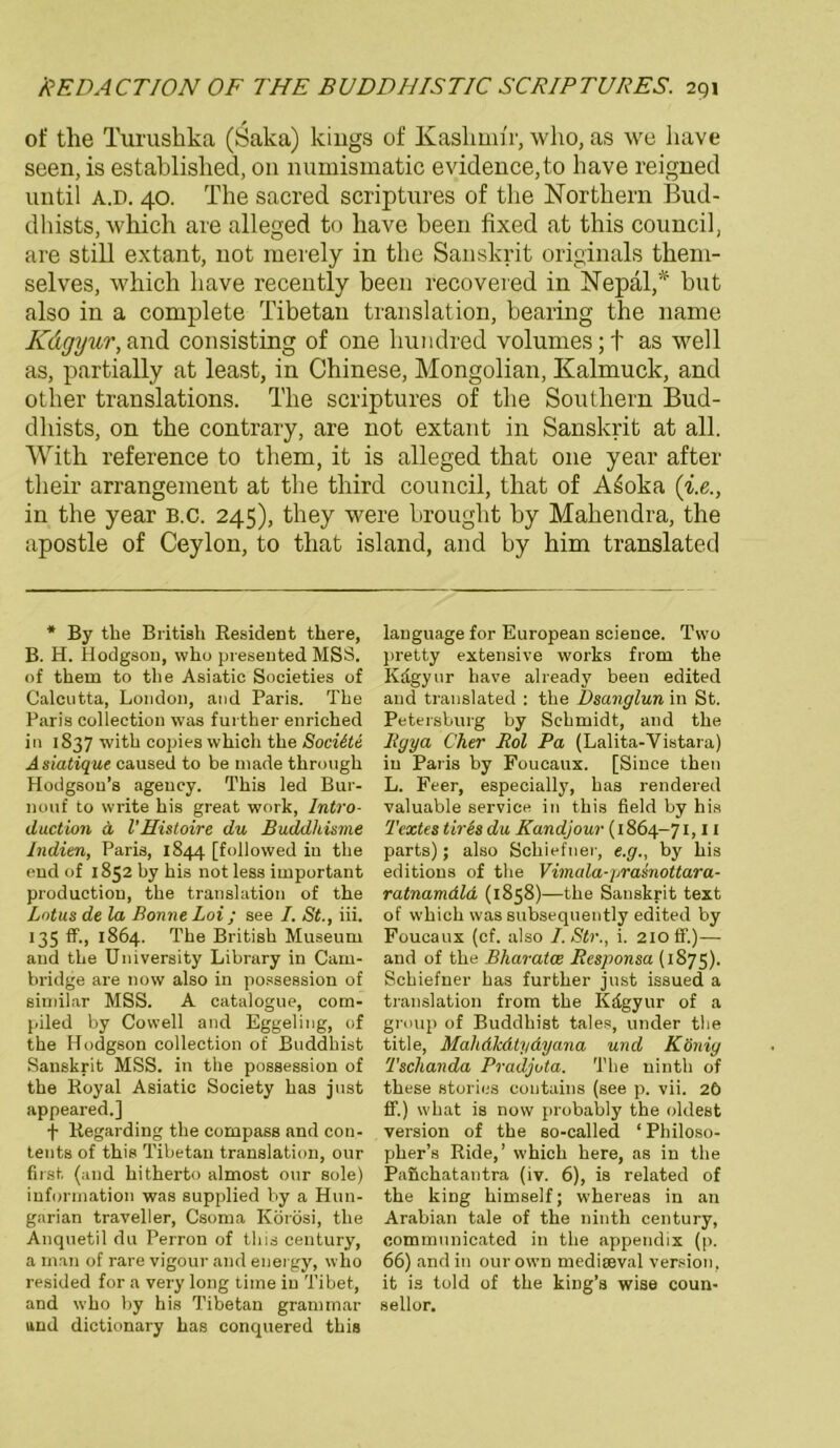 of tlie Turushka (Saka) kings of Kaslimir, who, as we have seen, is established, on numismatic evidence,to have reigned until a.d. 40. The sacred scriptures of the Northern Bud- dhists, which are alleged to have been fixed at this council, are still extant, not merely in the Sanskrit Originals theni- selves, which have recently been recoveied in Nepal,* but also in a eomplete Tibetan translation, bearing the name Kdgyur, and consisting of one hundred volunies;t as well as, partially at least, in Chinese, Mongolian, Kalmuck, and other translations. The scriptures of the Southern Bud- dhists, on the contrary, are not extant in Sanskrit at all. Witk reference to them, it is alleged that one year after tlieir arrangement at the tliird council, that of A£oka (’i.e., in the year B.c. 245), they were brouglit by Mahendra, the apostle of Ceylon, to that island, and by him translated * By the British Resident there, B. H. Hodgson, who presented MSS. of them to the Asiatic Societies of Calcutta, London, and Paris. The Paris Collection was further enriched in 1S37 with copies which the Sociite Asiatique caused to be niade through Hodgsou’s agency. This led Bur- nouf to write his great work, Intro- duction ä l’Histoire du Buddkisme Indien, Paris, 1844 [followed in the end of 1852 by his not less important productiou, the translation of the Lotus de la Bonne Loi ; see I. St., iii. 135 ff., 1864. The British Museum and the University Library in Cam- bridge are now also in possession of similar MSS. A catalogue, com- piled by Cowell and Eggeling, of the Hodgson collection of Buddhist Sanskrit MSS. in the possession of the Royal Asiatic Society has just appeared.] f Regarding the compass and con- tents of this Tibetan translation, our first (and hitherto almost our sole) information was supplied by a Hun- garian traveller, Csoma Körösi, the Anquetil du Perron of this Century, a man of rare vigour and energy, who resided for a very long time in Tibet, and who by his Tibetan grammar and dictionary has conquered this lauguage for European Science. Two pretty extensive works from the Kdgyur have already beeu edited and translated : the Dsanglun in St. Petersburg by Schmidt, and the Bgya Cher Bol Pa (Lalita-Vistara) in Paris by Foucaux. [Since then L. Feer, especially, has rendered valuable Service in this field by his Textes tires du Kandjouv (1864-71,11 parts); also Schiefner, e.g., by his editions of the Vimala-prasnottara- ratnamdld (1858)—the Sanskrit text of which was subsequently edited by Foucaux (cf. also I.Str., i. 210 ff.)— and of the Bharatce Responsa (1875). Schiefner has further just issued a translation from the Kdgyur of a group of Buddhist tales, under the title, Malidlcdtydyana und König Tschanda Pvadjuta. The ninth of these stories coutains (see p. vii. 26 ff.) what is now probably the oldest Version of the so-called ‘Philoso- pher’s Ride,’ which here, as in the PaJichatantra (iv. 6), is related of the king himself; whereas in an Arabian tale of the ninth Century, eommunicated in tlie appendix (p. 66) and in our own medieeval Version, it is told of the king’s wise coun- sellor.