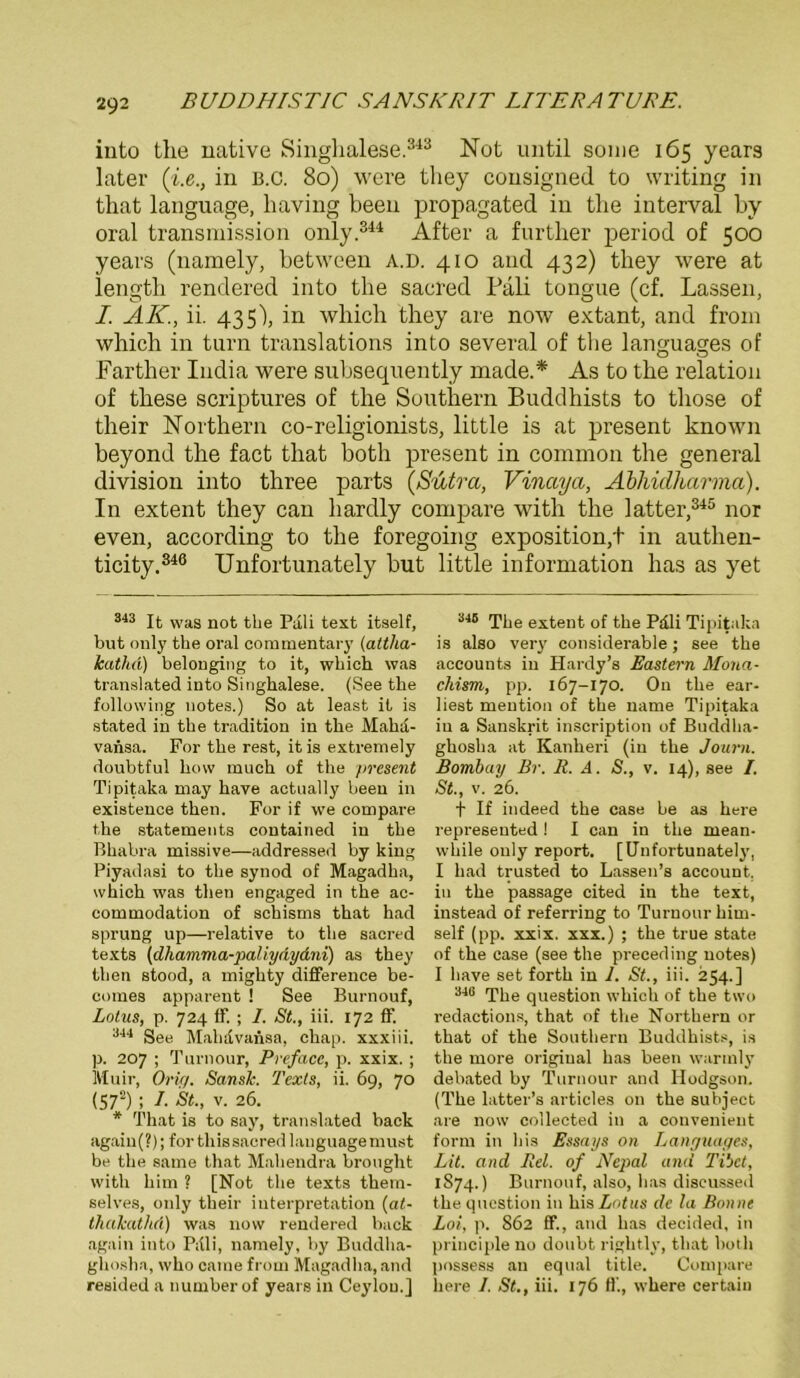 into the native Singhalese.343 Not until some 165 years later (i.e., in b.c. 80) were they cousigned to writing in that language, liaving beeil propagated in tlie interval by oral transmission only 344 After a furtlier period of 500 years (namely, between a.d. 410 and 432) they were at length rendered into the sacred Pali tongue (cf. Lassen, I. AK., ii. 435), in wliich they are now extant, and from whicli in turn translations into several of the languages of Farther India were subsequently made.* As to the relation of tbese scriptures of the Southern Buddhists to tliose of their Northern co-religionists, little is at present known beyond the fact that both present in common the general division into three parts (Sutra, Vinccya, Abhidharma). In extent they can liardly compare with the latter,345 nor even, according to the foregoing exposition.t in authen- ticity.346 Unfortunately but little Information has as yet 343 It was not the Pali text itself, but only the oral commentary (attha- kathd) belonging to it, whicli was translated into Singhalese. (See the following liotes.) So at least it is statecl in the tradition in the Malu't- vansa. For the rest, it is extremely doubtful how mach of the present Tipitaka may liave actually beeu in existence then. For if we compare the Statements contained in the Bhabra missive—addressed by king Piyadasi to the synod of Magadha, wliich was then engaged in the ac- commodation of schisms that had Sprung up—relative to the sacred texts (dha/mma-paliydydni) as they then stood, a mighty difference be- comes apparent ! See Burnouf, Lotus, p. 724 ff. ; I. St., iii. 172 ff. 344 See Mahdvaiisa, chap. xxxiii. p. 207 ; Turnour, Prefacc, p. xxix. ; IVIuir, Orig. Sansh. Texts, ii. 69, 70 (572) ; /• St., V. 26. * That is to say, translated back again(?); for thissacred language must be the same that Mahendra brought with him ? [Not the texts them- selves, only their iuterpretation {at- thakathd) was now rendered back again into Pali, namely, by Buddha- ghosha, who came from Magadha, and reaided a numberof years in Ceylou.] 346 The extent of the Pdli Tipitaka is also very considerable; see the accounts in Plardy’s Eastern Mona- chism, pp. 167-170. On the ear- liest mention of the name Tipitaka in a Sanskrit inscription of Buddha- ghosha at Kanheri (in the Journ. Bombay Br. R. A. S., v. 14), see I. St., v. 26. t If indeed the case be as liere represented ! I can in the niean- while only report. [Unfortunately, I had trusted to Lassen’s account, in the passage cited in the text, instead of referring to Turnour kim- self (pp. xxix. xxx.) ; the true state of the case (see the preceding notes) I liave set forth in 1. St., iii. 254.] 340 The question wliich of the two redactions, that of the Northern or that of the Southern Buddhists, is the more original has been warmly debated by Turnour and Hodgson. (The latter’s articles on the subject are now collected in a convenient form in bis Essays on Languages, Lit. and Rel. of Nepal and Tibet, 1S74.) Burnouf, also, has discussed the question in hisZofus de la Bonne Lot, p. S62 ff., and has decided, in principle no doubt rightly, that both possess au eqtial title. Compare liere 1. St., iii. 176 ff., where certain